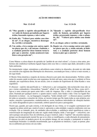 SABEDORIA DO EVANGELHO
Página 31 de 146
AÇÃO DE OBSESSORES
Mat. 12:43-45
43. "Mas quando o espírito não-purificado ti-
ver saído do homem perambula por lugares
áridos, buscando repouso, e não o acha.
44. Então diz: "Voltarei para minha casa don-
de saí". E ao chegar, encontra-a desocupa-
da, varrida e arrumada.
45. Vai, então, e leva consigo sete outros espíri-
tos piores que ele, e ali entram e habitam, e
a condição posterior desse homem torna-se
pior que a anterior. Assim acontecerá tam-
bém a esta geração má".
Luc. 11:24-26
24. "Quando o espírito não-purificado tiver
saído do homem, perambula por lugares
áridos, procurando repouso; e não o achan-
do, diz: "Voltarei para minha casa donde
saí".
25. E, ao chegar, acho-o varrida e arrumada.
26. Depois vai, e levo consigo outros sete espíri-
tos piores que ele, e, tendo entrado, aí habi-
tam; e a condição posterior desse homem
torna-se pior que o anterior".
Como Mateus a coloca depois do episódio do “pedido de um sinal celeste”, e Lucas a situa antes, pre-
ferimos não estabelecer nenhuma ligação lógica entre esse fato e o ensino aqui dado, deixando-o como
lição autônoma.
Na interpretação vulgar, entendemos a advertência como relativa às obsessões, devendo ter sido dada
em conexão com algumas das libertações de obsessores, executada por Jesus, e talvez a mais recente, a
do cego-mudo.
O Mestre firma doutrina a respeito da técnica obsessiva por parte dos desencarnados. Perfeito conhe-
cedor do assunto, pode revelar-nos com segurança, há dois mil anos, uma coisa que o ocidente só ficou
sabendo, por experiência direta, há um século, com os estudos do Espiritismo de Allan Kardec e seus
seguidores.
O obsessor - espirito não-purificado (a + kátharton) e, por conseguinte, não-esclarecido (mas não se
use o termo contundente e descaridoso "imundo”: afinal é um "espírito" filho de Deus, como nós!) -
liga-se a uma criatura por quem sente ódio e sede de vingança. Ora, o ódio é o desequilíbrio de um
amor, frustrado por qualquer motivo: e quanto maior o amor, mais fundo o ódio. Uma vez ligado flui-
dicamente à criatura – ou, na linguagem evangélica, "tendo entrado nele" - o obsessor passa a usufruir
de todas as sensações e emoções da vítima, ao mesmo tempo que lhe injeta todas as suas próprias sen-
sações, emoções e pensamentos. estabelecendo-se, assim, tenebroso intercâmbio de vibrações barônti-
cas, muito desagradáveis para o encarnado, embora aprazíveis para o perseguidor.
Ocorre que, quando, por ação externa, é ele desligado de sua vítima, se vê coagido a permanecer per-
vagando no plano astral que, mutável como é, apresenta a cada entidade o aspecto condizente com sua
evolução. Em se tratando, pois, de entidades não-evoluídas, a ambiência astral manifesta-se como a
exteriorização da imaginação de cada um: região ainda inóspita, árida. ("sem água'" = anhydrôn), can-
sativa porque sem postos fixos de referência, já que é instável, onde o "espírito" não encontra repouso,
porque sua desorganização mental faz que ai os sítios se modifiquem, a cada alteração do pensamento.
O repouso (ou paz) só poderia provir de seu próprio âmago, de seu coração; e justamente aí reside a
insatisfação frustrada e a rebeldia inconformada, que se projetam no intelecto, o qual, ao pensar, plas-
ma os ambientes pavorosos em seu redor.
 