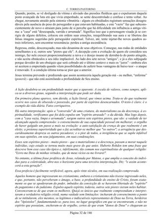 C. TORRES PASTORINO
Página 32 de 146
Quando, porém, se vê desligado da vítima e aliviado das pressões fluídicas que o expulsaram daquele
posto avançado da luta em que vivia empenhado, se sente descontrolado e confuso e tenta voltar. Ao
chegar, novamente atraído pela sintonia vibratória - alguns ex-obsidiados registram sensações desagra-
dáveis pela ausência do peso do perseguidor a que estavam habituadas, e este "vazio” faz que subcons-
cientemente de novo o atraiam para junto de si percebe que há dificuldade em influência a antiga víti-
ma: a "casa" está "desocupada, varrida e arrumada". Significa isso que a personagem visada já se cor-
rigiu de alguns defeitos, colocou em ordem suas emoções, reequilibrando sua aura e se libertou das
falsas imagens sugeridas pelo perseguidor espiritual. Talvez, até, tente injetar-lhe novos quadros as-
trais inferiores, sem encontrar ressonância: perdeu a antiga ascendência.
Regressa, então, descoroçoado, mas não desanima de seus objetivos. Consegue, nas rodas de entidades
semelhantes a si, outros sete "piores que ele”. A decepção com a evolução de quem ele considera seu
inimigo, faz nele crescer proporcionalmente a raiva e o desejo insano de derrubá-lo do ponto atingido,
e não aceita obstáculos a seu ódio implacável. Ao lado dos sete novos "amigos”, e já a eles subjugado
porque devedor de um obséquio que será cobrado até o último centavo e mais os “juros” - embora eles
só aceitem a empreitada quando vêem possibilidades de auferir boas vantagens de baixo teor - o ataque
é renovado. E a condição última torna-se pior que a anterior.
Jesus termina prevendo e predizendo que assim aconteceria àquela geração má - ou melhor, “enferma”
(ponerá) - que não está assimilando a profundidade de Seu ensino.
A lição desdobra-se em profundidade maior que a aparente. A escala de valores, como sempre, apli-
ca-se a diversos graus, segundo a interpretação que pode ser dada.
Em primeira plana aparece, sem dúvida, a lição literal, que vimos acima. Trata-se do que realmente
ocorre nos casos de obsessão e possessão, por parte de espíritos desencarnados. O texto é claro: é o
exemplo da vida diária. Fatos corriqueiros.
Há outra interpretação: após a "conversão" de uma criatura, do materialismo ou da descrença, à es-
piritualidade, verificamos que foi dela expulso um "espírito atrasado": o da dúvida. Mas logo depois,
com a "casa vazia, limpa e arrumada", surgem outros sete espíritos piores, que são: a vaidade de ter
alcançado aquela compreensão: o convencimento de sua capacidade pessoal em melhorar; o orgulho
de haver galgado um passo a mais na evolução: a auto-satisfação da crença de que realmente é um
eleito; a pretensa superioridade que o faz acreditar-se melhor que "os outros"; a arrogância que des-
caridosamente despreza os outros pecadores; e o pior de todos, a invigilância que se supõe infalível
em suas opiniões, em seus julgamentos, em suas condenações.
Esses sete espíritos piores - muito piores - que o materialismo e a descrença, passam a morar naquele
indivíduo, cujo estado se tornou muito mais grave do que antes. Huberto Rohden tem uma frase que
descreve bem esse caso tão típico e, infelizmente, tão comum nos espiritualistas de qualquer religião:
"Livre-me Deus de minhas virtudes, que de meus vícios eu me livrarei".
No entanto, a última frase profética de Jesus, relatada por Mateus, e que amplia o conceito do indiví-
duo para a coletividade, abre-nos o horizonte para uma terceira interpretação. Diz: "e assim aconte-
cerá a esta geração".
Essa profecia é facilmente verificável, agora, após vinte séculos, em sua realização comprovada.
Aqueles homens que ingressaram no cristianismo, embora o cristianismo não tivesse ingressado neles,
e que, portanto, não perceberam o âmago, a base, a profundidade do ensino de Cristo, foram exata-
mente os que se apoderaram do poder, imbuídos da convicção de se haverem libertado do "espírito"
do paganismo e do judaísmo. Expulso aquele espírito, todavia, outros sete piores vieram neles habitar.
Convenceram-se de que eram os melhores. Quiçá os únicos que realmente compreendiam e interpre-
taram a verdadeira religião cristã, numa vaidade sem limitações: incharam de convencimento a ponto
de se intitularem, eles mesmos, os legítimos e indiscutíveis representantes de Deus na Terra, herdeiros
dos "Apóstolos", fundamentando-se, para isso, no lugar geográfico em que se encontravam, e não no
espírito que possuíam,. encheram-se de orgulho, certos de que eram "donos de Deus" e chegaram ao
 