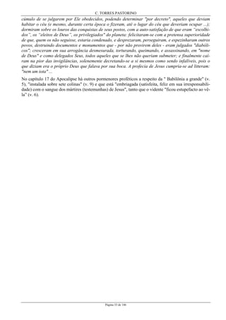 C. TORRES PASTORINO
Página 33 de 146
cúmulo de se julgarem por Ele obedecidos, podendo determinar "por decreto", aqueles que deviam
habitar o céu (e mesmo, durante certa época o fizeram, até o lugar do céu que deveriam ocupar ...);
dormiram sobre os louros das conquistas de seus postos, com a auto-satisfação de que eram “escolhi-
dos”, os “eleitos de Deus”, os privilegiados" do planeta: felicitaram-se com a pretensa superioridade
de que, quem os não seguisse, estaria condenado, e desprezaram, perseguiram, e espezinharam outros
povos, destruindo documentos e monumentos que - por não provirem deles - eram julgados "diabóli-
cos"; cresceram em sua arrogância desmesurada, torturando, queimando, e assassinando, em "nome
de Deus" e como delegados Seus, todos aqueles que se lhes não queriam submeter; e finalmente caí-
ram na pior das invigilâncias, solenemente decretando-se a si mesmos como sendo infalíveis, pois o
que diziam era o próprio Deus que falava por sua boca. A profecia de Jesus cumpria-se ad litteram:
"nem um iota" ...
No capítulo 17 do Apocalipse há outros pormenores proféticos a respeito da " Babilônia a grande" (v.
5), "instalada sobre sete colinas" (v. 9) e que está "embriagada (satisfeita, feliz em sua irresponsabili-
dade) com o sangue dos mártires (testemunhas) de Jesus", tanto que o vidente "ficou estupefacto ao vê-
la” (v. 6).
 