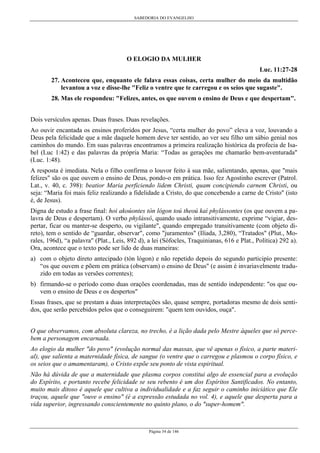 SABEDORIA DO EVANGELHO
Página 34 de 146
O ELOGIO DA MULHER
Luc. 11:27-28
27. Aconteceu que, enquanto ele falava essas coisas, certa mulher do meio da multidão
levantou a voz e disse-lhe "Feliz o ventre que te carregou e os seios que sugaste".
28. Mas ele respondeu: "Felizes, antes, os que ouvem o ensino de Deus e que despertam".
Dois versículos apenas. Duas frases. Duas revelações.
Ao ouvir encantada os ensinos proferidos por Jesus, “certa mulher do povo” eleva a voz, louvando a
Deus pela felicidade que a mãe daquele homem deve ter sentido, ao ver seu filho um sábio genial nos
caminhos do mundo. Em suas palavras encontramos a primeira realização histórica da profecia de Isa-
bel (Luc 1:42) e das palavras da própria Maria: “Todas as gerações me chamarão bem-aventurada"
(Luc. 1:48).
A resposta é imediata. Nela o filho confirma o louvor feito à sua mãe, salientando, apenas, que "mais
felizes" são os que ouvem o ensino de Deus, pondo-o em prática. Isso fez Agostinho escrever (Patrol.
Lat., v. 40, c. 398): beatior Maria perficiendo lidem Christi, quam concipiendo carnem Christì, ou
seja: “Maria foi mais feliz realizando a fidelidade a Cristo, do que concebendo a carne de Cristo" (isto
é, de Jesus).
Digna de estudo a frase final: hoi akoúontes tòn lógon toú theoú kaì phylássontes (os que ouvem a pa-
lavra de Deus e despertam). O verbo phylássô, quando usado intransitivamente, exprime “vigiar, des-
pertar, ficar ou manter-se desperto, ou vigilante", quando empregado transitivamente (com objeto di-
reto), tem o sentido de “guardar, observar", como "juramentos" (Ilíada, 3,280), “Tratados" (Plut., Mo-
rales, 196d), “a palavra" (Plat., Leis, 892 d), a lei (Sófocles, Traquinianas, 616 e Plat., Política) 292 a).
Ora, acontece que o texto pode ser lido de duas maneiras:
a) com o objeto direto antecipado (tòn lógon) e não repetido depois do segundo participío presente:
“os que ouvem e põem em prática (observam) o ensino de Deus" (e assim é invariavelmente tradu-
zido em todas as versões correntes);
b) firmando-se o período como duas orações coordenadas, mas de sentido independente: "os que ou-
vem o ensino de Deus e os despertos"
Essas frases, que se prestam a duas interpretações são, quase sempre, portadoras mesmo de dois senti-
dos, que serão percebidos pelos que o conseguirem: "quem tem ouvidos, ouça".
O que observamos, com absoluta clareza, no trecho, é a lição dada pelo Mestre àqueles que só perce-
bem a personagem encarnada.
Ao elogio da mulher "do povo" (evolução normal das massas, que vê apenas o físico, a parte materi-
al), que salienta a maternidade física, de sangue (o ventre que o carregou e plasmou o corpo físico, e
os seios que o amamentaram), o Cristo expõe seu ponto de vista espiritual.
Não há dúvida de que a maternidade que plasma corpos constitui algo de essencial para a evolução
do Espírito, e portanto recebe felicidade se seu rebento é um dos Espíritos Santificados. No entanto,
muito mais ditoso é aquele que cultiva a individualidade e a faz seguir o caminho iniciático que Ele
traçou, aquele que "ouve o ensino" (é a expressão estudada no vol. 4), e aquele que desperta para a
vida superior, ingressando conscientemente no quinto plano, o do "super-homem".
 