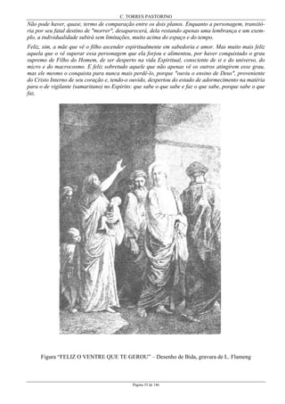 C. TORRES PASTORINO
Página 35 de 146
Não pode haver, quase, termo de comparação entre os dois planos. Enquanto a personagem, transitó-
ria por seu fatal destino de "morrer", desaparecerá, dela restando apenas uma lembrança e um exem-
plo, a individualidade subirá sem limitações, muito acima do espaço e do tempo.
Feliz, sim, a mãe que vê o filho ascender espiritualmente em sabedoria e amor. Mas muito mais feliz
aquela que o vê superar essa personagem que ela forjou e alimentou, por haver conquistado o grau
supremo de Filho do Homem, de ser desperto na vida Espiritual, consciente de si e do universo, do
micro e do macrocosmo. E feliz sobretudo aquele que não apenas vê os outros atingirem esse grau,
mas ele mesmo o conquista para nunca mais perdê-lo, porque "ouviu o ensino de Deus", proveniente
do Cristo Interno de seu coração e, tendo-o ouvido, despertou do estado de adormecimento na matéria
para o de vigilante (samaritano) no Espírito: que sabe o que sabe e faz o que sabe, porque sabe o que
faz.
Figura “FELIZ O VENTRE QUE TE GEROU” – Desenho de Bida, gravura de L. Flameng
 
