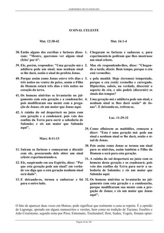 SABEDORIA DO EVANGELHO
Página 36 de 146
O SINAL CELESTE
Mat. 12:38-42
38. Então alguns dos escribas e fariseus disse-
ram: "Mestre, queremos ver algum sinal
(feito' por ti".
39. Ele, porém, respondeu: "Uma geração má e
adúltera pede um sinal; mas nenhum sinal
se lhe dará, senão o sinal do profeta Jonas.
40. Porque assim como Jonas esteve três dias e
três noites no ventre do peixe, assim o Filho
do Homem estará três dias e três noites no
coração da terra.
41. Os homens ninivitas se levantarão no jul-
gamento com esta geração e a condenarão:
pois modificaram sua mente com a prega-
ção de Jonas; eis um maior que Jonas aqui.
42. A rainha do sul despertará no juízo com
esta geração e a condenará: pois veio dos
confins da Terra para ouvir a sabedoria de
Salomão; e eis um maior que Salomão
aqui".
Marc. 8:11-13
11. Saíram os fariseus e começaram a discutir
com ele, procurando dele obter um sinal
celeste experimentando-o.
12. Ele, suspirando em seu Espírito, disse: "Por
que esta geração pede um sinal? em verda-
de vos digo que a esta geração nenhum sinal
será dado".
13. E deixando-os, tornou a embarcar e foi
para o outro lado.
Mat. 16:1-4
1. Chegaram os fariseus e saduceus e, para
experimentá-lo pediram que lhes mostrasse
um sinal celeste.
2. Mas ele respondendo-lhes, disse: "Chegan-
do a tarde, dizeis: Bom tempo, porque o céu
está vermelho;
3. e pela manhã: Hoje (teremos) tempestade,
porque o céu (está) vermelho e carregado.
Hipócritas, sabeis, na verdade, discernir o
aspecto do céu, e não podeis (discernir) os
sinais dos tempos?
4. Uma geração má e adúltera pede um sinal, e
nenhum sinal se lhes dará senão" de Jo-
nas". E deixando-os, retirou-se.
Luc. 11:29-32
29. Como afluíssem as multidões, começou a
dizer: "Esta é uma geração má: pede um
sinal e nenhum sinal se lhe dará, senão o si-
nal de Jonas.
30. Pois assim como Jonas se tornou um sinal
para os ninivitas, assim também o Filho do
Homem o será para esta geração.
31. A rainha do sul despertará no juízo com os
homens desta geração e os condenará; pois
veio dos confins da Terra para ouvir a sa-
bedoria de Salomão; e eis um maior que
Salomão aqui.
32. Os homens ninivitas se levantarão no jul-
gamento com esta geração e a condenarão,
porque modificaram sua mente com a pre-
gação de Jonas; e eis um maior que Jonas
aqui".
O fato de aparecer duas vezes em Mateus, pode significar que realmente a cena se repetiu. É a opinião
de Lagrange, apoiado em alguns manuscritos e versões, bem como na tradição de Taciano, Eusébio e
João Crisóstomo, seguido nisto por Pirot, Entretanto, Tischendorf, Hort, Soden, Vogels, firmam opini-
 