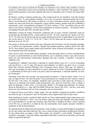 C. TORRES PASTORINO
Página 37 de 146
ão contrária, por causa da omissão do Sinaítico, do Vaticano e das versões copta, armênia e siríacas
(sinaítica e curetoniana), assim como da tradição de Orígenes e talvez Jerônimo. De qualquer forma,
não havendo segurança, resolvemos englobar tudo num só comentário, pois os termos são quase idên-
ticos.
Os fariseus, escribas e saduceus pedem que, como comprovação de seu ministério, Jesus lhes forneça
um "sinal celeste". É como podemos entender o ek ou apò tou ouranou: sinal proveniente do céu (he-
braico: min hachâmaim). Não bastam as palavras e as curas, fenômenos terrenos: querem algo super-
natural, tal como (nota Pirot) faz exatamente a igreja católica romana, quando exige dos candidatos à
canonização, sinais extraordinários (milagres!). Se Jesus voltasse à Terra, novamente teria que sub-
meter-se às mesmas exigências, e talvez desse literalmente as mesmas respostas ... Os homens eram e
são julgados não pelo que SÃO, mas pelo que FAZEM.
Habituados à leitura do Antigo Testamento, conheciam eles os sinais “celestes" realizados como de-
monstração da autoridade divina: o maná caído do céu (Êx. 16:12ss); Josué que fez “parar o sol" (Jos.
10:12, 13); Elias que faz descer fogo do céu expressamente para provar a legitimidade de sua interven-
ção, ou faz chover (1.º Reis 17:1; 18:38, 45; 2° Reis 1:10-12); Isaias que fez recuar a sombra no qua-
drante de Acaz (Is. 38:7-8).
Ora, jamais se deixou Jesus arrastar, pelo que conhecemos das Escrituras e de Sua formação psicológi-
ca. a realizar atas espetaculares, embora, segundo Suas próprias palavras, pudesse fazê-lo (cfr. Mat.
26:53). Seus poderes eram usados apenas para beneficiar outras criaturas necessitadas, ou como base
de ensinamento para Seus discípulos.
Jesus recusa o sinal, invectivando aquela “geração", termo que pode referir-se a Seus contemporâneos
em geral, ou particularmente ao clero hierosolimitano, que o condenou à morte e que estava ali pre-
sente, por seus representantes credenciados. Qualquer que seja o sentido, a "geração" é acusada de
"adúltera e má".
O qualificativo “adúltera" (moichális) é aplicado no sentido bíblico (veja vol 2 e vol 4). Concordam
com isso Pirot (o. c. vol. 9.º, pág. 163) que diz serem adúlteros “os infiéis a seu deus" (sic.); e o jesuíta
Padre Max Zerwick (Analysis Philogica Novi Testamenti Graeci, Roma, 1960, pág. 31): defectio a
Deo; qui cum populo suo quasi matrimonio se junxit, adulterium in Vetere Testamento appellatur, isto
é, o afastamento de Deus que se uniu a seu povo como em matrimônio, é chamado adultério, no Anti-
go Testamento".
Entretanto, Jesus abre uma exceção: eles presenciarão novamente o “sinal de Jonas" (Jonas, 2:1), só
que, em lugar de ficar “no ventre do peixe", Jesus permanecerá no "coração da terra" (morto e enterra-
do) três dias e três noites. Na realidade, sepultado numa sexta-feira à tarde (antes das 18 horas), le-
vantou-se no domingo pela manhã, tendo permanecido, pois, parte de sexta-feira, todo o sábado, e
parte do Domingo; e duas noites: a de sexta para sábado e a de sábado para domingo. No entanto,
Strack & Billerbeck (o. c., pág. 649) cita Rabbi Eleazar bar Azaria (100 A.D.): "um dia e uma noite
fazem um 'iona (24 horas), mas um 'iona começado, vale um 'iona inteiro".
A citação de Jonas evoca Ninive, cidade “pagã", mas que atendeu à pregação do profeta e modificou
seu modo de agir. E ali, perante o clero de Jerusalém. estava alguém maior (pleion) que Jonas.
Outra lembrança é trazida: a rainha de Sabá saiu de sua Terra, empreendendo longa viagem para ouvir
a sabedoria de Salomão (1.º Reis 1:1ss). No entanto, apesar de maior que Salomão, Jesus não trepidou
em vir pessoalmente ao encontro dos israelitas, para trazer-lhes a sabedoria de Deus: e não O queriam
ouvir! Por isso, os ninivitas e a rainha do Sul, são testemunhas contra aquela "geração" incrédula e
orgulhosa, no dia do discernimento.
No segundo trecho de Mateus há outro pormenor: Jesus compara os sinais meteorológicos da aparência
do céu, que tinham sido observados por eles, com os sinais da época messiânica, predita pelos profetas.
Se eles sabiam dizer, ao chegar a tarde "Bom tempo, céu vermelho", e pela manhã: "Temporal, céu
vermelho e carregado", como não tinham capacidade de perceber as palavras dos profetas, que haviam
falado a respeito do Messias?
 
