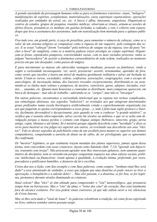 C. TORRES PASTORINO
Página 38 de 146
A grande ansiedade da personagem humana volta-se para os fenômenos exteriores: sinais, "milagres",
manifestações de espíritos, ectoplasmias, materializações, curas espirituais espetaculares, operações
realizadas por entidades do astral, etc. etc. A busca é aflita, intessante, angustiosa. Organizam-se
centros de estudos, grupos de pesquisa, reuniões médicas; observam-se rituais, armam-se sessões de
efeitos físicos, prendem-se os médiuns em gaiolas fechadas a cadeado, e este é coberto com espara-
drapo que leva a assinatura dos assistentes, tudo em teatralização bem montada para o aplauso públi-
co.
Visa tudo isso, em grande parte, à caça de prosélitos, para aumentar o número de cabeças, como se o
valor de um sistema religioso se computasse como a riqueza de um vaqueiro: pela contagem das re-
zes. E se essas "cabeças" forem "coroadas" pela nobreza do sangue ou da riqueza, isso dá para "en-
cher a boca" de vanglória, como se a matéria pudesse trazer prestígio ao campo espiritual. Organi-
zam-se festas, espetáculos pomposos, exterioridades vazias, com os mais variados pretextos: todos se
julgam "merecedores" de assistir a fenômenos extraordinários de toda ordem, realizados no momento
preciso em que são desejados. como passes de mágica.
E para movimentar as massas são oferecidas vantagens imediatas, pessoais ou familiares, vindo a
seguir a curiosidade inconsequente: ver, ouvir, presenciar: assistir, testemunhar, aprender de fora,
como verniz que encobre e lustra um móvel de madeira geralmente ordinária e talvez até bichada no
miolo. Criam-se cursos, sociedades, ordens, confrarias, associações, congregações, com o escopo de
auto-elogios, de incensação mútua, dos louvores trocados reciprocamente, distribuindo-se ou assu-
mindo-se os títulos mais solenes e pomposos, de mestres, veneráveis, gurus, adeptos, iniciados, swâ-
mis, ... anandas, etc. Quanto mais honrarias e comendas se distribuem: mais comparsas aparecem, em
busca de destaques - mas não de trabalho - adorando-se os “cargos", mas não os "encargos".
Em outras palavras, encontramos a curiosidade intelectual que se repasta nos termos complicados,
nas etimologias abstrusas, nos segredos "indizíveis", só revelados aos que atingiram determinados
graus prefixados numa escala hierárquica artificialmente criada e caprichosamente organizada (ou
aos que pagaram as quotas correspondentes a esses graus ...); tudo é feito num sigilo grotesco e ilusó-
rio, facilmente desvendável e decepcionante, pois quando se vem a conhecer "o grande mistério", se
verifica que é assunto ultra-superado, talvez escrito há séculos ou milênios e que só se acha sem di-
vulgação porque a massa perdeu o contato com línguas antigas (hebraico, sânscrito, grego, persa
antigo, copta, tibetano e até latim). Só é mistério porque alguém descobriu como "novidade" e disso se
serve para mostrar-se (ou julgar-se) superior aos outros, só revelando sua descoberta aos seus "elei-
tos". Vale-se desses segredos de polichinelo como de um escabelo para manter-se superior aos demais
companheiros, conquistando a auréola de douto ou de sábio, de ser privilegiado, que os ignorantes
lhe confirmam.
Os "mestres" legítimos, os que realmente trazem mandato dos planos superiores, jamais agem dessa
forma, nem concordam com essas criancices: fazem como Salomão (Sab. 7:13) "aprendi sem hipocri-
sia, transmito sem inveja". Não procuram agradar nem lhes interessam aplausos, nem aumento quan-
titativo de discípulos, nem se envaidecem porque conquistam sequazes nas altas esferas sociais, políti-
cas, intelectuais ou financeiras: visam apenas à qualidade, à evolução íntima, preferindo, por vezes,
pescadores e publicanos humildes, a doutores da lei e escribas.
Cristo deu-nos a lição, com Seu exemplo e com Suas palavras, como sempre: "nenhum sinal lhes será
dado" a esse amontoado de vaidades, a esses que julgam que uma doutrina só pode vencer se tiver a
aprovação, o beneplácito e a adesão deles! ... Mas eles passam, e a doutrina, se for boa, se for legíti-
ma, permanece durante séculos iluminando as criaturas.
Sinal celeste? Mas "eles" só têm altitude para compreender o "céu" meteorológico, que prenuncia
tempo bom ou borrascoso. Mas o "céu" da alma, o "reino dos céus" do coração, lhes está totalmente
fora do alcance evolutivo. Por isso pedem sinais exteriores, já que não sabem ouvir a voz silenciosa
do Cristo Interno.
Mas só lhes será dado o "sinal de lonas". As palavras relembram a tradição, tal como ficou registrada
no livro, embora sentidos outros possam surgir.
 