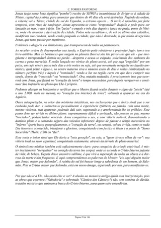 C. TORRES PASTORINO
Página 39 de 146
Jonas (cujo nome Iona significa "pombo") recebe de YHWH a incumbência de dirigir-se à cidade de
Nínive, capital da Assíria, para anunciar que dentro de 40 dias ela será destruída. Fugindo da ordem,
o vidente vai a Társis, cidade do sul da Espanha, o extremo oposto ... O navio é sacudido por forte
temporal, com risco de naufragar. Jonas apresenta-se como "responsável" daquilo e pede para ser
lançado ao mar, o que é feito. Um "peixe" o engole e três dias depois o lança na praia, perto de Níni-
ve, onde ele anuncia a destruição da cidade. Todos nele acreditam e, do rei ao último dos cidadãos,
modificam sua conduta, sendo então poupada a cidade, que não é destruída, o que muito decepciona
Jonas, que teme passar por mentiroso.
Evidentes a alegoria e o simbolismo, que transparecem de todos os pormenores.
Ao receber ordem de desempenhar sua tarefa, o Espírito pode rebelar-se e pretender fugir: tem o seu
livre-arbitrio. Mas as borrascas que surgem no planeta (barco) são tão pavorosas que ele - que invi-
gilante e irresponsável dormia no porão - desperta e acusa-se culpado, solicitando dos senhores do
carma a pena merecida. É então lançado no vórtice do plano astral, até que seja "engolido" por um
peixe, em cujo ventre passa três dias e três noites ou seja, até que novamente mergulhe no liquido am-
niótico, qual peixe n'água e, no ventre materno viva o número exato de dias e noites (simbolizado no
número perfeito três) e depois é "vomitado", vendo a luz na região certa em que deve cumprir sua
tarefa, depois de "renascido" ou "ressuscitado". Ora, mutatis mutandis, é precisamente isso que ocor-
rerá com Jesus, que ficará no "coração da terra" o tempo necessário, para depois reerguer-se e conti-
nuar Sua trajetória no plano que Lhe é próprio.
Podemos alargar os horizontes e verificar que o Mestre ficará oculto durante o signo de "piscis" (até
o ano 2.000, mais ou menos), no "coração (ou interior) da terra", voltando a aparecer na era do
Aquário.
Outra interpretação, no setor dos mistérios iniciáticos, nos esclareceria que o único sinal que o ser
evoluído pode dar, é submeter-se pessoalmente à experiência (páthein) ou paixão, com uma morte,
mesmo violenta, mas aparente, podendo dali sair, superando-a e arrebentando-lhe os grilhões. Esse
passo deve ser vivido no último plano: supremamente difícil e arriscado, são poucos os que, mesmo
"iniciados", podem tentar vencê-lo. Jesus conquistou o seu, e com vitória notável, demonstrando o
domínio pleno e o comando seguro dos veículos inferiores: depois de passar o tempo necessário no
"inferno" (parte baixa geograficamente, o "coração da terra", ou centro), volveu à vida, como se nada
Lhe houvesse acontecido, triunfante e glorioso, conquistando com justiça o título e o posto de "Sumo
Sacerdote" (Hebr. 2:20) ou "Rei".
Esse seria o único sinal que Ele daria a "esta geração", ou seja, a "quem tivesse olhos de ver": sua
vitória total no setor espiritual, conquistada exatamente, através da derrota do plano material.
O simbolismo místico também está suficientemente claro: para conquista do triunfo espiritual, é mis-
ter inicialmente "mergulhar" no coração da terra (no corpo), onde se esconde o Cristo Interno pujante
de vida; de beleza. Depois desse encontro sublime, é que virá a superação de todos os óbices e a der-
rota da morte e das fraquezas. E aqui compreendemos as palavras do Mestre: "eis aqui alguém maior
que Jonas, maior que Salomão". A rainha do sul foi buscar longe a sabedoria de um homem, de Salo-
mão. Pois o Cristo, maior que Salomão, está em nosso âmago, esperando por nós, para manifestar-se.
Por que não ir a Ele, não ouvir-Lhe a voz? A alusão ao monarca antigo ajuda esta interpretação, pois
as obras que escreveu ("Sabedoria" e sobretudo "Cântico dos Cânticos") são, sem sombra de dúvida,
tratados místicos que ensinam a busca do Cristo Interno, para quem sabe entendê-las.
 
