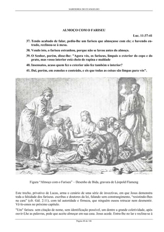 SABEDORIA DO EVANGELHO
Página 40 de 146
ALMOÇO COM O FARISEU
Luc. 11:37-41
37. Tendo acabado de falar, pediu-lhe um fariseu que almoçasse com ele; e havendo en-
trado, reclinou-se à mesa.
38. Vendo isto, o fariseu estranhou, porque não se lavou antes do almoço.
39. O Senhor, porém, disse-lhe: "Agora vós, os fariseus, limpais o exterior do copo e do
prato, mas vosso interior está cheio de rapina e maldade
40. Insensatos, acaso quem fez o exterior não fez também o interior?
41. Dai, porém, em esmolas o conteúdo, e eis que todas as coisas são limpas para vós".
Figura “Almoço com o Fariseu” – Desenho de Bida, gravura de Léopold Flameng
Este trecho, privativo de Lucas, arma o cenário de uma série de invectivas, em que Jesus demonstra
toda a falsidade dos fariseus. escribas e doutores da lei, falando sem constrangimento, “resistindo-lhes
na cara” (cfr. Gál. 2:11), com tal autoridade e firmeza, que ninguém ousou retrucar nem desmentir.
Vê-lo-emos no próximo capítulo.
"Um" fariseu. sem citação de nome, sem identificação possível, um dentre a grande coletividade, após
ouvir-Lhe as palavras, pede que aceite almoçar em sua casa. Jesus acede. Entra-lhe no lar e reclina-se à
 