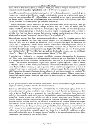 C. TORRES PASTORINO
Página 41 de 146
mesa: o fariseu de estranhar; Jesus, o conhecido Rabbi, não fizera as abluções ritualísticas! Já o caso
fora anteriormente discutido e explicado (cfr. Mat. 15:1-20; Marc. 7:1-23; vol. 4).
Essas abluções ritualísticas constituíam praxe rigorosa entre os fariseus (pharusim = separados), que as
exageravam, exigindo-as de todos sem exceção, no trato diário, sempre que se chegavam à mesa; ao
passo que o prescrito em Lev. 15:11-12 estabelece sua necessidade apenas para os homens vitimados
por doença venérea. Todavia, de medo hipócrita de ser contaminados sem sabê-lo exigiam eles a ablu-
ção das mãos e de todos os recipientes que serviam à alimentação.
O Mestre vai direto ao assunto, mostrando que não é o recipiente físico material (prato ou copo) que
necessitam de limpeza. mas o "interior", o âmago, o coração deles, que se revela, no entanto, cheio de
"rapina e maldade". Jesus revela perceber que essa exigência rígida constitui um "transfert" psicológi-
co, em que a criatura descarrega no objeto todo o peso da própria consciência, para com isso sentir-se
aliviada. Com Sua frase franca, lançando-lhes em rosto o epíteto magistralmente escolhido e que se
adapta de pleno ao caso: "insensatos"! (asynetoi, isto é, "sem inteligência").
São proferidas, a seguir, duas frases aparentemente enigmáticas: "quem fez o interior, também fez o
exterior". É uma oposição entre duas coisas distintas mas que, pelo jogo psicológico, vinham a consti-
tuir-se, no fundo, uma só: o interior dos homens e o exterior dos pratos, dos copos, dos recipientes, dos
"vasos". Ora, a comparação é válida, mesmo no estilo escriturístico, conforme podemos verificar na
literatura posterior, em que o "corpo" físico é considerado o "vaso" da alma, e o homem, o "vaso" da
Divindade: "Esse (Paulo) é para mim um vaso de eleição" (At. 9:15); "será um vaso de honra, santifi-
cado e útil ao Senhor" ( 2.ª Tim. 2:21); "para que cada um de vós saiba possuir o vaso em santificação
e honra" ( 1.ª Tess. 4:4); "temos esse tesouro em vasos frágeis" (2.ª Cor. 4:7).
A segunda frase é: "dai porém em esmolas o conteúdo (tà enónta) e todas as coisas são limpas para
vós". Observamos o processo de superação dos convencionalismos, por meio do trabalho de doação de
si. A interpretação corrente, que atribui a essas palavras o sentido de dar "o que está dentro dos pratos
e copos" - ou, pior ainda, a tradução da Vulgata: quod súperest, "o que é supérfluo" - como se houves-
se referência à doação de bens materiais ou alimentos, constitui uma distorsão da idéia básica, que vem
sendo desenvolvida no contexto, ou seja, a oposição entre o exterior dos recipientes e o interior do
homem. Conservando-se o mesmo teor interpretativo, verificamos que a doação em esmolas do "con-
teúdo" da criatura, de sua própria pessoa, de suas vibrações de amor desinteressado, em benefício "dos
demais, fará que se esqueçam seus próprios problemas, anulando-se traumas e fobias, e promovendo a
tranquilidade da paz interna, a única que pode garantir a pureza de todas as coisas: "tudo é limpo para
os limpos" (Tito, 1:15).
A lição que se depreende deste trecho vem de encontro a muitas teorias esposadas por muitas seitas
religiosas, sistemas filosóficos e mesmo doutrinas esotéricas.
A distinção estabelecida entre o "recipiente" e o "interior" faz-nos compreender, logo de início, que os
termos são usados em sentido metafórico: trata-se do corpo, vaso do Espírito, que é seu interior. Com
efeito, a "pureza legal" reteria-se unicamente ao corpo físico-denso: corrimentos, fluxos sanguíneos
muliebres (menstruação) ou de ambos os sexos (hemorróidas), poluições seminais masculinas (esper-
matorréia), contatos sexuais com emissão espermática, ou seja, tudo o que estava ligado às partes
genitais; ou então, aos casos de cadáveres, que também tornavam "legalmente impuros" os que deles
tratavam ou neles tocavam. Tudo isso era, inclusive, extensivo aos que tivessem contatos com os pró-
prios impuros ou com os objetos em que eles tocassem. Essas regras higiênicas tinham razão de ser:
evitar o alastramento das doenças venéreas (pelo que também foram proibidas as carnes "remosas",
isto é, causadoras de irritações cutâneas e dermatoses), e o perigo de contágio de enfermidades que
pudessem ser transmissíveis, sobretudo depois da rápida deteriorização dos cadáveres no clima
quente palestiniano. Daí serem "legalmente impuras" também as doenças julgadas contagiosas. Tudo,
como vemos, relacionado com o corpo físico-denso.
 