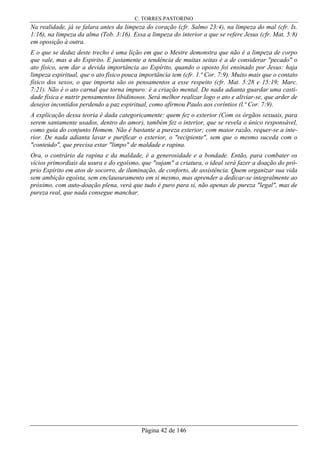 C. TORRES PASTORINO
Página 42 de 146
Na realidade, já se falara antes da limpeza do coração (cfr. Salmo 23:4), na limpeza do mal (cfr. Is.
1:16), na limpeza da alma (Tob. 3:16). Essa a limpeza do interior a que se refere Jesus (cfr. Mat. 5:8)
em oposição à outra.
E o que se deduz deste trecho é uma lição em que o Mestre demonstra que não é a limpeza de corpo
que vale, mas a do Espirito. E justamente a tendência de muitas seitas é a de considerar "pecado" o
ato físico, sem dar a devida importância ao Espírito, quando o oposto foi ensinado por Jesus: haja
limpeza espiritual, que o ato físico pouca importância tem (cfr. 1.ª Cor. 7:9). Muito mais que o contato
físico dos sexos, o que importa são os pensamentos a esse respeito (cfr. Mat. 5:28 e 15:19; Marc.
7:21). Não é o ato carnal que torna impuro: é a criação mental. De nada adianta guardar uma casti-
dade física e nutrir pensamentos libidinosos. Será melhor realizar logo o ato e aliviar-se, que arder de
desejos incontidos perdendo a paz espiritual, como afirmou Paulo aos coríntios (l.ª Cor. 7:9).
A explicação dessa teoria é dada categoricamente: quem fez o exterior (Com os órgãos sexuais, para
serem santamente usados, dentro do amor), também fez o interior, que se revela o único responsável,
como guia do conjunto Homem. Não é bastante a pureza exterior; com maior razão, requer-se a inte-
rior. De nada adianta lavar e purificar o exterior, o "recipiente", sem que o mesmo suceda com o
"conteúdo", que precisa estar "limpo" de maldade e rapina.
Ora, o contrário da rapina e da maldade, é a generosidade e a bondade. Então, para combater os
vícios primordiais da usura e do egoísmo, que "sujam" a criatura, o ideal será fazer a doação do pró-
prio Espírito em atos de socorro, de iluminação, de conforto, de assistência. Quem organizar sua vida
sem ambição egoísta, sem enclausuramento em si mesmo, mas aprender a dedicar-se integralmente ao
próximo, com auto-doação plena, verá que tudo é puro para si, não apenas de pureza "legal", mas de
pureza real, que nada consegue manchar.
 
