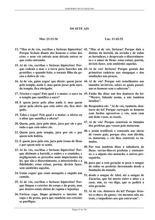 SABEDORIA DO EVANGELHO
Página 43 de 146
OS SETE AIS
Mat. 23:13-36
13. "Mas ai de vós, escribas e fariseus hipócritas!
Porque fechais diante dos homens o reino dos
céus; e nem vós entrais nem deixais entrar os
que estão entrando.
15. Ai de vós, escribas e fariseus hipócritas! Por-
que rodeais o mar e a terra para fazerdes um
prosélito; e quando feito, o tornais filho da ge-
ena o dobro de vós.
16. Ai de vós, guias cegos! que dizeis: quem jurar
pelo templo, nada é; mas quem jurar pelo ouro
do templo, fica obrigado.
17. Néscios e cegos! Pois qual é o maior, o ouro ou
o templo que santifica o ouro?
18. E quem jurar pelo altar nada é; mas quem
jurar pela oferta que está sobre ele, fica obri-
gado.
19. Tolos e cegos! Pois qual é o maior, a oferta ou
o altar que santifica a oferta?
20. Quem, pois, jura pelo altar, jura por ele e por
tudo o que está sobre ele.
21. Quem jura pelo templo, jura por ele e por
quem nele habita.
22. E quem jura pelo céu, jura pelo trono de Deus
e por quem nele se senta.
23. Ai de vós, escribas e fariseus hipócritas! Por-
que dizimais a hortelã, o endro e o cominho, e
negligenciais os preceitos mais importantes da
lei, que são o discernimento, a misericórdia e a
fidelidade; estas coisas, porém, devíeis fazer,
sem omitirdes aquelas.
24. Guias cegos! que coais mosquito e engulis um
camelo.
25. Ai de vós, escribas e fariseus hipócritas! Por-
que limpas o exterior do corpo e do prato, mas
por dentro estais cheios de rapina e injustiça
26. Fariseu cego, limpa primeiro o interior do
copo e do prato, para que também seu exterior
se purifique.
Luc. 11:42-52
42. "Mas ai de vós, fariseus! Porque dais o
dízimo da hortelã, da arruda e de todas
as hortaliças, e desprezais o discernimen-
to e o amor de Deus: estas coisas, porém,
devíeis fazer, sem omitirdes aquelas.
43. Ai de vós! fariseus! Porque gostais das
primeiras cadeiras nas sinagogas e das
saudações nas praças.
44. Ai de vós! Porque sois semelhantes aos
túmulos invisíveis, sobre os quais passei-
am os homens sem o saberem".
45. Então lhe disse um dos doutores da lei:
"Mestre, falando assim, a nós também
insultas".
46. Respondeu ele: "Ai de vós, também, dou-
tores da lei! Porque carregais os homens
com fardos opressivos e vós, nem com
um dedo vosso, os tocais.
47. Ai de vós! Porque construís os túmulos
dos profetas que vossos pais mataram.
48. e assim testificais e consentis nas obras
de vossos pais, porque eles, sem dúvida,
os mataram, e vós lhes construís os tú-
mulos.
49. Por isso também disse a sabedoria de
Deus: enviar-lhes-ei profetas e emissári-
os, e a alguns eles matarão, a outros per-
seguirão.
50. para que a esta geração se peça o sangue
de todos os profetas derramado desde a
fundação do mundo.
51. desde o sangue de Abel, até o sangue de
Zacarias, que foi morto entre o altar e a
casa; sim, eu vos digo, que se pedirá a
esta geração.
52. Ai de vós, doutores da lei! Porque tiras-
tes a chave da gnose; vós mesmos não en-
trais, e impedistes aos que entravam".
 
