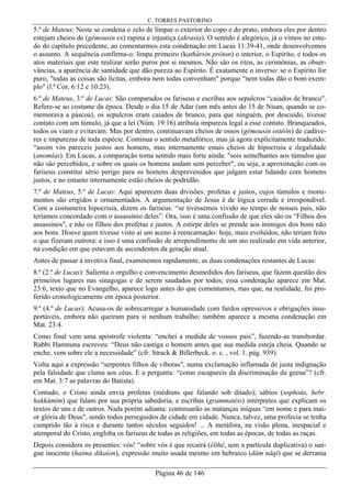 C. TORRES PASTORINO
Página 46 de 146
5.º de Mateus: Neste se condena o zelo de limpar o exterior do copo e do prato, embora eles por dentro
estejam cheios de (gémousin ex) rapina e injustiça (akrasía). O sentido é alegórico, já o vimos no estu-
do do capítulo precedente, ao comentarmos esta condenação em Lucas 11:39-41, onde desenvolvemos
o assunto. A sequência confirma-o: limpa primeiro (kathársin prôton) o interior, o Espírito, e todos os
atos materiais que este realizar serão puros por si mesmos. Não são os ritos, as cerimônias, as obser-
vâncias, a aparência de santidade que dão pureza ao Espírito. É exatamente o inverso: se o Espírito for
puro, "todas as coisas são lícitas, embora nem todas convenham" porque "nem todas dão o bom exem-
plo" (l.ª Cor, 6:12 e 10:23).
6.º de Mateus, 3.º de Lucas: São comparados os fariseus e escribas aos sepulcros “caiados de branco".
Refere-se ao costume da época. Desde o dia 15 de Adar (um mês antes do 15 de Nisan, quando se co-
memorava a páscoa), os sepulcros eram caiados de branco, para que ninguém, por descuido, tivesse
contato com um túmulo, já que a lei (Núm. 19:16) atribuía impureza legal a esse contato. Branqueados,
todos os viam e evitavam. Mas por dentro, continuavam cheios de ossos (gémousin ostéôn) de cadáve-
res e impurezas de toda espécie. Continua o sentido metafórico, mas já agora explicitamente traduzido:
“assim vós pareceis justos aos homens, mas internamente estais cheios de hipocrisia e ilegalidade
(anomías). Em Lucas, a comparação toma sentido mais forte ainda: "sois semelhantes aos túmulos que
não são percebidos, e sobre os quais os homens andam sem perceber", ou seja, a aproximação com os
fariseus constitui sério perigo para os homens desprevenidos que julgam estar lidando com homens
justos, e no entanto internamente estão cheios de podridão.
7.º de Mateus, 5.º de Lucas: Aqui aparecem duas divisões: profetas e justos, cujos túmulos e monu-
mentos são erigidos e ornamentados. A argumentação de Jesus é de lógica cerrada e irrespondível.
Com a costumeira hipocrisia, dizem os fariseus: “se tivéssemos vivido no tempo de nossos pais, não
teríamos concordado com o assassínio deles”. Ora, isso é uma confissão de que eles são os “Filhos dos
assassinos", e não os filhos dos profetas e justos. A estirpe deles se prende aos inimigos dos bons não
aos bons. Houve quem tivesse visto aí um aceno à reencarnação: hoje, mais evoluídos, não teriam feito
o que fizeram outrora: e isso é uma confissão de arrependimento de um ato realizado em vida anterior,
na condição em que estavam de ascendentes da geração atual.
Antes de passar à invetiva final, examinemos rapidamente, as duas condenações restantes de Lucas:
8.º (2.º de Lucas): Salienta o orgulho e convencimento desmedidos dos fariseus, que fazem questão dos
primeiros lugares nas sinagogas e de serem saudados por todos; essa condenação aparece em Mat.
23:6, texto que no Evangelho, aparece logo antes do que comentamos, mas que, na realidade, foi pro-
ferido cronologicamente em época posterior.
9.º (4.º de Lucas): Acusa-os de sobrecarregar a humanidade com fardos opressivos e obrigações insu-
portáveis, embora não queiram para si nenhum trabalho; também aparece a mesma condenação em
Mat. 23:4.
Como final vem uma apóstrofe violenta: “enchei a medida de vossos pais”, fazendo-as transbordar.
Rabbi Hamnuna escreveu: “Deus não castiga o homem antes que sua medida esteja cheia. Quando se
enche, vem sobre ele a necessidade” (cfr. Strack & Billerbeck. o. c. , vol. 1. pág. 939).
Volta aqui a expressão “serpentes filhos de víboras", numa exclamação inflamada de justa indignação
pela falsidade que clama aos céus. E a pergunta: “como escapareis da discriminação da geena”? (cfr.
em Mat. 3:7 as palavras do Batista).
Contudo, o Cristo ainda envia profetas (médiuns que falando sob ditado); sábios (sophoús, hebr.
hakkâmim) que falam por sua própria sabedoria, e escribas (grammatéis) intérpretes que explicam os
textos de uns e de outros. Nada porém adianta: continuarão as matanças iníquas “em nome e para mai-
or glória de Deus", sendo todos perseguidos de cidade em cidade. Nunca, talvez, uma profecia se tenha
cumprido tão à risca e durante tantos séculos seguidos! ... A metáfora, na visão plena, inespacial e
atemporal do Cristo, engloba os fariseus de todas as religiões, em todas as épocas, de todas as raças.
Depois considera os presentes: vós! “sobre vós é que recairá (élthê, sem a partícula duplicativa) o san-
gue inocente (haíma dikaíon), expressão muito usada mesmo em hebraico (dâm nâqi) que se derrama
 