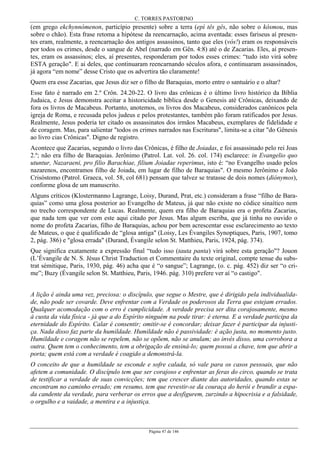 C. TORRES PASTORINO
Página 47 de 146
(em grego ekchynnómenon, particípio presente) sobre a terra (epì tês gês, não sobre o kósmou, mas
sobre o chão). Esta frase retoma a hipótese da reencarnação, acima aventada: esses fariseus aí presen-
tes eram, realmente, a reencarnação dos antigos assassinos, tanto que eles (vós!) eram os responsáveis
por todos os crimes, desde o sangue de Abel (narrado em Gên. 4:8) até o de Zacarias. Eles, aí presen-
tes, eram os assassinos; eles, aí presentes, responderam por todos esses crimes: “tudo isto virá sobre
ESTA geração". E ai deles, que continuaram reencarnando séculos afora, e continuaram assassinados,
já agora “em nome” desse Cristo que os advertira tão claramente!
Quem era esse Zacarias, que Jesus diz ser o filho de Baraquias, morto entre o santuário e o altar?
Esse fato é narrado em 2.º Crôn. 24.20-22. O livro das crônicas é o último livro histórico da Bíblia
Judaica, e Jesus demonstra aceitar a historicidade bíblica desde o Genesis até Crônicas, deixando de
fora os livros de Macabeus. Portanto, anotemos, os livros dos Macabeus, considerados canônicos pela
igreja de Roma, e recusada pelos judeus e pelos protestantes, também pão foram ratificados por Jesus.
Realmente, Jesus poderia ter citado os assassinatos dos irmãos Macabeus, exemplares de fidelidade e
de coragem. Mas, para salientar "todos os crimes narrados nas Escrituras", limita-se a citar "do Gênesis
ao livro cias Crônicas". Digno de registro.
Acontece que Zacarias, segundo o livro das Crônicas, é filho de Joiadas, e foi assassinado pelo rei Joas
2.º; não era filho de Baraquias. Jerônimo (Patrol. Lat. vol. 26. col. 174) esclarece: in Evangelio quo
utuntur, Nazaraeni, pro filio Barachiae, filium Joiadae reperimus, isto é: “no Evangelho usado pelos
nazarenos, encontramos filho de Joiada, em lugar de filho de Baraquias". O mesmo Jerônimo e João
Crisóstomo (Patrol. Graeca, vol. 58, col 681) pensam que talvez se tratasse de dois nomes (diónymos),
conforme glosa de um manuscrito.
Alguns críticos (Klostermanno Lagrange, Loisy, Durand, Prat, etc.) consideram a frase “filho de Bara-
quias” como uma glosa posterior ao Evangelho de Mateus, já que não existe no códice sinaítico nem
no trecho correspondente de Lucas. Realmente, quem era filho de Baraquias era o profeta Zacarias,
que nada tem que ver com este aqui citado por Jesus. Mas algum escriba, que já tinha no ouvido o
nome do profeta Zacarias, filho de Baraquias, achou por bem acrescentar esse esclarecimento ao texto
de Mateus, o que é qualificado de “glosa antiga" (Loisy, Les Évangiles Synoptiques, Paris, 1907, tomo
2, pág. 386) e "glosa errada" (Durand, Évangile selon St. Matthieu, Paris, 1924, pág. 374).
Que significa exatamente a expressão final “tudo isso (tauta panta) virá sobre esta geração"? Jouon
(L’Évangile de N. S. Jésus Christ Traduction et Commentaire du texte original, compte tenue du subs-
trat sémitique, Paris, 1930, pág. 46) acha que é “o sangue”; Lagrange, (o. c. pág. 452) diz ser “o cri-
me”; Buzy (Évangile selon St. Matthieu, Paris, 1946. pág. 310) prefere ver aí “o castigo".
A lição é ainda uma vez, preciosa: o discípulo, que segue o Mestre, que é dirigido pela individualida-
de, não pode ser covarde. Deve enfrentar com a Verdade os poderosos da Terra que estejam errados.
Qualquer acomodação com o erro é cumplicidade. A verdade precisa ser dita corajosamente, mesmo
à custa da vida física - já que a do Espírito ninguém na pode tirar: é eterna. E a verdade participa da
eternidade do Espírito. Calar é consentir; omitir-se é concordar; deixar fazer é participar da injusti-
ça. Nada disso faz parte da humildade. Humildade não é passividade: é ação justa, no momento justo.
Humildade e coragem não se repelem, não se opõem, não se anulam; ao invés disso, uma corrobora a
outra. Quem tem o conhecimento, tem a obrigação de ensiná-lo; quem possui a chave, tem que abrir a
porta; quem está com a verdade é coagido a demonstrá-la.
O conceito de que a humildade se esconde e sofre calada, só vale para os casos pessoais, que não
afetem a comunidade. O discípulo tem que ser corajoso e enfrentar as feras do circo, quando se trata
de testificar a verdade de suas convicções; tem que crescer diante das autoridades, quando estas se
encontram no caminho errado; em resumo, tem que revestir-se da couraça do herói e brandir a espa-
da candente da verdade, para verberar os erros que a desfigurem, zurzindo a hipocrisia e a falsidade,
o orgulho e a vaidade, a mentira e a injustiça.
 