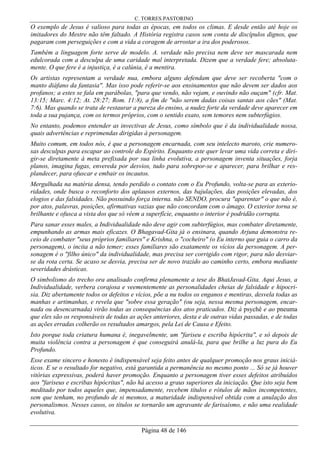 C. TORRES PASTORINO
Página 48 de 146
O exemplo de Jesus é valioso para todas as épocas, em todos os climas. E desde então até hoje os
imitadores do Mestre não têm faltado. A História registra casos sem conta de discípulos dignos, que
pagaram com perseguições e com a vida a coragem de arrostar a ira dos poderosos.
Também a linguagem forte serve de modelo. A. verdade não precisa nem deve ser mascarada nem
edulcorada com a desculpa de uma caridade mal interpretada. Dizem que a verdade fere; absoluta-
mente. O que fere é a injustiça, é a calúnia, é a mentira.
Os artistas representam a verdade nua, embora alguns defendam que deve ser recoberta "com o
manto diáfano da fantasia". Mas isso pode referir-se aos ensinamentos que não devem ser dados aos
profanos; a estes se fala em parábolas, "para que vendo, não vejam, e ouvindo não ouçam" (cfr. Mat.
13:15; Marc. 4:12; At. 28:27; Rom. 11:8), a fim de "não serem dadas coisas santas aos cães" (Mat.
7:6). Mas quando se trata de restaurar a pureza do ensino, a nudez forte da verdade deve aparecer em
toda a sua pujança, com os termos próprios, com o sentido exato, sem temores nem subterfúgios.
No entanto, podemos entender as invectivas de Jesus, como símbolo que é da individualidade nossa,
quais advertências e reprimendas dirigidas à personagem.
Muito comum, em todos nós, é que a personagem encarnada, com seu intelecto maroto, crie numero-
sas desculpas para escapar ao controle do Espírito. Enquanto este quer levar uma vida correta e diri-
gir-se diretamente à meta prefixada por sua linha evolutiva, a personagem inventa situações, forja
planos, imagina fugas, envereda por desvios, tudo para sobrepor-se e aparecer, para brilhar e res-
plandecer, para ofuscar e embair os incautos.
Mergulhada na matéria densa, tendo perdido o contato com o Eu Profundo, volta-se para as exterio-
ridades, onde busca o reconforto dos aplausos externos, das bajulações, das posições elevadas, dos
elogios e das falsidades. Não possuindo força interna. não SENDO, procura "aparentar" o que não é,
por atos, palavras, posições, afirmativas vazias que não concordam com o âmago. O exterior torna se
brilhante e ofusca a vista dos que só vêem a superfície, enquanto o interior é podridão corrupta.
Para sanar esses males, a Individualidade não deve agir com subterfúgios, mas combater diretamente,
empunhando as armas mais eficazes. O Bhagavad-Gita já o ensinara, quando Arjuna demonstra re-
ceio de combater "seus próprios familiares" e Krishna, o "cocheiro" (o Eu interno que guia o carro da
personagem), o incita a não temer; esses familiares são exatamente os vícios da personagem. A per-
sonagem é o "filho único" da individualidade, mas precisa ser corrigido com rigor, para não desviar-
se da rota certa. Se acaso se desvia, precisa ser de novo trazido ao caminho certo, embora mediante
severidades drásticas.
O simbolismo do trecho ora analisado confirma plenamente a tese do BhatJavad-Gita. Aqui Jesus, a
Individualidade, verbera corajosa e veementemente as personalidades cheias de falsidade e hipocri-
sia. Diz abertamente todos os defeitos e vícios, põe a nu todos os enganos e mentiras, desvela todas as
manhas e artimanhas, e revela que "sobre essa geração" (ou seja, nessa mesma personagem, encar-
nada ou desencarnada) virão todas as consequências dos atos praticados. Diz à psychê e ao pneuma
que eles são os responsáveis de todas as ações anteriores, desta e de outras vidas passadas, e de todas
as ações erradas colherão os resultados amargos, pela Lei de Causa e Efeito.
Isto porque toda criatura humana é, inegavelmente, um "fariseu e escriba hipócrita", e só depois de
muita violência contra a personagem é que conseguirá anulá-la, para que brilhe a luz pura do Eu
Profundo.
Esse exame sincero e honesto é indispensável seja feito antes de qualquer promoção nos graus iniciá-
ticos. E se o resultado for negativo, está garantida a permanência no mesmo ponto ... Só se já houver
vitórias expressivas, poderá haver promoção. Enquanto a personagem tiver esses defeitos atribuídos
aos "fariseus e escribas hipócritas", não há acesso a graus superiores da iniciação. Que isto seja bem
meditado por todos aqueles que, impensadamente, recebem títulos e rótulos de mãos incompetentes,
sem que tenham, no profundo de si mesmos, a maturidade indispensável obtida com a anulação dos
personalismos. Nesses casos, os títulos se tornarão um agravante de farisaísmo, e não uma realidade
evolutiva.
 