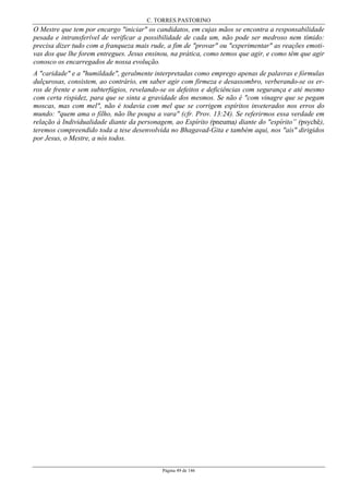 C. TORRES PASTORINO
Página 49 de 146
O Mestre que tem por encargo "iniciar" os candidatos, em cujas mãos se encontra a responsabilidade
pesada e intransferível de verificar a possibilidade de cada um, não pode ser medroso nem tímido:
precisa dizer tudo com a franqueza mais rude, a fim de "provar" ou "experimentar" as reações emoti-
vas dos que lhe forem entregues. Jesus ensinou, na prática, como temos que agir, e como têm que agir
conosco os encarregados de nossa evolução.
A "caridade" e a "humildade", geralmente interpretadas como emprego apenas de palavras e fórmulas
dulçurosas, consistem, ao contrário, em saber agir com firmeza e desassombro, verberando-se os er-
ros de frente e sem subterfúgios, revelando-se os defeitos e deficiências com segurança e até mesmo
com certa rispidez, para que se sinta a gravidade dos mesmos. Se não é "com vinagre que se pegam
moscas, mas com mel", não é todavia com mel que se corrigem espíritos inveterados nos erros do
mundo: "quem ama o filho, não lhe poupa a vara" (cfr. Prov. 13:24). Se referirmos essa verdade em
relação à Individualidade diante da personagem, ao Espírito (pneuma) diante do "espírito” (psychê),
teremos compreendido toda a tese desenvolvida no Bhagavad-Gita e também aqui, nos "ais" dirigidos
por Jesus, o Mestre, a nós todos.
 