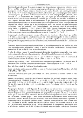 C. TORRES PASTORINO
Página 5 de 146
Também não deverão mudar de casa em casa para não desapontar nem magoar seus primeiros hospe-
deiros e também para fixar um centro de sua pregação, onde possam ser facilmente encontrados, por
quem quiser ouvi-los. Na casa em que se fixarem, poderão aceitar alimentos sem constrangimento )cfr.
Mat. 10:10), pois "o operário é digno de seu salário". Observemos que Lucas emprega o termo misthós
(salário) ao passo que Mateus, no trecho que acabamos de citar, emprega trophes (alimento); Paul
Vulliaud, “La Clé Traditionnelle des Évangiles", pág. 137, sugere que essa divergência se prende às
palavras m'hiro (seu salário) e m’hiato (seu alimento) que só diferem em uma letra no hebraico. A
idéia é repetida em outros pontos do Novo Testamento, de que, quem dá o pão espiritual, pode receber
sem escrúpulo o pão material; no entanto, cremos que isso não justifique a “venda” de pregações e atos
religiosos por dinheiro (mesmo que se procure enganar a Deus e a si mesmo, utilizando sinônimos e
eufemismos: “troca" ou “espórtula”, etc.). Eis outros locais: “não amarrarás a boca do boi quando de-
bulha” (Deut. 25:4, citado em 1." Cor. 9:9 e em 1.ª Tim. 5:18); “digno é o trabalhador de seu salário”
(1.ª Tim. 5:18); “Será que não temos o direito de comer e beber”? (1.ª Cor. 9:4); e mais adiante: “O
Senhor ordenou aos que pregam o Evangelho, que vivam do Evangelho” (1.ª Cor. 9: 14).
Esse princípio vale não apenas para a casa que o hospeda, mas para toda a cidade. E para que também
se dê além do pão do Espírito, a predisposição para ele, o Emissário terá o poder de curar os enfermos,
como faziam os terapeutas essênios. Aqui, porém, não são citados o poder de ressuscitar os mortos”,
nem a proibição de pregar fora de Israel (esta última, aliás, também não enumerada por Lucas no cap,
9).
Entretanto, onde não fosse encontrada receptividade, se retirassem sem mágoa, mas também sem levar
coisa alguma da cidade, nem mesmo a poeira na sola das sandálias. Não obstante a mensagem devia
ser entregue, de que o reino de Deus se aproximou deles.
A culpa da rejeição é grave. E, em estilo oriental, são trazidas à meditação comparações vivas e cho-
cantes entre cidades: Corazin e Betsaida opostas a Tiro e Sidon, e Cafarnaum oposta a Sodoma.
Corazin, cidade da Galiléia, na ponta norte do Lago de Tiberíades, um pouco a leste de Cafarnaum. É
identificada com as ruínas de Khisbet Kerázeh, a 4 km ao norte de Tell Houm.
Betsaida, hoje El-Aradj, a 2 km a leste de onde João se lança no Lago Tiberíades e na margem deste. É
a Betsaida-Júlias, de Felipe, construída em homenagem à filha de Augusto (cfr. vol. 1 e vol. 3).
Tiro, hoje Sour, cidade da Fenícia, no litoral mediterrâneo.
Sidon, hoje Saida, capital desse país, 18 km ao norte de Tiro, também porto do Mediterrâneo (cfr. Mat.
15:21 e Marc. 7:24; vol 4).
Cafarnaum “cidade de Jesus” (vol. 2, ver também vol. 1 e vol. 2), situada na Galiléia, a 60 km ao norte
de Jerusalém.
Sodoma, antiga cidade, celebre por sua destruição pelo fogo, na época de Abraão e sempre citada
como exemplo (cfr. Gén 10:19; 13:10, 12,13; 14:2, 8, 10, 11, 17, 21; 18:16, 20, 22, 26; 19:1, 24, 28;
Deut. 19:23; 32:32; Is. 1:9, 10; 3:9; 13:19; Jer. 23:14; 49:18; 50:40; Thre 4:6; Ez. 16:46, 48, 49, 53, 55,
56; Sof. 2:9; Amós, 4:11; Mat. 10:15; 11:23, 24; Luc. 10:12; 17:29; Rom. 9:29; 2.ª Pe. 2:6; Jud. 7 e
Apoc. 11:8).
As oposições são feitas no estilo figurado, da suposição do que teria sucedido se uma causa tivesse
sido interposta, e lançado o resultado no futuro, "no dia da triagem". Já vimos que "triagem" é o senti-
do certo da palavra krísis, geralmente traduzida por “julgamento” ou “juízo” (cfr. vol. 2 e vol. 3). Se
tudo o que foi feito em Corazin e Betsaida, deixando-as surdas e empedernidas, tivesse sido realizado
em Tiro e Sidon - cidades “pagãs” – estas teriam radicalmente modificado sua mente (metanóêsen).
Porque em Corazin e Betsaida, como em Cafarnaum, Jesus “manifestara (“fizera nascer” egénonto) as
suas maiores forças” (kai pleístai dynámeis autóu). Cafarnaum, então, poderia Ter sido “exaltada até o
céu”, em virtude de nela Ter residido por três anos o Mestre; mas por tê-lo rejeitado, cairia até o “ha-
des”: ao recusar a luz, escolhera as trevas. Trata-se evidentemente de comparações “por absurdo”, pois
se refletissem a realidade, sem dúvida o Cristo teria pregado naquelas cidades, e não nestas. Anotemos,
 