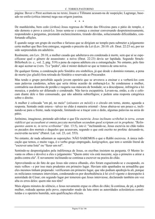 C. TORRES PASTORINO
Página 53 de 146
página: Bover e Pirot aceitam-na no texto; Jouon e Tillmann acusam-na de suspeição; Lagrange, base-
ado no estilo (crítica interna) nega sua origem joanina.
* * *
De manhãzinha, bem cedo (órthou) Jesus regressa do Monte das Oliveiras para o pátio do templo, e
não demora o povo a cercá-Lo. Jesus senta-se e começa a ensinar conversando despretensiosamente,
respondendo a perguntas, prestando esclarecimentos, tirando dúvidas, solucionando dificuldades, con-
fortando aflições.
É quando surge um grupo de escribas e fariseus que se dirigiam ao templo para submeter a julgamento
certa mulher que lhes fora entregue, segundo o preceito da Lei (Lev. 20:10: cfr. Deut. 22:23 ss), por ter
sido surpreendida em adultério.
Realmente, em Lev. 20:10, a mulher casada que adulterava era condenada à morte, sem que aí se espe-
cificasse qual o gênero de assassinato: a noiva (Deut. 22:23) devia ser lapidada. Segundo Strack-
Billerbeck (o. c., vol. 2, pág. 519) a pena da esposa adúltera era a estrangulação. No entanto, pelo fato
de aqui acenar-se (vers. 7) a "pedra", não é mister deduzir-se que se tratava de uma noiva.
De qualquer forma, a condenação pelo Sinédrio era simbólica, já que desde o domínio romano, a pena
de morte (jus gladii) fora retirada do Sinédrio e reservada ao Procurador.
Mas tendo o grupo percebido aquele jovem operário que se arvorava a ensinar e a verberá-los com
suas palavras candentes, achou que seria ótima ocasião de embaraçá-Lo. Se condenasse a mulher,
contradiria sua doutrina de perdão e rasgaria sua máscara de bondade; se a desculpasse, infringiria a lei
mosaica, e poderia ser difamado e condenado. Não havia escapatória. Levam-na, então, a ele e colo-
cam diante dele o fato consumado, que não admitia subterfúgios; e pedem uma resposta categórica
sobre o direito.
A mulher é colocada "em pé, no meio" (stêsantes en mêsôi) e o círculo em torno, atento, aguarda a
resposta. Sentado onde estava - talvez no chão à maneira oriental - Jesus abaixa-se um pouco e, incli-
nando-se para a frente, nada responde, limitando-se a traçar com o dedo, algumas palavras na areia do
pátio.
Jerônimo, imaginoso, pretende adivinhar o que Ele escrevia: Jesus inclinans scribebat in terra, eorum
vidélicet qui accusabant et omnia peccata mortalium secundum quod scriptum est in propheta: "Relin-
quentes autem te, in terra scribentur” (Jer. 13:5), isto é: "inclinando-se, Jesus escrevia no chão todos
os pecados dos mortais e daqueles que acusavam, segundo o que está escrito no profeta: deixando-te,
escreverão na terra” (Patrol. Lat. vol. 23, col. 553).
No entanto, de nada adiantam as suposições: NÃO SABEMOS o que o Rabbi escreveu. A única indi-
cação que temos, e muito vaga, é o verbo grego empregado, katégraphen, que tem o sentido literal de
"escrever uma lista" ou “fazer um rol".
Sentindo-se desprestigiados pela indiferença de Jesus, os escribas insistem na pergunta. O Mestre le-
vanta os olhos e devolve a eles o julgamento: "Quem entre vós está inocente, seja o primeiro a atirar a
pedra contra ela". E novamente inclinando-se continua a escrever na poeira do chão.
Aproveitando-se do fato de que Jesus não estava olhando, eles foram esgueirando-se e escapando, os
mais velhos - e por isso mais prudentes em primeiro lugar. Haviam sido apanhados na armadilha que
eles mesmos tinham preparado: verificaram em primeiro lugar, que não podiam apedrejá-la ali, porque
os milicianos romanos interviriam, condenando-os por desobediência à lei civil vigente e desrespeito à
autoridade de César; em segundo lugar por temerem que Jesus interviesse, declarando também em voz
alta os erros deles: quem não nos têm?
Mais alguns minutos de silêncio, e Jesus novamente ergue os olhos do chão; lá continua, de pé, a pobre
mulher, rodeada apenas pelo povo, espectador mudo da luta entre as autoridades eclesiásticas consti-
tuídas e o operário humilde, sem qualificações oficiais.
 