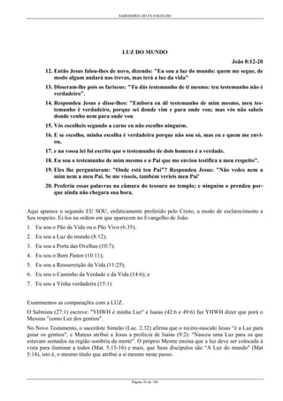 SABEDORIA DO EVANGELHO
Página 56 de 146
LUZ DO MUNDO
João 8:12-20
12. Então Jesus falou-lhes de novo, dizendo: "Eu sou a luz do mundo: quem me segue, de
modo algum andará nas trevas, mas terá a luz da vida"
13. Disseram-lhe pois os fariseus: "Tu dás testemunho de ti mesmo: teu testemunho não é
verdadeiro".
14. Respondeu Jesus e disse-lhes: "Embora eu dê testemunho de mim mesmo, meu tes-
temunho é verdadeiro, porque sei donde vim e para onde vou; mas vós não sabeis
donde venho nem para onde vou
15. Vós escolheis segundo a carne eu não escolho ninguém.
16. E se escolho, minha escolha é verdadeira porque não sou só, mas eu e quem me envi-
ou,
17. e na vossa lei foi escrito que o testemunho de dois homens é a verdade.
18. Eu sou o testemunho de mim mesmo e o Pai que me enviou testifica a meu respeito".
19. Eles lhe perguntaram: "Onde está teu Pai"? Respondeu Jesus: "Não vedes nem a
mim nem a meu Pai. Se me vísseis, também veríeis meu Pai'
20. Proferiu essas palavras na câmara do tesouro no templo; e ninguém o prendeu por-
que ainda não chegara sua hora.
Aqui aparece o segundo EU SOU, enfaticamente proferido pelo Cristo, a modo de esclarecimento a
Seu respeito. Ei-los na ordem em que aparecem no Evangelho de João:
1. Eu sou o Pão da Vida ou o Pão Vivo (6:35);
2. Eu sou a Luz do mundo (8:12);
3. Eu sou a Porta das Ovelhas (10:7);
4. Eu sou o Bom Pastor (10:11);
5. Eu sou a Ressurreição da Vida (11:25);
6. Eu sou o Caminho da Verdade e da Vida (14:6); e
7. Eu sou a Vinha verdadeira (15:1).
Examinemos as comparações com a LUZ.
O Salmista (27:1) escreve: "YHWH é minha Luz" e Isaias (42:6 e 49:6) faz YHWH dizer que porá o
Messias "como Luz dos gentios".
No Novo Testamento, o sacerdote Simeão (Luc. 2:32) afirma que o recém-nascido Jesus “é a Luz para
guiar os gentios", e Mateus atribui a Jesus a profecia de Isaías (9:2): "Nasceu uma Luz para os que
estavam sentados na região sombria da morte". O próprio Mestre ensina que a luz deve ser colocada à
vista para iluminar a todos (Mat. 5:15-16) e mais, que Seus discípulos são “A Luz do mundo" (Mat
5:14), isto é, o mesmo título que atribui a si mesmo neste passo.
 