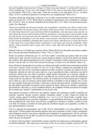 C. TORRES PASTORINO
Página 57 de 146
Em seu Evangelho, João escreveu (1:4) que "a Vida é a Luz dos homens”; e ao falar de Si mesmo, o
Cristo confirma que "a Luz veio a este mundo" (João 3:19); cada vez que estou neste mundo, sou a
Luz do mundo” (João, 9:5); e mais tarde: "ainda por um pouco a luz está dentro de vós - en humin
(João, 12:35). E na primeira epístola (1:5) ensina-nos esse evangelista que “Deus é Luz".
Os judeus, desde alta antiguidade, utilizavam a luz no culto, rememoranduoa nuvem luminosa que os
guiara no deserto (Êx. 13:21). Desde Moisés, permanecia perenemente acesa a lâmpada no santuário
(Êx. 27:20 Lev. 24:2, 4), além do candelabro de sete braços (Êx: 25:37, Núm. 8:2) com minuciosa des-
crição. Eis a descrição:
"Farás um candelabro de ouro puro lavrado, com seu pedestal, e sua haste, seus cálices, maçãs e açu-
cenas, formando com ele uma só peça. Seis braços sairão de seus lados, três de um lado e três de ou-
tro. Num braço haverá três copos em forma de flor de amendoeira, com uma maça e uma açucena; na
outro braço haverá três copos em forma de flor de amendoeira, com uma maçã e uma açucena e assim
em cada um dos seis braços que saem do candelabro. No próprio candelabro haverá quatro copos em
forma de flor de amendoeira, com suas maçãs e suas açucenas: uma maçã sob os dois primeiros bra-
ços que saem do candelabro, formando uma só peça com a haste; uma maçã sob os outros dois braços
e outra maçã sob os dois últimos braços, igual para os seis braços que saem do candelabro. Essas
maçãs e braços formarão uma só peça com a haste, sendo tudo obra lavrada de ouro puro" (Êx.
25:21-36).
Salomão colocou, no Templo que construiu sobre o Monte Moriah, em Jerusalém, dez desses candela-
bros, cinco de cada lado do tabernáculo (1.º Reis, 7:49 e 2.º Crôn. 4:7).
Depois de declarar solenemente que "é a LUZ do mundo", acrescenta que jamais estará em trevas
aquele que O siga, tal como ocorria com a nuvem luminosa durante a travessia do deserto em relação
aos israelitas. Mas, além da garantia de ter seu "caminho" iluminado, é ainda assegurado que terá em si
mesmo "a luz da vida” ou "a luz-Vida” pois já fora dito que "a Vida é a Luz dos homens" (João, 1:4).
Essas afirmativas desagradam aos ouvintes que objetam não poder acreditar num testemunho proferido
a favor de si mesmo. Como em João 5:31 (ver vol. 3) dá o Mestre a garantia da veracidade de Suas
expressões, pelo fato de ter a consciência desperta em todos os planos, e portanto de conhecer-Se per-
feitamente, sabendo de onde vem e para onde vai, o que é ignorado por todos os presentes, que não O
conhecem. Observemos que todos os profetas sempre deram testemunho de si mesmos, quando se
apresentaram, sendo feita a comprovação da veracidade de suas assertivas pelos frutos que produziam
e pelo acerto de suas palavras. Eles mesmos, porém, só se baseavam na força interna que os impulsio-
nava a falar ou a agir. O consenso externo pode testificar a santidade ou não de alguém, mas o "reca-
do" que o profeta recebe para transmitir e a lição que o mestre sabe para ensinar, só podem ser garanti-
das pela própria autoridade sua pessoal e pelo conjunto de obras e palavras de atitudes e sentimentos
que manifesta. Além disso, a voz do verdadeiro Mestre e do verdadeiro Profeta ecoa dentro do coração
dos evoluídos que “sentem" a legitimidade ou não do que é dito.
Aqui aparece novamente o verbo krino, que significa "separar, triar, distinguir, escolher", podendo, por
extensão, expressar "decidir, resolver, explicar, interpretar, opinar", e mais: "julgar (no sentido de
"avaliar, estimar, apreciar") atribuir e adjudicar". (ve:-. vol. 2 e vol. 3). Neste trecho, o sentido “esco-
lher" cabe perfeitamente aos conceitos expendidos: o vulgo geralmente discrimina e escolhe de acordo
com as aparências do corpo físico, com a beleza, a elegância, as maneiras e atitudes, o modo de vestir
e de falar. No entanto, os mestres de modo geral não escolhem ninguém, mas aguardam e acolhem os
que espontaneamente os buscam.
Vem aí a pergunta das personagens, que só dão valor às exterioridades e as coisas palpáveis: "onde
está teu pai"? Embora alguns hermeneutas queiram supor que a pergunta se refere a Deus, acreditamos
mais designasse mesmo o pai terreno requerido para comparecer ao agrupamento a fim de confirmar
ou não as afirmativas de seu filho; seu pai fora invocado como testemunha pelo próprio orador, onde
estava ele para ser inquirido?
A resposta é desconcertante e desanimadora, porque constitui um enigma para as personagens, ignaras
da Grande Realidade: "Não vedes nem a mim nem ao Pai. Se me vísseis, também veríeis ao Pai". No
 
