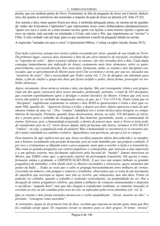 C. TORRES PASTORINO
Página 6 de 146
porém, que em nenhum ponto do Novo Testamento se fala da pregação de Jesus em Corazin; deduzi-
mos, daí quanto as narrativas são resumidas a respeito da ação de Jesus no planeta (cfr. João 21:25).
Aos setenta e dois, tanto quanto fizera aos doze, é atribuída delegação plena, no mesmo pé de igualda-
de: todos são Emissários ("apóstolos") que representam Jesus como embaixadores plenipotenciários:
"quem vos ouve é como se a mim mesmo ouvira; quem vos rejeita, a mim mesmo rejeita; e quem me
ouve ou rejeita, está ouvindo ou rejeitando o Cristo, uno com o Pai, que impulsionou ou “enviou” o
Filho. E esta verdade vale ate hoje, para os que receberam a tarefa da pregação falada ou escrita.
A expressão "sentadas em saco e cinza” é tipicamente bíblica: v’schaq va-epher iatsiah, (Isaias 58:5).
Esta lição é preciosa, porque nos revela o plano executado por Jesus, quando de sua estada na Terra.
Em primeiro lugar, convoca doze elementos e lhes dá um curso intensivo de iniciação, revelando-lhes
os "segredos do reino”. Aptos a passar adiante os ensinos, são eles enviados dois a dois. Cada dupla
consegue (naturalmente por indicação de Jesus), exatamente mais doze elementos, sobre os quais.
possivelmente, exercessem direção. Seis vezes doze, formaram, então, os setenta e dois discípulos con-
vocados, que se aproximaram do Mestre para ouvir-Lhe os ensinos e serem, por sua vez, iniciados nos
“mistérios do reino”. Daí a necessidade que Pedro sentiu (At. 1:21) de designar um substituto para
Judas, a fim de chefiar o grupo dos doze que ficara acéfalo e poder, dessa forma, prosseguir no tra-
balho silencioso.
Agora, novamente, Jesus envia os setenta e dois, em duplas. São, por conseguinte, trinta e seis grupos,
cada um dos quais convocará doze novos iniciados, perfazendo, portanto, o total de 432 discípulos,
que estariam espiritualmente aptos a divulgar o ensino iniciático do Mestre. Cremos que esta nova
teoria não poderá ser tachada de imaginação nossa, já que, na 1.ª Cor (15:5-6), Paulo relata que os
“discípulos” englobavam exatamente os setenta e dois MAIS os quatrocentos e trinta e dois (que so-
mam 504), quando diz: “Apareceu (Jesus) a Cefas, e depois aos doze: depois apareceu a mais de qui-
nhentos irmãos de uma vez”. Ora, “irmãos” (adelphoí) era o termo técnico para designar os compa-
nheiros de iniciação. Portanto, quando Jesus desencarnou, deixou, ao todo, 516 discípulos já inicia-
dos e pronto para o trabalho da divulgação de Sua doutrina, garantindo, assim, a continuidade do
ensino. Estivesse, pois, a humanidade preparada, e dentro de poucos anos mais a Terra se teria podi-
do transformar pois no 12.º envio dessas duplas (dois já haviam sido feitos), teríamos 4.353.564.672
“irmãos“, ou seja, a população toda do planeta! Mas a humanidade se encontrava (e se encontra ain-
da!) muito retardada no caminho evolutivo. Aguardemos com paciência, até que a Lei se cumpra.
Essa maneira de agir explica-nos por que Jesus escolheu pequena aldeia desconhecida e se manifes-
tou a homens socialmente sem posição destacada, pois já eram humildes por sua própria condição. E
por isso o cristianismo se difundiu entre o povo pequeno, mais apto a receber a lição e a transmiti-la.
Não eram as grandes pregações nos centros populosos e cosmopolitas, que visassem a uma impressão
e a um aplauso externo, mas facilmente sufocáveis pela bacanal do “mundo". Jamais interessou ao
Mestre, que SABIA como agir, a aprovação exterior da personagem transitória: Ele queria a trans-
formação íntima e profunda, a CRISTIFICAÇÃO REAL. E por isso tem sempre falhado os grandes
pregadores de multidões, e têm obtido êxito os Mestres escondidos e silenciosos, quase anônimos das
grutas da Índia ... Todas as vezes que o culto se propaga horizontalmente entre milhares de crentes,
crescendo em número, com pompas e rumores e trombetas, observamos que se trata de um movimento
de superfície que encrespa as águas, mas não as revolve, que entusiasma, mas não dura. Frutos só
poderão ser colhidos, quando o trabalho é realizado verticalmente, na profundidade do ser. Daí a
decepção de tantos pregadores célebres, que falam a milhares de criaturas entusiasmadas e dispostas
a sacrifícios “naquela hora", mas que não chegam a transformar nenhuma: as sementes lançadas se
esriolam ao sol, ou são comidas pelas aves do céu, ou sufocadas pelas ervas daninhas (cfr. vol. 3).
Que os setenta e dois foram iniciados mostra-nos o verbo anadeíknymi: “elevar, mostrar no alto”, e
portanto, “consagrar como sacerdote”.
As instruções, iguais às do primeiro lote de doze, revelam que estavam no mesmo grau, tanto que lhes
foi confiada tarefa igual. Os requisitos foram os mesmos para os dois grupos. O termo “enviou”
 