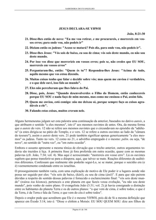 SABEDORIA DO EVANGELHO
Página 61 de 146
JESUS DECLARA-SE YHWH
João, 8:21-30
21. Disse-lhes então de novo: "Eu me vou retirar, e me procurareis, e morrereis em vos-
sos erros; para onde vou, não podeis ir”
22. Diziam então os judeus: "Acaso se matará? Pois diz, para onde vou, não podeis ir”.
23. Disse-lhes Jesus: "Vós sois de baixo, eu sou de cima; vós sois deste mundo, eu não sou
deste mundo.
24. Por isso vos disse que morreríeis em vossos erros; pois se, não credes que EU SOU,
morrereis em vossos erros"
25. Perguntaram-lhe, então: "Quem és tu"? Respondeu-lhes Jesus: "Acima de tudo,
aquilo mesmo que vos estou dizendo.
26. Muitas coisas tenho que falar e decidir sobre vós; mas quem me enviou é verdadeiro,
e o que dele ouvi, isso falo ao mundo".
27. Eles não perceberam que lhes falava do Pai.
28. Disse, pois, Jesus: "Quando desenvolverdes o Filho do Homem, então conhecereis
porque EU SOU e nada faço de mim mesmo, mas como me ensinou o Pai, assim falo.
29. Quem me enviou, está comigo: não me deixou só, porque sempre faço as coisas agra-
dáveis a ele".
30. Falando estas coisas, muitos creram nele.
Alguns hermeneutas julgam ser esta palestra uma continuação da anterior, baseados no dativo autois, a
que atribuem o sentido "a eles mesmos", isto é" aos mesmos ouvintes de antes. Ora, da mesma forma
que o autois do vers. 12 não se refere aos mesmos ouvintes que o circundavam no episódio da "adúlte-
ra" (a estes dirigiu-se no pátio do Templo, e o vers. 12 se refere a outros ouvintes ao lado da "câmara
do tesouro"), assim o autois deste vers. 21 pode também significar apenas genericamente "a eles mes-
mos" os judeus. Tanto no vers. 12 como no 21, o advérbio empregado é o mesmo: pálin. ou seja, "de
novo", no sentido de "outra vez", ou "em outra ocasião".
Embora o assunto apresente a mesma tônica de elevação que o trecho anterior, outros argumentos to-
davia são trazidos à liça. A primeira frase já fora proferida em outra ocasião, quase com as mesmas
palavras (cfr. João, 7:34; vol. 4). Mas aqui é acrescentado: "morrereis em vosso erro”. Lá os ouvintes
supõem que pense transferir-se para a diáspora; aqui, que talvez se mate. Reações diferentes de auditó-
rios diferentes. Confessam que realmente não poderão segui-Lo, se se matar, porque o suicídio era (e
é) veementemente condenado entre os israelitas.
O prosseguimento também varia, com uma explicação de motivo de Ele poder ir a lugares aonde não
possa ser seguido por eles: "vós sois de baixo, (kátô), eu sou de cima (ánô)”. E para que não pairem
dúvidas a respeito do sentido dessas palavras é fornecido o esclarecimento final: “vós sois deste mun-
do” (toútou tou kósmou), pertenceis a este planeta em que fazeis vossa evolução, "eu não sou deste
mundo", pois venho de outro plano. O evangelista João (3:31; vol. 2) já havia consignado a distinção
entre os habitantes do planeta Terra e os de outros planos: “o que vem de cima, é sobre todos; o que é
da Terra, é da Terra e fala da Terra; o que vem do céu é sobre todos".
Depois o orador pede que acreditem que Ele é o mesmo YHWH, pois dá de Si a mesma definição que
aparece em Êxodo 3:14, isto é: “Disse o elohim a Moisés: EU SOU QUEM SOU: dize aos filhos de
 
