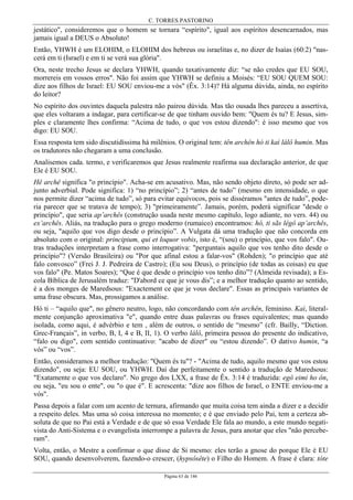 C. TORRES PASTORINO
Página 63 de 146
jestático", consideremos que o homem se tornara “espírito", igual aos espíritos desencarnados, mas
jamais igual a DEUS o Absoluto!
Então, YHWH é um ELOHIM, o ELOHIM dos hebreus ou israelitas e, no dizer de Isaías (60:2) "nas-
cerá em ti (Israel) e em ti se verá sua glória".
Ora, neste trecho Jesus se declara YHWH, quando taxativamente diz: “se não credes que EU SOU,
morrereis em vossos erros". Não foi assim que YHWH se definiu a Moisés: “EU SOU QUEM SOU:
dize aos filhos de Israel: EU SOU enviou-me a vós" (Êx. 3:14)? Há alguma dúvida, ainda, no espírito
do leitor?
No espírito dos ouvintes daquela palestra não pairou dúvida. Mas tão ousada lhes pareceu a assertiva,
que eles voltaram a indagar, para certificar-se de que tinham ouvido bem: "Quem és tu? E Jesus, sim-
ples e claramente lhes confirma: “Acima de tudo, o que vos estou dizendo": é isso mesmo que vos
digo: EU SOU.
Essa resposta tem sido discutidíssima há milênios. O original tem: tên archên hó ti kaì lálô humin. Mas
os tradutores não chegaram a uma conclusão.
Analisemos cada. termo, e verificaremos que Jesus realmente reafirma sua declaração anterior, de que
Ele é EU SOU.
Hê archê significa "o princípio". Acha-se em acusativo. Mas, não sendo objeto direto, só pode ser ad-
junto adverbial. Pode significa: 1) “no princípio”; 2) “antes de tudo” (mesmo em intensidade, o que
nos permite dizer “acima de tudo”, só para evitar equívocos, pois se disséramos "antes de tudo”, pode-
ria parecer que se tratava de tempo); 3) "primeiramente”. Jamais, porém, poderá significar "desde o
princípio", que seria ap’archês (construção usada neste mesmo capítulo, logo adiante, no vers. 44) ou
ex’archês. Aliás, na tradução para o grego moderno (rumaico) encontramos: hó, ti sãs légô ap’archês,
ou seja, "aquilo que vos digo desde o princípio”. A Vulgata dá uma tradução que não concorda em
absoluto com o original: principium, qui et loquor vobis, isto é, “(sou) o princípio, que vos falo". Ou-
tras traduções interpretam a frase como interrogativa: "perguntais aquilo que vos tenho dito desde o
princípio"? (Versão Brasileira) ou "Por que afinal estou a falar-vos" (Rohden); "o princípio que até
falo convosco” (Frei J. J. Pedreira de Castro); (Eu sou Deus), o princípio (de todas as coisas) eu que
vos falo" (Pe. Matos Soares); “Que é que desde o princípio vos tenho dito”? (Almeida revisada); a Es-
cola Bíblica de Jerusalém traduz: "D'abord ce que je vous dis”; e a melhor tradução quanto ao sentido,
é a dos monges de Maredsous: "Exactement ce que je vous declare". Essas as principais variantes de
uma frase obscura. Mas, prossigamos a análise.
Hó ti – “aquilo que", no gênero neutro, logo, não concordando com tên archên, feminino. Kaì, literal-
mente conjunção aproximativa "e", quando entre duas palavras ou frases equivalentes; mas quando
isolada, como aqui, é advérbio e tem , além de outros, o sentido de “mesmo” (cfr. Bailly, “Diction.
Grec-Français”, in verbo, B, I, 4 e B, II, 1). O verbo lálô, primeira pessoa do presente do indicativo,
“falo ou digo", com sentido continuativo: "acabo de dizer" ou “estou dizendo”. O dativo humin, “a
vós” ou “vos”.
Então, consideramos a melhor tradução: "Quem és tu"? - "Acima de tudo, aquilo mesmo que vos estou
dizendo", ou seja: EU SOU, ou YHWH. Daí dar perfeitamente o sentido a tradução de Maredsous:
"Exatamente o que vos declaro". No grego dos LXX, a frase de Êx. 3:14 é traduzida: egô eimi ho ôn,
ou seja, "eu sou o ente", ou "o que é". E acrescenta: "dize aos filhos de Israel, o ENTE enviou-me a
vós".
Passa depois a falar com um acento de ternura, afirmando que muita coisa tem ainda a dizer e a decidir
a respeito deles. Mas uma só coisa interessa no momento; e é que enviado pelo Pai, tem a certeza ab-
soluta de que no Pai está a Verdade e de que só essa Verdade Ele fala ao mundo, a este mundo negati-
vista do Anti-Sistema e o evangelista interrompe a palavra de Jesus, para anotar que eles "não percebe-
ram".
Volta, então, o Mestre a confirmar o que disse de Si mesmo: eles terão a gnose do porque Ele é EU
SOU, quando desenvolverem, fazendo-o crescer, (hypsôsête) o Filho do Homem. A frase é clara: tóte
 