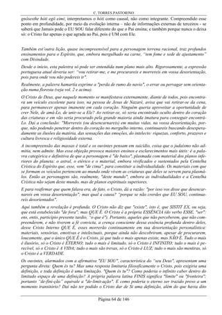 C. TORRES PASTORINO
Página 64 de 146
gnôsesthe hóti egô eimi; interpretamos o hóti como causal, não como integrante. Compreendido esse
ponto em profundidade, por meio da evolução interna – não de informações externas de terceiros - se
saberá que Jamais pode o EU SOU falar diferente do que o Pai ensina; e também porque nunca o deixa
só: o Cristo faz apenas o que agrada ao Pai, pois é UM com Ele.
Também est’outra lição, quase incompreensível para a personagem terrena racional, traz profundos
ensinamentos para o Espírito, que, embora mergulhado na carne, “tem fome e sede de ajustamento”
com Divindade.
Desde o início, esta palestra só pode ser entendida num plano mais alto. Rigorosamente, a expressão
portuguesa atual deveria ser: “vou retirar-me, e me procurareis e morrereis em vossa desorientação,
pois para onde vou não podereis ir".
Realmente, a palavra hamartía exprime a "perda de rumo do navio", o errar ou pervagar sem orienta-
ção numa floresta (veja vol. 2 e acima).
O Cristo de Deus, que naquele momento se manifestava externamente, diante de todos, pois encontra-
ra um veículo excelente para isso, na pessoa de Jesus de Nazaré, avisa que vai retirar-se da cena,
para permanecer apenas imanente em cada coração. Ninguém queria aproveitar a oportunidade de
crer Nele, de amá-Lo, de unir-se a Ele? Ao retirar-se, só seria encontrado oculto dentro do coração
das criaturas e em vão seria procurado pela grande maioria ainda imatura para conseguir encontrá-
Lo. Daí a conclusão: "Morrereis (ou desencarnareis) em muitas vidas, na vossa desorientação, por-
que, não podendo penetrar dentro do coração no mergulho interno, continuareis buscando desespera-
damente as ilusões da matéria, das sensações das emoções, do intelecto: riquezas, conforto, prazeres e
cultura livresca e religiosidade externa.
A incompreensão das massas é total e os ouvintes pensam em suicídio, coisa que o judaísmo não ad-
mitia, nem admite. Mas essa objeção provoca maiores ensinos e esclarecimentos mais úteis: é a pala-
vra categórica e definitiva de que a personagem é "de baixo", plasmada com material dos planos infe-
riores do planeta: o astral, o etérico e o material, embora vivificados e sustentados pela Centelha
Crística do Espírito que, esse, vem "de cima", para constituir a individualidade. Os materiais com que
se formam os veículos pertencem ao mundo onde vivem as criaturas que deles se servem para plasmá-
los. Então as personagens são, realmente, "deste mundo", embora as individualidades e a Centelha
Crística não sejam deste mundo, mas de planos espirituais superiores.
E para reafirmar que quem falava era, de fato, o Cristo, dá a razão: "por isso vos disse que desencar-
nareis em vossa desorientação"; mas qual a causa? “porque se não crerdes que EU SOU, continua-
reis desorientados".
Aqui também a revelação é profunda. O Cristo não diz que "existe", isto é, que SISTIT EX, ou seja,
que está estabelecido "de fora"; mas QUE É. O Cristo é a própria ESSÊNCIA (do verbo ESSE, "ser":
ens, entis, particípio presente tardio, “o que é"). Portanto, aqueles que não perceberem, que não com-
preenderem, e não tiverem a fé convicta, a crença consciente dessa essência profunda dentro deles,
desse Cristo Interno QUE É, esses morrerão continuamente em sua desorientação personalística:
materiais, sensórias, emotivas e intelectuais, porque ainda não descobriram, apesar de procurarem,
loucamente, que o único QUE É é o Cristo, já que tudo o mais apenas existe, mas NÃO É. Tudo o mais
é ilusório, só o Cristo é ETERNO; tudo o mais é limitado, só o Cristo é INFINITO; tudo o mais é pe-
recível, só o Cristo é A VIDA; tudo o mais são trevas, só o Cristo é LUZ; tudo o mais são mentiras, só
o Cristo é a VERDADE.
Os ouvintes, alarmados com a afirmativa "EU SOU", característica do “seu Deus", apresentam uma
pergunta direta: Quem és tu? Mas uma resposta limitaria filosoficamente o Cristo, pois exigiria uma
definição, e toda definição é uma limitação. "Quem és tu"? Como poderia o infinito caber dentro do
limitado espaço de uma definição? A própria palavra latina FINIS significa "limite" ou "fronteira";
portanto “de-fini-ção” equivale a "de-limit-ação". E como poderia o eterno ser trazido preso a um
momento transitório? Daí não ter podido o Cristo dar de Si uma definição, além do que havia dito
 