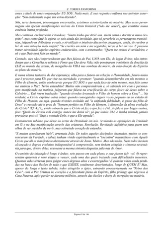 C. TORRES PASTORINO
Página 65 de 146
antes a título de uma comparação: EU SOU. Nada mais. E sua resposta confirma sua anterior asser-
ção: "Sou exatamente o que vos estou dizendo".
Nós, seres humanos, personagens encarnadas, existimos exteriorizados na matéria. Mas essas perso-
nagens são apenas manifestações visíveis do Cristo Invisível ("não me vedes"), que constitui nossa
essência íntima profunda.
Mas continua, esclarecedor e bondoso: "muito tenho que dizer-vos, muita coisa a decidir a vosso res-
peito", mas como fazé-lo agora, se sois ainda tão involuído, que só percebeis as personagens transitó-
rias, julgando-as definitivas e reais, e só utilizais o intelecto discursivo, incapazes, ainda, de receber a
luz de uma intuição mais ampla? “Se crerdes em mim e me seguirdes, tereis a luz em vós. E procura
trazer serenidade àqueles espíritos endurecidos, com o testemunho: "Quem me enviou é verdadeiro, e
só o que Dele ouvi falo ao mundo".
Contudo, eles não compreenderam que lhes falava do Pai, UNO com Ele, do logos divino; não enten-
deram que a Centelha se referia à Fonte que Lhe dera Vida; não penetraram o mistério da descida da
LUZ ao mundo das trevas, do mergulho da VIDA nas sombras da morte, da auto-doação do Espírito
ao plano da matéria.
E numa última tentativa de dar esperança, olha para o futuro em relação à Humanidade, futuro nosso
que é presente para Ele que vive na eternidade, e promete: "quando desenvolverdes em vós mesmos o
Filho do Homem, então conhecereis porque EU SOU e que nada faço de mim mesmo, mas falo como
me ensinou o Pai". Terão entendido? Muitos não compreenderam e, só sabendo ver com a persona-
gem manifestada na matéria, julgaram que falava na crucificação do corpo físico de Jesus sobre o
Calvário ... Daí terem traduzido: "quando tiverdes levantado o Filho do homem sobre a Cruz" ... Na
verdade, o Cristo exprime outra coisa: quando conseguirdes erguer vosso pequeno eu ao estado de
Filho do Homem, ou seja, quando tiverdes evoluído até "a unificada fidelidade, à gnose do filho de
Deus" e crescido até o grau de "homem perfeito ou Filho do Homem, à dimensão da plena evolução
do Cristo" (Ef. 4:13), então sabereis que o Cristo só faz o que faz o Pai, só fala o que Logos ensina,
pois "Quem me enviou está comigo, nunca me deixa só", já que somos UM, e minha vontade jamais
prevalece, pois só "faço a vontade Dele, o que a Ele agrada".
Ensinamento sublime que desce ao cerne da Divindade em nós, revelando as operações da Trindade
em Si e na Sua manifestação através das criaturas. Revelação. Revelação definitiva para quem tem
olhos de ver, ouvidos de ouvir, mas sobretudo coração de entender.
"E muitos acreditaram Nele", arremata João. De todos aqueles discípulos chamados, muitos se con-
venceram da Verdade, e talvez tenham vivido espiritualmente o "encontro" maravilhoso com Aquele
Cristo que ali se manifestava abertamente através de Jesus. Muitos. Mas não todos. Nem todos haviam
alcançado o degrau evolutivo indispensável à compreensão, nem tinham atingido a sintonia necessá-
ria para que, dentro deles, ressoasse a mesma sintonia daquelas palavras de Amor.
O caminho da iniciação é longo é árduo: sete passos em cada plano, e sete planos (cfr. vol. 4) repre-
sentam quarenta e nove etapas a vencer, cada uma das quais trazendo suas dificuldades inerentes.
Quantas vidas terrenas para galgar esses degraus altos e escorregadios! E quantas vidas ainda perdi-
das na busca das ilusões de tudo o que EXISTE, totalmente desorientados, longe de QUEM É! Mas,
apesar da longa e lenta subida, todos atingirão o ápice, entrando conscientemente no "Reino dos
Céus", com a Paz Crística no coração e a felicidade plena do Espírito, filho pródigo que regressa à
Casa Paterna, após perder-se durante milênios, através das ilusões e dores do mergulho na matéria.
 
