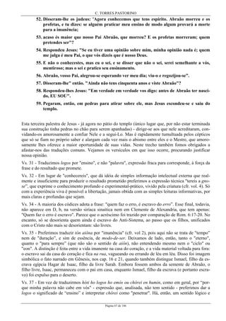 C. TORRES PASTORINO
Página 67 de 146
52. Disseram-lhe os judeus: 'Agora conhecemos que tens espírito. Abraão morreu e os
profetas, e tu dizes: se alguém praticar meu ensino de modo algum provará a morte
para a imanência;
53. acaso és maior que nosso Pai Abraão, que morreu? E os profetas morreram; quem
pretendes ser"?
54. Respondeu Jesus: "Se eu tiver uma opinião sobre mim, minha opinião nada é; quem
me julga é meu Pai, o que vós dizeis que é nosso Deus.
55. E não o conhecestes, mas eu o sei, e se disser que não o sei, serei semelhante a vós,
mentiroso; mas o sei e pratico seu ensinamento.
56. Abraão, vosso Pai, alegrou-se esperando ver meu dia; viu-o e regozijou-se”.
57. Disseram-lhe" então. "Ainda não tens cinquenta anos e viste Abraão"?
58. Respondeu-lhes Jesus: "Em verdade em verdade vos digo: antes de Abraão ter nasci-
do, EU SOU".
59. Pegaram, então, em pedras para atirar sobre ele, mas Jesus escondeu-se e saiu do
templo.
Esta terceira palestra de Jesus - já agora no pátio do templo (único lugar que, por não estar terminada
sua construção tinha pedras no chão para serem apanhadas) - dirige-se aos que nele acreditaram, con-
vidando-os amorosamente a confiar Nele e a segui-Lo. Mas é rapidamente tumultuada pelos cépticos
que só se fiam no próprio saber e alargam cada vez mais o abismo entre eles e o Mestre, que amoro-
samente lhes oferece a maior oportunidade de suas vidas. Neste trecho também fomos obrigados a
afastar-nos das traduções comuns. Vejamos os versículos em que isso ocorre, procurando justificar
nossa opinião.
Vs. 31 - Traduzimos logos por "ensino", e não "palavra", expressão fraca para corresponde, à força da
frase e do resultado que promete.
Vs. 32 - Em lugar de "conhecereis", que dá idéia de simples informação intelectual externa que real-
mente e insuficiente para produzir o resultado prometido preferimos a expressão técnica "tereis a gno-
se”, que exprime o conhecimento profundo e experimental-prático, vivido pela criatura (cfr. vol. 4). Só
com a experiência viva é possível a libertação, jamais obtida com as simples leituras informativas, por
mais claras e profundas que sejam.
Vs. 34 - A maioria dos códices adota a frase: "quem faz o erro, é escravo do erro”. Esse final, todavia,
não aparece em D, b, na versão siríaca sinaítica nem em Clemente de Alexandria, que tem apenas:
"Quem faz o erro é escravo". Parece que o acréscimo foi trazido por comparação de Rom. 6:17-20. No
encanto, só se desorienta quem ainda é escravo do Anti-Sistema, ao passo que os filhos, unificados
com o Cristo não mais se desorientam: são livres.
Vs. 35 - Preferimos traduzir tòn aiôna por "imanência" (cfr. vol 2), pois aqui não se trata de "tempo”
nem de "duração”, e sim de essência, de modo-de-ser. Deixamos de lado, então, tanto o "eterno",
quanto o "para sempre” (que não são o sentido de aiôn), não entendendo mesmo nem o "ciclo" ou
"eon". A distinção é feita entre a vida imanente na casa do coração, e a vida material voltada para fora:
o escravo sai da casa do coração e fica na rua, vagueando ou errando de léu em léu. Disso foi imagem
simbólica o fato narrado em Gênesis, nos cap. 16 e 21, quando também distingue Ismael, filho da es-
crava egípcia Hagar de Isaac, filho da livre Sarah. Embora fossem ambos da semente de Abraão, o
filho livre, Isaac, permaneceu com o pai em casa, enquanto Ismael, filho da escrava (e portanto escra-
vo) foi expulso para o deserto.
Vs. 37 - Em vez de traduzirmos hóti ho logos ho emós ou chôrei en humin, como em geral, por “por-
que minha palavra não cabe em vós" - expressão que, analisada, não tem sentido - preferimos dar a
logos o significado de “ensino” e interpretar chôrei como "penetrar". Há, então, um sentido lógico e
 