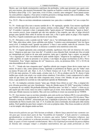 C. TORRES PASTORINO
Página 69 de 146
Mestre, que vem dando ensinamentos espirituais tão profundos, venha aqui prometer que, quem cum-
prir seus ensinos, não morrerá fisicamente! Que importa ao Espírito a morte do corpo? Lembramo-nos
de Paulo a dizer (Filp. 1:21): “para mim, viver é Cristo, e morrer, uma vantagem"! Jesus jamais acena-
ria como prêmio a alguém, o ficar preso à matéria grosseira e inimiga durante toda a eternidade ... Não
sabemos como possa alguém perceber tão mal seus ensinos.
Vss. 52-53 - Mas os ouvintes entenderam exatamente isso: para eles o verdadeiro “eu" era o corpo físi-
co.
Vs. 54 - Ainda aqui dóxa tem o mesmo sentido do vs. 50: reputação, opinião. Esse mesmo significado
tem o verbo daí derivado, doxázô, que é opinar, estimar, avaliar, julgar". Não cabe aqui o sentido "gló-
ria". O sentido é racional e claro: à pergunta deles "quem pensas ser" (literalmente, "quem te fazes",
tína seautòn poieís), Jesus responde que não tem opinião a Seu respeito, que não se julga (doxázô)
porque uma opinião Dele sobre Si mesmo de nada vale: o Pai é quem opina ou julga a Seu respeito.
Esse Pai, é Aquele exatamente que eles dizem ser nosso Deus.
Vs. 55 - Deixamos a oída o sentido real de “saber", isto é, "ter informação plena e correta de quem é o
Pai". Mas, além desse saber, Jesus sublinha com ênfase: "e pratico seus ensinamentos" (kaì tón lógon
autoú têrô). A tradução usual “guardo sua palavra" é fraca e sem sentido, nada diz de concreto. Essa
que Ele tem, é uma certeza iniludível: se dissesse o contrário seria mentiroso como eles.
Vs. 56 - O original apresenta uma construção estranha: égalliásato hína ídêi tên hêméran tên emên,
isto é, “alegrou-se para que visse meu dia”. O sentido à essa cláusula final, iniciada por hína só pode
ser interpretada por tratar-se de uma ação posterior, tanto que é repetida, logo a seguir, no passado:
“viu e regozijou-se”. Por isso traduzimo-la pelo sentido lógico: “alegrou-se na esperança de ver”. O
verbo agalliáô, só usado no presente e no aoristo, é um hápax do grego escriturístico (LXX e Novo
Testamento). Essa “alegre esperança de ver” baseava-se, certo, na promessa (Gên. 12:3 e 22:18) de
uma descendência de reis e nações.
Vs. 57 – “Ainda não tens cinquenta anos" significa cálculo por exagero (Jesus devia contar mais ou
menos 36 anos) e não, como opinava Irineu, repetindo os presbíteros de Papias, que ele "tinha" mais
ou menos 50 anos (cfr. adv. Haer. 2, 22, 5, 6; Patrol. Graeca vol. 6 col. 781 ss). Os dados de Lucas
(3:23) são mais precisos. O verbo usado, eôrakas (em A, C, D) ou eôrakes (em B, W, theta) é lição
melhor que eôrake (em aleph e na versão siríaca sinaítica). Com efeito, é mais compreensível a admi-
ração de que Jesus, que ainda não tinha cinquenta anos, tivesse visto Abraão, do que este ter visto
Jesus, o que poderia ter ocorrido na vida espiritual (opinião de Maldonado).
Vs. 58 - As traduções correntes trazem “antes que Abraão fosse (feito) eu sou". Ora, o original diz:
prin Abraàm genésthai egô eimi, literalmente: “antes de Abraão nascer EU SOU” (genésthai é infiniti-
vo presente da voz média). Há profunda diferença filosófica entre “ser feito" e “nascer”: é feito ou cri-
ado aquilo que não existe; nasce na carne o espírito que já existe. Jesus declara categoricamente SER,
antes que Abraão nascesse na matéria. Mas com isso confirma in totum sua asserção de ser YHWH.
Vs. 59 - Isso mesmo é que os ouvintes entendem, pois está escrito nos Salmos (90:2) e nos provérbios,
que YHWH é antes da constituição da Terra. E, segundo a prescrição do Levítico (24:16) estava "blas-
femando o nome de YHWH”, merecendo por isso, a lapidação aí prescrita. Ora, o pátio do templo pelo
testemunho de Flávio Josefo (Ant. Jud. 17, 9, 3) ainda não estava terminado, havendo pelo chão muitas
pedras. Fácil apanhá-las para fazer cumprir a lei com as próprias mãos. Mas Jesus esconde-se (ekrybê)
e sai do templo: não chegara ainda sua hora.
Nesta terceira palestra aos que Nele haviam acreditado, o Mestre lança amorável mas veemente con-
vite para que viessem fazer parte de Sua "Assembléia do Caminho". A lição anterior é continuada,
aprofundando-se os conceitos. Ocorreu, no entanto, que outros "judeus" (elementos religiosos, mas
filiados a credos ortodoxos) se achavam presentes e começaram a lançar suas objeções de increduli-
dade, às quais o Cristo responde carinhosamente. Mas a Voz Espiritual proveniente da pureza diáfana
do Sistema não consegue romper a armadura materialística dos que ainda pertenciam ao Anti-
 
