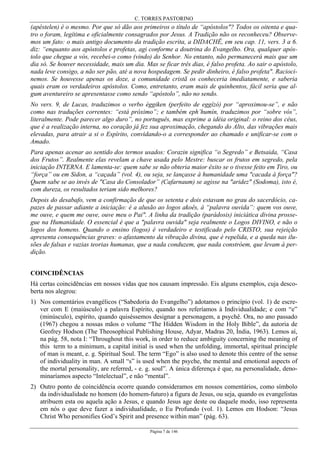 C. TORRES PASTORINO
Página 7 de 146
(apéstelen) é o mesmo. Por que só dão aos primeiros o título de “apóstolos"? Todos os oitenta e qua-
tro o foram, legítima e oficialmente consagrados por Jesus. A Tradição não os reconheceu? Observe-
mos um fato: o mais antigo documento da tradição escrita, a DIDACHÊ, em seu cap. 11, vers. 3 a 6.
diz: “enquanto aos apóstolos e profetas, agi conforme a doutrina do Evangelho. Ora, qualquer após-
tolo que chegue a vós, recebei-o como (vindo) do Senhor. No entanto, não permanecerá mais que um
dia só. Se houver necessidade, mais um dia. Mas se ficar três dias, é falso profeta. Ao sair o apóstolo,
nada leve consigo, a não ser pão, até a nova hospedagem. Se pedir dinheiro, é falso profeta". Racioci-
nemos. Se houvesse apenas os doze, a comunidade cristã os conheceria imediatamente, e saberia
quais eram os verdadeiros apóstolos. Como, entretanto, eram mais de quinhentos, fácil seria que al-
gum aventureiro se apresentasse como sendo “apóstolo”, não no sendo.
No vers. 9, de Lucas, traduzimos o verbo éggiken (perfeito de eggízó) por “aproximou-se”, e não
como nas traduções correntes: “está próximo”; e também eph’humín, traduzimos por “sobre vós”,
literalmente. Pode parecer algo duro”, no português, mas exprime a idéia original: o reino dos céus,
que é a realização interna, no coração já fez sua aproximação, chegando do Alto, das vibrações mais
elevadas, para atrair a si o Espírito, convidando-o a corresponder ao chamado e unificar-se com o
Amado.
Para apenas acenar ao sentido dos termos usados: Corazin significa “o Segredo” e Betsaida, “Casa
dos Frutos”. Realmente elas revelam a chave usada pelo Mestre: buscar os frutos em segredo, pela
iniciação INTERNA. E lamenta-se: quem sabe se não obteria maior êxito se o tivesse feito em Tiro, ou
“força” ou em Sidon, a “caçada” (vol. 4), ou seja, se lançasse à humanidade uma "cacada à força"?
Quem sabe se ao invés de "Casa do Consolador” (Cafarnaum) se agisse na "aridez" (Sodoma), isto é,
com dureza, os resultados teriam sido melhores?
Depois do desabafo, vem a confirmação de que os setenta e dois estavam no grau do sacerdócio, ca-
pazes de passar adiante a iniciação: é a alusão ao logos akoês, à “palavra ouvida”: quem vos ouve,
me ouve, e quem me ouve, ouve meu o Pai". A linha da tradição (parádosis) iniciática divina prosse-
gue na Humanidade. O essencial é que a "palavra ouvida" seja realmente o Logos DIVINO, e não o
logos dos homens. Quando o ensino (logos) é verdadeiro e testificado pelo CRISTO, sua rejeição
apresenta consequências graves: o afastamento da vibração divina, que é repelida, e a queda nas ilu-
sões de falsas e vazias teorias humanas, que a nada conduzem, que nada constróem, que levam à per-
dição.
COINCIDÊNCIAS
Há certas coincidências em nossos vidas que nos causam impressão. Eis alguns exemplos, cuja desco-
berta nos alegrou:
1) Nos comentários evangélicos (“Sabedoria do Evangelho”) adotamos o princípio (vol. 1) de escre-
ver com E (maiúsculo) a palavra Espírito, quando nos referíamos à Individualidade; e com “e”
(minúsculo), espírito, quando quiséssemos designar a personagem, a psychê. Ora, no ano passado
(1967) chegou a nossas mãos o volume “The Hidden Wisdom in the Holy Bible”, da autoria de
Geofrey Hodson (The Theosophical Publishing House, Adyar, Madras 20, Índia, 1963). Lemos aí,
na pág. 58, nota I: “Throughout this work, in order to reduce ambiguity concerning the meaning of
this term to a minimum, a capital initial is used when the unfolding, immortal, spiritual principle
of man is meant, e. g. Spiritual Soul. The term “Ego” is also used to denote this centre of the sense
of individuality in man. A small “s” is used when the psyche, the mental and emotional aspects of
the mortal personality, are referred, - e. g. soul”. A única diferença é que, na personalidade, deno-
minaríamos aspecto “Intelectual”, e não “mental”.
2) Outro ponto de coincidência ocorre quando consideramos em nossos comentários, como símbolo
da individualidade no homem (do homem-futuro) a figura de Jesus, ou seja, quando os evangelistas
atribuem esta ou aquela ação a Jesus, e quando Jesus age deste ou daquele modo, isso representa
em nós o que deve fazer a individualidade, o Eu Profundo (vol. 1). Lemos em Hodson: “Jesus
Christ Who personifies God’s Spirit and presence within man” (pág. 63).
 