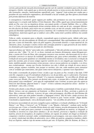 C. TORRES PASTORINO
Página 71 de 146
correto, pela perda da rota pela desorientação que faz sair do caminho verdadeiro para a floresta das
miragens e ilusões: todo aquele que se desvia da estrada-mestra se torna escravo das ilusões do cami-
nho (sensações, emoções, intelectualismo superficial), pois “vagueia" (veja acima) por sendas que o
prendem em seus tentáculos enganadores, desvirtuando a luz da verdade, que lhes aparece fracionada
pelo prisma defeituoso da matéria.
A consequência é inevitável: quem vagueia por atalhos, não permanece na casa (na estrada-mestre
segura) que é o coração onde habita o Cristo Imanente. Mas o filho, aquele que está permanentemente
unido ao Pai, esse vive na imanência divina, sem jamais perder o Contato Sublime. Ora, se o filho,
isto é, o Cristo, terceira manifestação divina existente dentro de cada um de nós, conseguir libertar-
nos dos desvios da ilusão, para trazer-nos ao caminho certo, no imo do coração, então haverá a con-
quista da liberdade espiritual (embora presos à matéria). Só é realmente livre das injunções satânicas
(antagônicas, materiais) aquele que se unificar com o filho, numa total e perfeita simbiose (no sentido
etimológico).
Volta-se, então, novamente para a objeção, respondendo agora à primeira parte. Admite saber que,
fisicamente, eles são descendentes de Abraão por consanguinidade. Mas espiritualmente não o são, já
que tem o senso do homicídio, típico do pólo negativo, procurando destruir o corpo material de seu
emissário, Jesus, só porque o ensino crístico não consegue penetrar a capa grosseira de seus intelec-
tos dominados pelo negativismo atrasado do Anti-Sistema.
Aqui percebemos um "alerta” para todos nós, confirmando o "não deis pérolas aos porcos nem coisas
santas aos cães” (Mat. 7:6; vol. 2): se Jesus, trazendo aos homens diretamente, numa filtragem per-
feita, o ensino do Cristo de Deus, não conseguiu convencer seus ouvintes, não haveremos de ser nós a
pretender convencer as massas da realidade. Aprendemos que, para sermos entendidos, não é mister
evolução de nossa parte (podemos ser entendidos mesmo se involuídos), mas é essencial a evolução da
parte dos ouvintes, pois só nesse estágio superior sentirão em si o eco daquilo que enunciamos. Por-
tanto, também quando convencemos certas pessoas, com as nossas palavras ou exemplos, e as eleva-
mos evolutivamente - mesmo nas Escolas iniciáticas isso não é obtido em virtude de nosso mereci-
mento, porque sejamos evoluídos, mas porque os ouvintes, eles sim, estão maduros para sintonizar
com as verdades que enunciamos, das quais somos meros intérpretes, e quantas vezes imperfeitos!
Vem então o testemunho do próprio Cristo: só fala o que viu junto ao Pai, vivendo a Seu lado, UNO
com Ele; enquanto os que O contradizem obedecem a voz do pai deles, que é o adversário. O protesto
é imediato e enérgico: "nosso pai é Abraão". E a resposta contundente: "se sois filhos de Abraão agi
como vosso pai Abraão. Ora, pensais em destruir meu corpo, só porque falo a verdade. Abraão não
faria jamais coisa semelhante”, pois agia de conformidade com o sistema, ao passo que eles agem na
tônica do Anti-Sistema. Querem matar o “corpo" - Cristo o salienta com palavras claras – destruir “a
um homem”, não a Ele, o Cristo.
Feridos pela alusão a uma filiação espúria, reclamam para si também a paternidade divina, ao que o
Mestre retruca com um argumento ad hominem: se filhos fossem de Deus, ouviriam a palavra de
Deus. Mas a sintonia é diferente. A prova é de que, como personagens, são filhos do Anti-Sistema (do
adversário), tanto que nem podem entender a linguagem crística. Não há neles, ainda escravos dos
elementos do quaternário inferior, a capacidade de instruir-se pelo "ensino ouvido” (lógos akoês).
Concluindo a argumentação, vem a declaração taxativa: “vós sois filhos do adversário".
Se houvesse necessidade de um texto evangélico para confirmar a revelação ubaldiana em "A Grande
Síntese”, em "Deus e Universo", em "O Sistema” e em "Queda e Salvação”, nenhum outro melhor
serviria que este. Cristo, a Centelha Divina dentro de cada criatura, provém diretamente de Deus, Pai
do Espírito, de onde parte para construir a evolução dele, mergulhando na matéria; ai chegando, a
Centelha se envolveu no corpo físico (átomo) e, de seu interior, provocou e impeliu a evolução da
matéria, através do inorgânico, do orgânico (células), do vegetal, do animal, até chegar ao hominal e
conquistar o intelecto racional; então, verdadeiramente as personagens, com seus corpos físico, etéri-
co, astral e intelectual são filhos do adversário, isto é, filhos da matéria, antagônica (satânica, diabó-
lica) ao Espirito, embora seja da mesma essência que este. O Espírito, filho do Sistema, de Deus; a
 