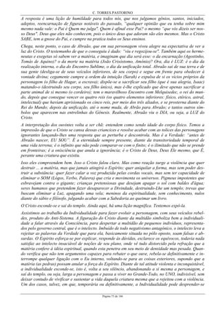 C. TORRES PASTORINO
Página 73 de 146
A resposta é uma lição de humildade para todos nós, que nos julgamos gênios, santos, iniciados,
adeptos, reencarnação de figuras notáveis do passado, “qualquer opinião que eu tenha sobre mim
mesmo nada vale: o Pai é Quem me julga". Quem é afinal esse Pai? o mesmo “que vós dizeis ser nos-
so Deus". Deus que eles não conhecem, pois o único deus que adoram são eles mesmos. Mas o Cristo
SABE, tem a gnose do Pai, e cumpre na pratica todos os Seus ensinos.
Chega, neste ponto, o caso de Abraão, que em sua personagem viveu alegre na expectativa de ver a
luz do Cristo. O testemunho de que o conseguiu é dado: “viu e regozijou-se". Também aqui os herme-
neutas e exegetas só sabem ver a matéria, e imaginam que dia será esse: o da encarnação (Agostinho,
Tomás de Aquino)? o da morte na matéria (João Crisóstomo, Amônio)? Ora, dia é LUZ: é o dia da
realização interna, o dia do Encontro Sublime, o dia da unificação total. Abraão sai de sua terra e de
sua gente (desliga-se de seus veículos inferiores, de seu corpo) e segue em frente para obedecer à
vontade divina; cegamente cumpre a ordem da intuição (Sarah) e expulsa de si os vícios próprios da
personagem (o filho de Hagar, a escrava); dispõe-se a sacrificar seu filho (que é sua alegria, Isaac)
matando-o (destruindo seu corpo, seu filho único), mas é-lhe explicado que deve apenas sacrificar a
parte animal de si mesmo (o cordeiro); tem o maravilhoso Encontro com Melquisedec, o rei do mun-
do, depois que consegue vencer os quatro reis (os quatro elementos inferiores: físico, etérico, astral,
intelectual) que haviam aprisionado os cinco reis, por meio dos três aliados, e se prosterna diante do
Rei do Mundo; depois da unificação, até o nome muda, de Abrão para Abraão; e tantos outros sím-
bolos que aparecem nas entrelinhas do Gênesis. Realmente, Abraão viu o DIA, ou seja, a LUZ do
Cristo.
A interpretação dos ouvintes volta a ser chã: entendem como sendo idade do corpo físico. Temos a
impressão de que o Cristo se cansa dessas criancices e resolve acabar com as tolices das personagens
ignorantes lançando-lhes uma resposta que as perturba e descontrola. Mas é a Verdade: “antes de
Abraão nascer, EU SOU”. É a eternidade sempre presente, diante da transitoriedade temporal de
uma vida terrena; é o infinito que não pode comparar-se com o finito; é o ilimitado que não se prende
em fronteiras; é a onisciência que anula a ignorância; é o Cristo de Deus, Deus Ele mesmo, que É,
perante uma criatura que existiu.
Isso eles compreendem bem. Isso o Cristo falou claro. Mas como reação surge a violência que quer
destruir ... a matéria, mas que jamais atingirá o Espírito; quer aniquilar a forma, mas sem poder des-
truir a substância: quer fazer calar a voz produzida pelas cordas vocais, mas sem ter capacidade de
eliminar o SOM (Lógos, Verbo, Palavra) que cria e movimenta os universos. Pigmeus impotentes que
esbravejam contra o gigante; crianças pretensiosas que desejam apagar o sol com baldes d'água;
seres humanos que pretendem fazer desaparecer a Divindade, destruindo-Lhe um templo; trevas que
buscam eliminar a Luz, apagando uma vela; meninos da espiritualidade, sem conhecimento, nulos
diante do sábio e filósofo, julgando acabar com a Sabedoria ao queimar um livro.
O Cristo esconde-se e sai do templo. Ainda aqui, há uma lição magnífica. Tentemos expô-la.
Assistimos ao trabalho da Individualidade para fazer evoluir a personagem, com seus veículos rebel-
des, produto do Anti-Sistema. A figuração do Cristo diante da multidão simboliza bem a individuali-
dade a falar através da Consciência, para despertar a multidão de pequenos indivíduos, representa-
dos pelo governo central, que é o intelecto. Imbuído de todo negativismo antagônico, o intelecto leva a
rejeitar as palavras da Verdade que para ela, basicamente situada no pólo oposto, soam falsas e ab-
surdas. O Espirito esforça-se por explicar, responde às dúvidas, esclarece os equívocos, todavia nada
satisfaz ao intelecto insaciável de noções de seu plano, onde vê tudo distorcido pela refração que a
matéria confere à idéia espiritual, quando esta penetra em seu meio de densidade mas pesada. Quan-
do verifica que não tem argumentos capazes para rebater o que ouve, rebela-se definitivamente e in-
terrompe qualquer ligação com o Eu interno, voltando-se para as coisas exteriores, supondo que a
matéria (as pedras) possam anular a força do Espírito. Diante de tal atitude violenta e inconquistável,
a individualidade esconde-se, isto é, volta a seu silêncio, abandonando a si mesma a personagem, e
saí do templo, ou seja, larga a personagem e passa a viver no Grande-Todo, no UNO, indivisível, sem
deixar contudo de vivificar e sustentar a vida daquela criatura mesma que a rejeitou com a violência.
Um dos casos, talvez, em que, temporária ou definitivamente, a Individualidade pode desprender-se
 