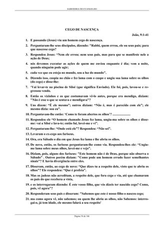 SABEDORIA DO EVANGELHO
Página 76 de 146
CEGO DE NASCENÇA
João, 9:1-41
1. E passando (Jesus) viu um homem cego de nascença.
2. Perguntaram-lhe seus discípulos, dizendo: "Rabbi, quem errou, ele ou seus pais; para
que nascesse cego?
3. Respondeu Jesus: “Nem ele errou; nem seus pais, mas para que se manifeste nele a
ação de Deus;
4. nós devemos executar as ações de quem me enviou enquanto é dia; vem a noite,
quando ninguém pode agir;
5. cada vez que eu esteja no mundo, sou a luz do mundo".
6. Dizendo isso, cuspiu no chão e fez lama com o cuspo e ungiu sua lama sobre os olhos
(do cego) e disse-lhe:
7. ‘Vai levar-te na piscina de Siloé (que significa Enviado). Ele foi, pois, lavou-se e re-
gressou vendo.
8. Então os vizinhos e os que costumavam vê-lo antes, porque era mendigo, diziam:
"Não é esse o que se sentava e mendigava"?
9. Uns dizem: “É ele mesmo”; outros diziam: “Não é, mas é parecido com ele”; ele
mesmo dizia: sou eu”.
10. Perguntavam-lhe então: ‘Como te foram abertos os olhos’? ......................
11. Respondeu ele “O homem chamado Jesus fez lama, ungiu-ma sobre os olhos e disse-
me: vai a Siloé e lava-te; então fui, lavei-me e vi”.
12. Perguntaram-lhe: “Onde está ele”? Respondeu: “Não sei”.
13. Levaram o ex-cego aos fariseus.
14. Ora, era Sábado o dia em que Jesus fez lama e lhe abriu os olhos.
15. De novo, então, os fariseus perguntaram-lhe como via. Respondeu-lhes ele: “Ungiu-
me lama sobre meus olhos, lavei-me e vejo”.
16. Diziam, pois, alguns dos fariseus: "Este homem não é de Deus, porque não observa o
Sábado” . Outros porém diziam: "Como pode um homem errado fazer semelhantes
sinais"? E havia divergência entre eles.
17. Disseram, então, ao cego de novo: “Que dizes tu a respeito dele, visto que te abriu os
olhos"? Ele respondeu: “Que é profeta”.
18. Mas os judeus não acreditam, a respeito dele, que fora cego e via, até que chamaram
os pais do que recebera a vista,
19. e os interrogaram dizendo: É este vosso filho, que vós dizeis ter nascido cego? Como,
pois, vê agora"?
20. Responderam seus pais e disseram: "Sabemos que este é nosso filho o nasceu cego;
21. ma como agora vê, não sabemos; ou quem lhe abriu as olhos, não Sabemos: interro-
gai-o, já tem idade, ele mesmo falará a seu respeito'
 