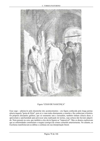 C. TORRES PASTORINO
Página 78 de 146
Figura “CEGO DE NASCENÇA”
Esse cego - sabemo-lo pelo desenrolar dos acontecimentos - era figura conhecida pela longa perma-
nência naquela "porta de Siloé", pois aí o viam todos diariamente a esmolar e lhe conheciam a história.
Os próprios discípulos galileus, que só raramente iam a Jerusalém, também tinham ciência disso, e
aproveitam a oportunidade para provocar uma explicação de teorias, cuja certeza não haviam adquiri-
do. Nem pensam na cura, que também a eles devia figurar-se "impossível”. Mas os doutos explicavam
que as enfermidades constituíam o resgate (castigo) de crimes cometido anteriormente. No entanto, as
Escrituras manifestavam-se dúbias e confusas em sua interpretação literal.
 