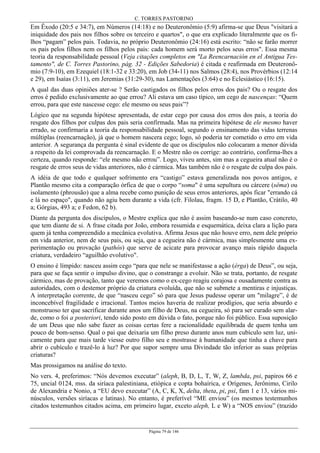 C. TORRES PASTORINO
Página 79 de 146
Em Êxodo (20:5 e 34:7), em Números (14:18) e no Deuteronômio (5:9) afirma-se que Deus "visitará a
iniquidade dos pais nos filhos sobre os terceiro e quartos", o que era explicado literalmente que os fi-
lhos “pagam” pelos pais. Todavia, no próprio Deuteronômio (24:16) está escrito: “não se farão morrer
os pais pelos filhos nem os filhos pelos pais: cada homem será morto pelos seus erros". Essa mesma
teoria da responsabilidade pessoal (Veja citações completos em "La Reencarnación en el Antigua Tes-
tamento", de C. Torres Pastorino, pág. 32 - Edições Sabedoria) é citada e reafirmada em Deuteronô-
mio (7:9-10), em Ezequiel (18:1-32 e 33:20), em Job (34-11) nos Salmos (28:4), nos Provérbios (12:14
e 29), em Isaías (3:11), em Jeremias (31:29-30), nas Lamentações (3:64) e no Eclesiástico (16:15).
A qual das duas opiniões ater-se ? Serão castigados os filhos pelos erros dos pais? Ou o resgate dos
erros é pedido exclusivamente ao que errou? Ali estava um caso típico, um cego de nascenças: “Quem
errou, para que este nascesse cego: ele mesmo ou seus pais”?
Lógico que na segunda hipótese apresentada, de estar cego por causa dos erros dos pais, a teoria do
resgate dos filhos por culpas dos pais seria confirmada. Mas na primeira hipótese de ele mesmo haver
errado, se confirmaria a teoria da responsabilidade pessoal, segundo o ensinamento das vidas terrenas
múltiplas (reencarnação), já que o homem nascera cego; logo, só poderia ter cometido o erro em vida
anterior. A segurança da pergunta é sinal evidente de que os discípulos não colocaram a menor dúvida
a respeito da lei comprovada da reencarnação. E o Mestre não os corrige: ao contrário, confirma-lhes a
certeza, quando responde: “ele mesmo não errou”. Logo, viveu antes, sim mas a cegueira atual não é o
resgate de erros seus de vidas anteriores, não é cármica. Mas também não é o resgate de culpa dos pais.
A idéia de que todo e qualquer sofrimento era “castigo” estava generalizada nos povos antigos, e
Plantão mesmo cita a comparação órfica de que o corpo “soma" é uma sepultura ou cárcere (sêma) ou
isolamento (phrousão) que a alma recebe como punição de seus erros anteriores, após ficar "errando cá
e lá no espaço", quando não agiu bem durante a vida (cfr. Filolau, fragm. 15 D, e Plantão, Crátilo, 40
a; Górgias, 493 a; e Fedon, 62 b).
Diante da pergunta dos discípulos, o Mestre explica que não é assim baseando-se num caso concreto,
que tem diante de si. A frase citada por João, embora resumida e esquemática, deixa clara a lição para
quem já tenha compreendido a mecânica evolutiva. Afirma Jesus que não houve erro, nem dele próprio
em vida anterior, nem de seus pais, ou seja, que a cegueira não é cármica, mas simplesmente uma ex-
perimentação ou provação (pathós) que serve de acicate para provocar avanço mais rápido daquela
criatura, verdadeiro “aguilhão evolutivo".
O ensino é límpido: nasceu assim cego “para que nele se manifestasse a ação (érga) de Deus”, ou seja,
para que se faça sentir o impulso divino, que o constrange a evoluir. Não se trata, portanto, de resgate
cármico, mas de provação, tanto que veremos como o ex-cego reagiu corajosa e ousadamente contra as
autoridades, com o destemor próprio da criatura evoluída, que não se submete a mentiras e injustiças.
A interpretação corrente, de que “nasceu cego” só para que Jesus pudesse operar um "milagre”, é de
inconcebível fragilidade e irracional. Tantos meios haveria de realizar prodígios, que seria absurdo e
monstruoso ter que sacrificar durante anos um filho de Deus, na cegueira, só para ser curado sem alar-
de, como o foi a posteriori, tendo sido posto em dúvida o fato, porque não foi público. Essa suposição
de um Deus que não sabe fazer as coisas certas fere a racionalidade equilibrada de quem tenha um
pouco de bom-senso. Qual o pai que deixaria um filho preso durante anos num cubículo sem luz, uni-
camente para que mais tarde viesse outro filho seu e mostrasse à humanidade que tinha a chave para
abrir o cubículo e trazê-lo à luz? Por que supor sempre uma Divindade tão inferior as suas próprias
criaturas?
Mas prossigamos na análise do texto.
No vers. 4, preferimos: “Nós devemos executar” (aleph, B, D, L, T, W, Z, lambda, psi, papiros 66 e
75, uncial 0124, mss. da siríaca palestiniana, etiópica e copta bohaírica, e Orígenes, Jerônimo, Cirilo
de Alexandria e Nonio, a “EU devo executar” (A, C, K, X, delta, theta, pi, psi, fam 1 e 13, vários mi-
núsculos, versões siríacas e latinas). No entanto, é preferível “ME enviou” (os mesmos testemunhos
citados testemunhos citados acima, em primeiro lugar, exceto aleph, L e W) a “NOS enviou” (trazido
 