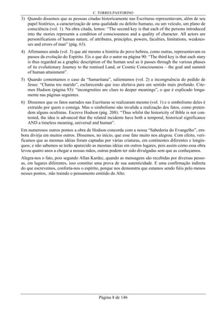 C. TORRES PASTORINO
Página 8 de 146
3) Quando dissemos que as pessoas citadas historicamente nas Escrituras representavam, além de seu
papel histórico, a caracterização de uma qualidade ou defeito humano, ou um veículo, um plano de
consciência (vol. 1). Na obra citada, lemos: “The second key is that each of the persons introduced
into the stories represents a condition of consciousness and a quality of character. All actors are
personifications of human nature, of attributes, principles, powers, faculties, limitations, weaknes-
ses and errors of man” (pág. 63).
4) Afirmamos ainda (vol. 3) que até mesmo a história do povo hebreu, como outras, representavam os
passos da evolução do Espírito. Eis o que diz o autor na página 90: “The third key is that each stary
is thus regarded as a graphic description of the human soul as it passes through the various phases
of its evolutionary Journey to the romised Land, or Cosmic Consciousness – the goal and summit
of human attainment”.
5) Quando comentamos o caso da “Samaritana”, salientamos (vol. 2) a incongruência do pedido de
Jesus: “Chama teu marido”, esclarecendo que isso alertava para um sentido mais profundo. Cite-
mos Hudson (página 93): “incongruities are clues to deeper meanings”, o que é explicado longa-
mente nas páginas seguintes.
6) Dissemos que os fatos narrados nas Escrituras se realizaram mesmo (vol. 1) e o simbolismo deles é
extraído por quem o consiga. Mas o simbolismo não invalida a realização dos fatos, como preten-
dem alguns ocultistas. Escreve Hodson (pág. 208): “Thus whilst the historicity of Bible is not con-
tested, the idea is advanced that the related incidents have both a temporal, historical significance
AND a timeless meaning, universal and human”.
Em numerosos outros pontos a obra de Hodson concorda com a nossa “Sabedoria do Evangelho”, em-
bora divirja em muitos outros. Dissemos, no início, que esse fato muito nos alegrou. Com efeito, veri-
ficamos que as mesmas idéias foram captadas por várias criaturas, em continentes diferentes e longín-
quos; e não sabemos se terão aparecido as mesmas idéias em outros lugares, pois assim como essa obra
levou quatro anos a chegar a nossas mãos, outras podem ter sido divulgadas sem que as conheçamos.
Alegra-nos o fato, pois segundo Allan Kardec, quando as mensagens são recebidas por diversas pesso-
as, em lugares diferentes, isso constitui uma prova de sua autenticidade. E uma confirmação indireta
do que escrevemos, conforta-nos o espírito, porque nos demonstra que estamos sendo fiéis pelo menos
nesses pontos, :não traindo o pensamento emitido do Alto.
 