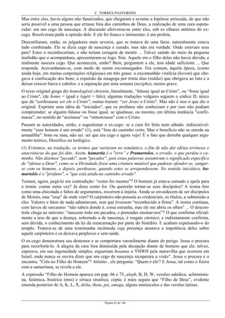 C. TORRES PASTORINO
Página 81 de 146
Mas entre eles, havia alguns não fanatizados, que chegaram a aventar a hipótese arriscada, de que não
seria possível a uma pessoa que errasse fora dos caminhos de Deus, a realização de uma cura espeta-
cular: era um cego de nascença. A discussão afervorou-se entre eles, sob os olhares atônitos do ex-
cego. Resolveram pedir a opinião dele. E ele foi franco e intimorato: é um profeta.
Desconfiaram, então, os julgadores mais severos, que se tratava de uma farsa: naturalmente estava
tudo combinado. Ele se dizia cego de nascença e curado, mas não era verdade. Onde estavam seus
pais? Estes o reconheceriam, e não teriam coragem de mentir ... Talvez saindo do meio da pequena
multidão que o acompanhara, apresentaram-se logo. Sim. Aquele era o filho deles não havia dúvida, e
realmente nascera cego. Que acontecera, então? Bem, perguntem a ele, tem idade suficiente ... Que
responda. Acovardaram-se, com medo de serem excomungados. Era comum, àquela época, (como
ainda hoje, em muitas corporações religiosas) em três graus: a excomunhão vitalícia (herem) que che-
gava à confiscação dos bens; a expulsão da sinagoga por trinta dias (niddui) que obrigava ao luto e a
deixar crescer barca e cabelos: e a separação por uma semana (nezipha), menos grave.
O texto original grego diz homologêsêi christón, literalmente, “falasse igual ao Cristo”, ou “fosse igual
ao Cristo", (de homo = igual e logêô = falo); algumas traduções vulgares seguem o códice D, único
que dá “confessasse ser ele o Cristo”; outras trazem: “ser Jesus o Cristo". Mas não é isso o que diz o
original. Exprime uma idéia de "iniciados", que os profanos não conheciam e por isso não podiam
compreender: se alguém falasse ou fosse igual, se igualasse, ou mesmo, em última instância "confir-
masse”, no sentido de “aceitasse” ou “sintonizasse" com o Cristo.
Passam as autoridades, então, a sugestionar o ex-cego: se a cura foi feita num sábado. indiscutivel-
mente “esse homem é um errado" (1), está “fora do caminho certo. Mas o benefício não se enreda na
armadilha": bom ou mau, não sei: sei que era cego e agora vejo! É o fato que derruba qualquer argu-
mento teórico, filosófico ou teológico.
(1) Evitamos, na tradução, os termos que variaram no semântico, o fim de não dar idéias errôneas e
anacrônicas do que foi dito. Assim, hamartía é o "erro” e Pramartolos, o errado, o que perdeu o ca-
minho. Não dizemos "pecado", nem "pecador", pois estas palavras assumiram o significado específico
de "ofensa a Deus", como se a Divindade fosse uma criatura mutável que pudesse ofender-se, zangar-
se com os homens, e depois, perdoasse, quando estes se arrependessem. No sentido iniciático, ha-
martolós é o "profano", o "que está ainda no caminho errado".
Tentam, agora, pegá-lo em contradição: “como foi mesmo”? O homem já estava cansado e apela para
a ironia: contar outra vez? Já disse como foi. Ou quererão tornar-se seus discípulos? A ironia fere
como uma chicotada e faltos de argumentos, recorrem à injúria. Ainda se envaidecem de ser discípulos
de Moisés, mas "esse" de onde vem? O carpinteiro não possuía as credenciais, os títulos, a submissão a
eles. Valores e fatos de nada adiantavam, sem que tivessem “reconhecido a firma". A ironia continua,
com laivos de sarcasmo: “não sabeis donde é, coisa estranha, mas ele me abriu os olhos" ... O descon-
trole chega ao máximo: “nasceste todo em pecados, e pretendes ensinar-nos”? O que confirma oficial-
mente a tese de que a doença, sobretudo a de nascença, é resgate cármico; e indiretamente confirma,
sem dúvida, o conhecimento da lei da reencarnação por parte do Sinédrio. E acabam expulsando-o do
templo. Tratava-se de uma testemunha incômoda cuja presença atestava a impotência deles sobre
aquele carpinteiro e os deixava perplexos e sem saída.
O ex-cego demonstrara seu destemor e se comportara varonilmente diante do perigo. Jesus o procura
para recorfortá-lo. A alegria da cura fora diminuída pela decepção diante de homens que ele, talvez,
esperava, em sua ingenuidade simples, ergueriam hosanas a YHWH pela maravilha que ocorrera em
Israel, onde nunca se ouvira dizer que um cego de nascença recuperara a visão”. Jesus o procura e o
encontra. "Crês no Filho do Homem"? Atônito , ele pergunta: “Quem é ele'? E Jesus, tal como o fizera
com a samaritana, se revela a ele.
A expressão “Filho do Homem aparece em pap. 66 e 75, aleph, B, D, W, versões sahídica, achimimia-
na, faiúmica, boaírica (mss) e siríaca sinaítica; copta; é mais segura que “Filho de Deus”, evidente
emenda posterior de A, K, L, X, delta, theta, psi, omega, alguns minúsculos e das versões latinas.
 