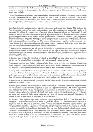 C. TORRES PASTORINO
Página 82 de 146
Diante do novo iluminado, declara Jesus ter vindo para um arbitramento (krima) a fim de que os cegos
vejam e os videntes se tornem cegos. É a afirmação clara de que o fato deve ser interpretado como
alegoria ou símbolo.
Alguns fariseus que se achavam presentes quiseram saber imprudentemente (a verdade ofusca e cega)
se acaso eles (fariseus) eram cegos. A resposta de Jesus é sábia: se fossem realmente cegos, e nada
conhecessem, a respeito da verdade, não haveria erro da parte deles; mas eles mesmos se diziam sá-
bios, competentes, que viam, e nisso consistia a erro que permanecia neles.
A explicação teórica da lição anterior deve ter sido completa, levando a verdadeira LUZ a alguns dos
Espíritos de discípulos ali presentes, adiantando-os na senda. Mas talvez em alguns deles tenha havi-
do maior dificuldade de compreensão. Como agir diante do mundo, depois de iluminados? O ideal
não seria revelar tudo isso aos chefes religiosos? Que maravilha se as maiores autoridades das reli-
giões conseguissem VER o que ocorria àqueles que recebiam a iluminação interior! Como progrediria
a humanidade se os dirigentes da religião oficial comprovassem a Realidade do Espírito! A humani-
dade poderia rapidamente modificar-se. Eles mesmos abandonariam o egoísmo ambicioso, para vive-
rem a doação de si mesmos aos desamparados. Perceberiam a vaidade e falácia das coisas da terra e
subiriam aos píncaros da espiritualidade, seriam "iluminados".
O Mestre ouviu, embaraçado por não querer desiludi-los, a explosão da esperança em seus corações.
E resolveu dar-lhes um exemplo vivo. Nada melhor que um cego de nascença, para servir à alegoria,
demonstrando que nem sequer a iluminação física seria reconhecida, quanto mais a espiritual que se
oculta no fundo d’alma.
A demonstração prática foi completa, revelando a dificuldade de uma criatura obter a iluminação
interior e o Encontro Sublime, se para isso não está preparada evolutivamente.
Procuremos analisar cada linha e cada entrelinha da narrativa de João e do fato que foi realizado
bem a propósito, como exemplificação do que é “ser a luz do mundo". Observamos anteriormente (cfr.
vol. 3) que o Mestre agia primeiro para explicar depois. Aqui a ordem foi invertida.
O evangelista, bem imbuído do ensino aprendido em sua vivência, soube ocultar em suas palavras,
com rara sabedoria, tudo o que foi dito aos discípulos de boca a ouvido, e que não deveria ser divul-
gado naquele momento da História. Só muito mais tarde poderia ser publicado, quando a humanidade
fosse abrindo os olhos de ver, os ouvidos e ouvir e sobretudo o coração de entender.
A lição parece ter sido provocada pelos próprios discípulos, ávidos de conhecimento mais profundo
do ensino místico do Cristo.
Já vimos que a primeira parte se refere às causas das doenças. Nem todas constituem resgates cármi-
cos de ações de vidas anteriores: algumas há que são “aguilhão evolutivo”. Os termos registrados
pelo narrador resumem a lição em algumas linhas, onde só o essencial é dado a lume, para que os
profanos não penetrassem o significado total, mais tarde, viria a inspiração para que se revelassem
um pouco mais do teor da lição. Mas a palavra érga, “ação", levanta a pista. Estando Deus dentro de
todos e de tudo, a ação divina se manifesta de dentro para fora.
No entanto, a este segue-se logo outro ensino de capital importância. Fala o Cristo Interno a Seus
discípulos: “Nós devemos executar as ações de Quem Me enviou”. A Centelha crística é enviada ou
projetada pelo Pai (SOM) e se reveste de forma e veículo físicos para, de dentro, fazer evoluir o Espí-
rito que dela se individou. O processo é conhecido, não precisamos repeti-lo. No homem, a Centelha
continua seu trabalho de impulsionar à evolução. Mas o grosso da humanidade não alcançou ainda o
contato e a comunicação direta com a Centelha, pois nem sequer atingiu o conhecimento intelectual
desse fato. A Seus discípulos, já iluminados, o Cristo afirma que a verdadeira evolução é proveniente
dessa ação divina interna, e que ela só pode efetivar-se "enquanto é dia", pois vem a noite quando
ninguém pode agir. Parece enigmático o resumo que João faz do ensino.
 