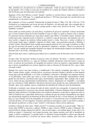 C. TORRES PASTORINO
Página 83 de 146
Mas, sentindo isso, ele apressou-se a acilitar a explicação: "cada vez que eu esteja no mundo, sou a
luz da mundo", isto é, todas as vezes que me manifesto no coração da criatura, ilumino-a, tornando-a
dia (LUZ) para que ela tenha claro seu caminho.
Segundo o Prof. José Oiticica o termo "mundo", exprime os veículos físicos. Logo conforme escreve
("Os Sete eu sou", 1958, pág. 7 ), o significado da frase é: "O Cristo encerrado nos veículos físicos da
manifestação é a luz desses veículos”.
Mas enquanto o Cristo se mantém "adormecido no fundo do barco" (Mat. 8:24, Mr. 4:38, Luc. 8:23)
levantam-se as tempestades nas trevas da noite do Espírito e ele não pode agir, não consegue dar os
passos evolutivos (ergázesthai = evoluir), porque perde o rumo certo, desvia-se da rota, “erra" (ha-
martânô) o caminho.
Passa então ao ensino prático, de ação física, reveladora do processo espiritual. Começa mostrando
que o Cristo Cósmico lança de Si uma Centelha ("cospe no chão",) a qual se mistura com os elemen-
tos materiais (terra), formando um corpo físico (lama) cuja VIDA é a Centelha (cuspo). Estando esta
oculta num corpo, enquanto assim se mantiver, a criatura é cega de nascença; mas quando essa cria-
tura receber o impacto no intelecto (olhos) poderá reaver a visão. Para isso, é mister cristificar (o
verbo grego usado aqui é epichríô, composto de chríô, ungir, cujo particípio passado é christós) o
cérebro (visão). Maravilhosa lição contida numa pequena palavra! Por isso, unge (cristifica) os olhos
do cego de nascença (de quem se acha na ignorância completa) e manda-o "lavar-se na piscina de
Siloé", ou seja, manda que mergulhe (batismo) nas águas (na interpretação alegórica da doutrina) da
Enviado (isto é, do Cristo, o Enviado do Pai).
Haverá lição mais clara e explícita para indicar-nos o caminho certo do Encontro com o Cristo Inter-
no?
O cego é dito "de nascença" porque só nascera como ser humano "de baixo”, e jamais conhecera a
luz do alto (José de Oiticica, o.c., pág. G). Podemos, também, interpretar como um ensino o cuspir na
terra: só através da encarnação, do mergulho da essência crítica na matéria e especialmente depois
que se lavou, mergulhando nos ensinos alegóricos (não os literais) do Enviado do Pai, é que o Espí-
rito pode evoluir.
Quando isso ocorre com uma criatura, a modificação é tão radical e profunda, que todos os “vizi-
nhos" (sejam células, órgãos, veículos físicos, ou pessoas externas) chegam a duvidar se trate daquele
mesmo que estavam habituado, a ver triste, sorumbático, miserável, a mendigar nas esquinas um pou-
co de felicidade, como tantos que vemos a correr ansiosos pelas instituições espiritualistas, mendi-
gando luz sem obtê-la, e permanecendo cegos, desorientados, angustiados. Mas, cuidado com os equí-
vocos: muitos há que experimentam arrebatamentos, êxtases, iluminações ou "samádhis” e acreditam
que isso constitua a União definitiva. São passos decisivos para alcançá-la, mas ainda não são o final
ansiado. Aqui, neste capítulo, trata-se exatamente da obtenção da União por meio da iluminação.
Verificado o resultado, vem o desejo de todos de saber como foi isso conseguido. A resposta do recém-
iluminado esquematiza o processo com extrema simplicidade: o homem chamado Jesus (a individuali-
dade) fez lama (misturou a Centelha divina com a matéria, plasmou o corpo físico), ungiu-ma sobre os
olhos (cristificou-me a capacidade intelectiva) e ordenou-me que me lavasse (mergulhasse) nas águas
(na interpretação alegórica da doutrina) de Siloé (do Enviado do Pai, o Cristo Interno); fui (obedeci:
faça-se a tua vontade), lavei-me (mergulhei no coração) e vi (encontrei-me com a Centelha divina). A
concisão da frase, em sua singeleza, transmite esperançosa mensagem a todos os que lêem o sentido, e
não apenas as palavras; a todos os que "sentem", e não apenas vêem as letras impressas.
Contínua o desejo de saber mais; "Onde está ele"? A resposta só podia ser a que foi dada: "Não sei".
Como saber ONDE se encontra o Infinito, ONDE se situa o Eterno, ONDE se aloja o Ilimitado? Im-
possível dizê-lo, porque impossível sabê-lo: está em todo lugar e em nenhum lugar, já que não se lo-
caliza no espaço: é inespacial; está sempre presente, mas sempre ausente, pois não se manifesta no
tempo: é eterno e atemporal; é o grande nada; é o Absoluto em que mergulha o relativo que não pode
defini-Lo nem percebê-Lo; é invisível aos nossos olhos, insensível a nossos sentidos, pois vibra em
 