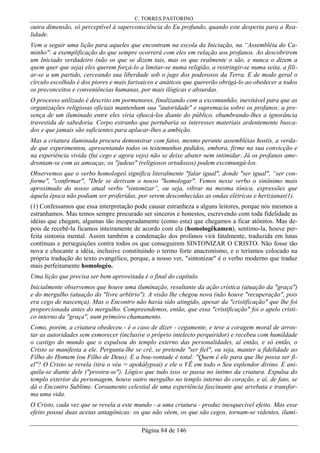 C. TORRES PASTORINO
Página 84 de 146
outra dimensão, só perceptível à superconsciência do Eu profundo, quando este desperta para a Rea-
lidade.
Vem a seguir uma lição para aqueles que encontram na escola da Iniciação, na “Assembléia do Ca-
minho": a exemplificação do que sempre ocorrerá com eles em relação aos profanos. Ao descobrirem
um Iniciado verdadeiro (não os que se dizem tais, mas os que realmente o são, e nunca o dizem a
quem quer que seja) eles querem forçá-lo a limitar-se numa religião, a restringir-se numa seita, a fili-
ar-se a um partido, cerceando sua liberdade sob o jugo dos poderosos da Terra. E de modo geral o
círculo escolhido é dos piores e mais farisaicos e anáticos que quererão obrigá-lo ao obedecer a todos
os preconceitos e conveniências humanas, por mais ilógicas e absurdas.
O processo utilizado é descrito em pormenores, finalizando com a excomunhão, inevitável para que as
organizações religiosas oficiais mantenham sua "autoridade" e supremacia sobre os profanos; a pre-
sença de um iluminado entre eles viria ofuscá-los diante do público, obumbrando-lhes a ignorância
travestida de sabedoria. Corpo estranho que pertubaria os interesses materiais ardentemente busca-
dos e que jamais são suficientes para aplacar-lhes a ambição.
Mas a criatura iluminada procura demonstrar com fatos, mesmo perante assembléias hostis, a verda-
de que experimentou, apresentando todos os testemunhos pedidos, embora, firme na sua convicção e
na experiência vivida (fui cego e agora vejo) não se deixe abater nem intimidar. Já os profanos ame-
drontam-se com as ameaças; os "judeus" (religiosos ortodoxos) podem excomungá-los.
Observemos que o verbo homologeô significa literalmente "falar igual", donde "ser igual", “ser con-
forme", "confirmar", "Dele se derivam o nosso "homologar". Vemos nesse verbo o sinônimo mais
aproximado do nosso atual verbo "sintonizar”, ou seja, vibrar na mesma tônica, expressões que
àquela época não podiam ser proferidas, por serem desconhecidas as ondas elétricas e hertzianas(1).
(1) Confessamos que essa interpretação pode causar estranheza a alguns leitores, porque nós mesmos a
estranhamos. Mas temos sempre procurado ser sinceros e honestos, escrevendo com toda fidelidade as
idéias que chegam, algumas tão inesperadamente (como esta) que chegamos a ficar atônitos. Mas de-
pois de recebê-la ficamos inteiramente de acordo com ela (homologêkamen), sentimo-la, houve per-
feita sintonia mental. Assim também a condenação dos profanos virá fatalmente, traduzida em lutas
contínuas e perseguições contra todos os que conseguirem SINTONIZAR O CRISTO. Não fosse tão
nova e chocante a idéia, inclusive constituindo o termo forte anacronismo, e o teríamos colocado na
própria tradução do texto evangélico, porque, a nosso ver, "sintonizar" é o verbo moderno que traduz
mais perfeitamente homologéo.
Uma lição que precisa ser bem aproveitada é o final do capítulo.
Inicialmente observemos que houve uma iluminação, resultante da ação crística (atuação da "graça")
e do mergulho (atuação do "livre arbítrio"). A visão lhe chegou nova (não houve "recuperação", pois
era cego de nascença). Mas o Encontro não havia sido atingido, apesar da "cristificação" que lhe foi
proporcionada antes do mergulho. Compreendemos, então, que essa "cristificação" foi o apelo crísti-
co interno da "graça", num primeiro chamamento.
Como, porém, a criatura obedeceu - é o caso de dizer - cegamente, e teve a coragem moral de arros-
tar as autoridades sem esmorecer (inclusive o próprio intelecto perquiridor) e recebeu com humildade
o castigo do mundo que o expulsou do templo externo das personalidades, aí então, e só então, o
Cristo se manifesta a ele. Pergunta-lhe se crê, se pretende "ser fiel", ou seja, manter a fidelidade ao
Filho do Homem (ou Filho de Deus). E a boa-vontade é total: "Quem é ele para que lhe possa ser fi-
el"? O Cristo se revela (tira o véu = apokálypsai) e ele o VÊ em todo o Seu esplendor divino. E ani-
quila-se diante dele ("prostra-se"). Lógico que tudo isso se passa no íntimo da criatura. Expulsa do
templo exterior da personagem, houve outro mergulho no templo interno do coração, e aí, de fato, se
dá o Encontro Sublime. Coroamento celestial de uma experiência fascinante que arrebata e transfor-
ma uma vida.
O Cristo, cada vez que se revela a este mundo - a uma criatura - produz inesquecível efeito. Mas esse
efeito possui duas acetas antagônicas: os que não vêem, os que são cegos, tornam-se videntes, ilumi-
 