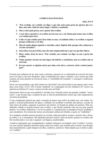 SABEDORIA DO EVANGELHO
Página 86 de 146
A PORTA DAS OVELHAS
João, 10:1-9
1. "Em verdade, em verdade vos digo: o que não entra pela porta do aprisco das ove-
lhas, mas sobe vindo de outro lugar, é ladrão e assaltante.
2. Mas o entra pelo porta, esse é pastor das ovelhas.
3. A este abre o porteiro e as ovelhas ouvem sua voz, e ele chama pelo nome suas ovelhas
e as conduz para fora.
4. Cada vez que conduz para fora todas as suas, vai adiante delas e as ovelhas o seguem
porque conhecem a voz dele.
5. Mas de modo algum seguirão o estranho, antes, fugirão dele, porque não conhecem a
voz dos estranhos".
6. Jesus disse esse provérbio, mas eles não compreenderam o que era que lhes falava.
7. Disse, então, Jesus de novo: "Em verdade ,em verdade vos digo: eu sou a porta das
ovelhas.
8. Todos quantos vieram em meu lugar são ladrões e assaltantes, mas as ovelhas não os
ouviram.
9. Eu sou a porta: se alguém entrar por mim, será salvo, e entrará, sairá e achará pasta-
gem”.
O trecho que acabamos de ler, bem como o próximo, parecem ser a continuação da conversa de Jesus
com o ex-cego e com seus discípulos. Após a simbologia dos cegos e videntes, vem o ensino que João
resumiu, de como penetrar na Escola de Jesus, a "Assembléia do Caminho", e conseguir o ambiciona-
do objetivo.
Inicia com uma parábola a que João chama um "provérbio" (paroimía) palavra que aparece aqui e mais
duas vezes (João, 16:25 e 29). O termo “parábola" só é empregado nos três sinópticos (47 vezes) e na
epístola aos hebreus (2 vezes), e nunca em João nem em Paulo.
Interessante observar que essa parábola é iniciada com a fórmula solene das grandes verdades: "amén,
amén", o que levanta logo a suspeita de que se trata de profundíssimo ensino que João esquematizou
em forma de parábola.
É uma comparação pastoril que opõe a situação do pastor num redil à do ladrão que vem roubar. Se-
gundo o costume palestiniano da época, o rebanho era recolhido à noitinha num aprisco, cercado de
muro baixo de pedras, enquanto os pastores iam dormir, só ficando de atalaia um porteiro. Pela ma-
nhãzinha vinham os pastores buscar suas ovelhas, o que faziam emitindo cada um seu grito gutural
próprio. As ovelhas conheciam a voz de seu pastor e o seguiam para as pastagens frescas, grudadas a
seus calcanhares. Era comum dar nomes aos principais animais do rebanho, as guias ou "madrinhas”.
Já se qualquer estranho quisesse penetrar no cercado, tinha que pulá-lo, porque o porteiro não o deixa-
ria entrar; e se o conseguisse, não adiantaria procurar imitar o grito do pastor, porque as ovelhas, não
lhe reconhecendo a voz, não o seguiam e até fugiam, amedrontadas.
A palavra empregada, que acompanhando a tradição utilizamos na tradução como "ovelhas", é próba-
ton, que exprime qualquer animal de quatro patas (ou melhor, que caminhe para a frente), mas designa
mais especialmente o gado lanígero (ovelhas, cordeiros, carneiros). Nada impede que se utilize a pala-
vra “ovelhas".
 