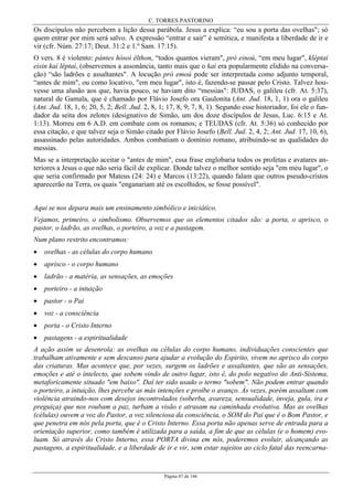 C. TORRES PASTORINO
Página 87 de 146
Os discípulos não percebem a lição dessa parábola. Jesus a explica: “eu sou a porta das ovelhas"; só
quem entrar por mim será salvo. A expressão “entrar e sair” é semítica, e manifesta a liberdade de ir e
vir (cfr. Núm. 27:17; Deut. 31:2 e 1.º Sam. 17:15).
O vers. 8 é violento: pántes hósoi êlthon, “todos quantos vieram", prò einoú, “em meu lugar", kléptai
eisin kaì lêptaí, (observemos a assonância, tanto mais que o kai era popularmente elidido na conversa-
ção) “são ladrões e assaltantes". A locução prò emoú pode ser interpretada como adjunto temporal,
“antes de mim", ou como locativo, "em meu lugar", isto é, fazendo-se passar pelo Cristo. Talvez hou-
vesse uma alusão aos que, havia pouco, se haviam dito “messias": JUDAS, o galileu (cfr. At. 5:37),
natural de Gamala, que é chamado por Flávio Josefo ora Gaulonita (Ant. Jud. 18, 1, 1) ora o galileu
(Ant. Jud. 18, 1, 6; 20, 5, 2; Bell. Jud. 2, 8, 1; 17, 8, 9; 7, 8, 1). Segundo esse historiador, foi ele o fun-
dador da seita dos zelotes (designativo de Simão, um dos doze discípulos de Jesus, Luc. 6:15 e At.
1:13). Morreu em 6 A.D. em combate com os romanos; e TEUDAS (cfr. At. 5:36) só conhecido por
essa citação, e que talvez seja o Simão citado por Flávio Josefo (Bell. Jud. 2, 4, 2; Ant. Jud. 17, 10, 6),
assassinado pelas autoridades. Ambos combatiam o domínio romano, atribuindo-se as qualidades do
messias.
Mas se a interpretação aceitar o "antes de mim", essa frase englobaria todos os profetas e avatares an-
teriores a Jesus o que não seria fácil de explicar. Donde talvez o melhor sentido seja "em meu lugar", o
que seria confirmado por Mateus (24: 24) e Marcos (13:22), quando falam que outros pseudo-cristos
aparecerão na Terra, os quais "enganariam até os escolhidos, se fosse possível".
Aqui se nos depara mais um ensinamento simbólico e iniciático.
Vejamos, primeiro, o simbolismo. Observemos que os elementos citados são: a porta, o aprisco, o
pastor, o ladrão, as ovelhas, o porteiro, a voz e a pastagem.
Num plano restrito encontramos:
• ovelhas - as células do corpo humano
• aprisco - o corpo humano
• ladrão - a matéria, as sensações, as emoções
• porteiro - a intuição
• pastor - o Pai
• voz - a consciência
• porta - o Cristo Interno
• pastagens - a espiritualidade
A ação assim se desenrola: as ovelhas ou células do corpo humano, individuações conscientes que
trabalham ativamente e sem descanso para ajudar a evolução do Espirito, vivem no aprisco do corpo
das criaturas. Mas acontece que, por vezes, surgem os ladrões e assaltantes, que são as sensações,
emoções e até o intelecto, que sobem vindo de outro lugar, isto é, do polo negativo do Anti-Sistema,
metaforicamente situado "em baixo". Daí ter sido usado o termo "sobem". Não podem entrar quando
o porteiro, a intuição, lhes percebe as más intenções e proíbe o avanço. Às vezes, porém assaltam com
violência atraindo-nos com desejos incontrolados (soberba, avareza, sensualidade, inveja, gula, ira e
preguiça) que nos roubam a paz, turbam a visão e atrasam na caminhada evolutiva. Mas as ovelhas
(células) ouvem a voz do Pastor, a voz silenciosa da consciência, o SOM do Pai que é o Bom Pastor, e
que penetra em nós pela porta, que é o Cristo Interno. Essa porta não apenas serve de entrada para a
orientação superior, como também é utilizada para a saída, a fim de que as células (e o homem) evo-
luam. Só através do Cristo Interno, essa PORTA divina em nós, poderemos evoluir, alcançando as
pastagens, a espiritualidade, e a liberdade de ir e vir, sem estar sujeitos ao ciclo fatal das reencarna-
 