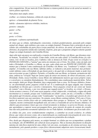 C. TORRES PASTORINO
Página 88 de 146
ções compulsórias. Só por meio do Cristo Interno a criatura poderá elevar-se do astral ao mental e a
outros planos superiores.
Num plano mais amplo, temos:
ovelhas - as criaturas humanas, células do corpo de Jesus;
aprisco - a humanidade do planeta Terra;
ladrão - elementos inferiores rebeldes, intelecto;
porteiro - intuição;
pastor - o Pai;
voz – Jesus;
porta - o Cristo;
pastagem - o planeta espiritualizado.
Já vimos que as células, individuações conscientes, evoluem gradativamente, passando pelo estágio
animal até chegar, após milênios sem conta, ao estágio hominal. Firmemos bem o princípio de que as
células são constituídas da parte física (corpo material), do etérico, do astral, do mental (concreto e
abstrato), do psiquismo (ainda não é pneuma, Espírito, grau que o psiquismo atingirá somente quando
chegar ao estágio hominal) e da Centelha Divina.
Aqui cabe mais um passo na explicação a respeito da Centelha Divina e da Mente, que dissemos estar.
no homem, "localizada" no coração. Como então, existe em cada célula? A Centelha divina, já o dis-
semos, (vol. 4) não se localiza, pois é infinita e não se destaca do Todo. O que existe no coração é o
PONTO DE CONTATO, a "antena" que entra em sintonia com o Cristo. Na célula, como em tudo está
toda a Divindade, a Centelha e a Mente, ou seja, cada célula tem seu PONTO DE CONTATO. Afir-
mamos que o homem é uma condensação da Centelha e da Mente: ora, "condensar" é reduzir, e não
ampliar. A Centelha com sua Mente, infinitas ambas, se reduzem a um ponto material, mas permane-
cendo infinitas como a Divindade de que fazem parte e da qual não se destacam (nada se pode tirar
nem acrescentar ao que é infinito). Portanto, a Centelha com sua Mente, no homem, permanecem infi-
nitas, embora no "coração" haja um "ponto capaz de entrar em sintonia, de vibrar em uníssono, com a
Divindade. Então, nossa Centelha e nossa Mente são infinitamente maiores que nosso próprio corpo,
e o envolvem e se estendem ilimitadamente. Nós constituímos uma condensação material delas. Talvez
um exemplo, dado por Sérgio Mondaíni, faça compreender bem a coisa. No Oceano Atlântico, forma-
se, em determinado ponto, pequeno cristal de sal. É a condensação da água salgada, mas continua
mergulhado no Oceano que o envolve e interpenetra. Nesse pequeno cristal de sal, existe um "ponto
de contato" com o Oceano, e por isso dizemos que naquele ponto" se localiza, no cristal, o Oceano.
Assim acontece conosco. E tal como nesse pequeno cristal, endurecido, cristalizado, a água não pode
movimentar-se à vontade, porque está "condensada em sólido", assim, em nós, a Centelha e a Mente
não podem agir livremente, porque estão "condensadas” na matéria, e só podem agir através do cére-
bro físico material com seus neurônios. No entanto, nossa Mente continua infinita, UNA com o Cristo,
apesar de nosso cérebro físico não ter conhecimento disso porque se "destacou” ou "se isolou" do
conjunto, mesmo continuando mergulhado nele, tal como a cristalzinho de sal no Oceano Atlântico. O
objetivo que procuramos é fazer que esse cristal novamente se desfaça e se perca no Oceano, ou seja,
que aprendamos a superar nossa personagem física, para (através do ponto de contato do coração
mas não nele) podermos novamente infinitizar-nos no Todo Infinito. Acreditamos que ficou tudo claro.
As células são, pois, seres verdadeiramente completos, a caminhar na escala evolutiva. As células
físicas, que vemos em nosso corpo, são a materialização ou condensação (encarnação) de seres vivos,
já animais, embora monocelulares, que se encontram nos primórdios da evolução.
Ora, desde que chegamos pelo menos, ao estágio hominal, as células que nos acompanham e ajudam
na evolução, são AS MESMAS, até o final de nosso progresso. Não as mesmas fisicamente (a duração
máxima da vida físico-material de uma célula é de sete anos, excetuadas as do sistema nervoso), mas
mentalmente, pois quando perdem o corpo físico (desencarnam) adquirem outro (reencarnam) imedi-
 