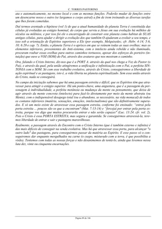 C. TORRES PASTORINO
Página 89 de 146
ata e automaticamente, no mesmo local e com as mesmas funções. Poderão mudar de funções entre
um desencarne nosso e outro (se largamos o corpo astral) a fim de irem treinando as diversas tarefas
que lhes forem cometidas.
Daí termos aventado a hipótese (vol 1) de que a atual humanidade do planeta Terra é constituída das
células já evoluídas ao estágio hominal, do corpo que serviu a Jesus em sua evolução há milhões de
séculos ou milênios, e por isso foi ele o encarregado de construir este planeta como habitat de SUAS
antigas células, para ajudar e dirigir a evolução dos que também O ajudaram a evoluir a seu tempo, e
isso sob a orientação de Espíritos superiores a Ele (por exemplo, Melquisedec, cfr. Hebr. 4:14; 5:6,
10; 6:20 e cap. 7). Então, o planeta Terra é o aprisco em que se reúnem todas as suas ovelhas; mas os
elementos inferiores, provenientes do Anti-sistema, com o intelecto ainda rebelde e não iluminado,
procuram roubar essas ovelhas para outros caminhos tortuosos, apesar dos esforços do porteiro (in-
tuição) que ouve a VOZ (SOM) do Pai, através dos avatares que nos mostram o caminho.
Ora, falando o Cristo Interno, diz-nos que é a PORT A. através da qual nos chega a Voz do Pastor (o
Pai), e através da qual, pela união atingiremos a unificação e infinitização com o Pai, a perfeita SIN-
TONIA com o SOM. Só com esse trabalho evolutivo, através do Cristo, conseguiremos a liberdade de
ação espiritual e as pastagens, isto é, a vida liberta no planeta espiritualizado. Sem essa união através
do Cristo, nada se conseguirá.
No campo da iniciação sabemos que há uma passagem estreita e difícil, que os Espíritos têm que atra-
vessar para atingir o estágio superior. Há um ponto-chave, uma angustura, que é a passagem da per-
sonagem à individualidade, a perfeita metánoia ou mudança da mente ou pensamento, que deixa de
agir através da mente concreta (intelecto) para fazê-lo diretamente por meio da mente abstrata (ou
Mente), com o indispensável desapego total (ou o abandono, se necessário, na vida monacal) de todos
os contatos inferiores (matéria, sensações, emoções, intelectualismo) que são definitivamente supera-
dos. E só um meio existe de atravessar essa passagem estreita, conforme foi ensinado: “entrai pela
porta estreita ... poucos são os que a encontram" (Mat. 7:13-14) e “forcejai por entrar pela porta es-
treita, porque vos digo que muitos procurarão entrar e não serão capazes" (Luc. 13:24. cfr. vol. 2),
Pois o Cristo é essa PORTA ESTREITA, mas segura e garantida. Se conseguirmos atravessá-la, tere-
mos liberdade de entrar e sair e pastagens maravilhosas.
Realmente, a passagem através do Encontro com o Cristo Interno (que é também externo e infinito) é
das mais difíceis de conseguir na senda evolutiva. Mas há que atravessar essa porta, para alcançar "o
outro lado" das pastagens, para conseguirmos passar da matéria ao Espirito. E esse passo só o con-
seguiremos dar enquanto mergulhados na carne (o cuspo, misturado com a terra, é que possibilita a
visão). Tentemos com todas as nossas forças e não desanimemos de tentá-lo, ainda que levemos nessa
luta dez, vinte ou cinquenta encarnações.
 