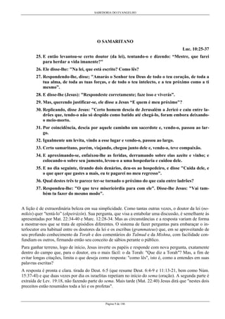 SABEDORIA DO EVANGELHO
Página 9 de 146
O SAMARITANO
Luc. 10:25-37
25. E então levantou-se certo doutor (da lei), tentando-o e dizendo: “Mestre, que farei
para herdar a vida imanente?"
26. Ele disse-lhe: "Na lei, que está escrito? Como lês?
27. Respondendo-lhe, disse; "Amarás o Senhor teu Deus de todo o teu coração, de toda a
tua alma, de toda as tuas forças, e de todo o teu intelecto, e a teu próximo como a ti
mesmo”.
28. E disse-lhe (Jesus): "Respondeste corretamente; faze isso e viverás”.
29. Mas, querendo justificar-se, ele disse a Jesus “E quem é meu próximo"?
30. Replicando, disse Jesus: "Certo homem descia de Jerusalém a Jericó e caiu entre la-
drões que, tendo-o não só despido como batido até chegá-lo, foram embora deixando-
o meio-morto.
31. Por coincidência, descia por aquele caminho um sacerdote e, vendo-o, passou ao lar-
go.
32. Igualmente um levita, vindo a esse lugar e vendo-o, passou ao largo.
33. Certo samaritano, porém, viajando, chegou junto dele e, vendo-o, teve compaixão.
34. E aproximando-se, enfaixou-lhe as feridas, derramando sobre elas azeite e vinho; e
colocando-o sobre seu jumento, levou-o a uma hospedaria e cuidou dele.
35. E no dia seguinte, tirando dois denários, deu-os ao hospedeiro, e disse "Cuida dele, e
o que quer que gastes a mais, eu te pagarei no meu regresso".
36. Qual destes três te parece ter-se tornado o próximo do que caiu entre ladrões?
37. Respondeu-lhe: "O que teve misericórdia para com ele”. Disse-lhe Jesus: "Vai tam-
bém tu fazer do mesmo modo".
A lição é de extraordinária beleza em sua simplicidade. Como tantas outras vezes, o doutor da lei (no-
mikós) quer "tentá-lo” (ekpeirázôn). Sua pergunta, que visa a entabolar uma discussão, é semelhante às
apresentadas por Mat. 22:34-40 e Marc. 12:28-34. Mas as circunstâncias e a resposta variam de forma
a mostrar-nos que se trata de episódios diferentes. O sistema de fazer perguntas para embaraçar o in-
terlocutor era habitual entre os doutores da lei e os escribas (grammateus) que, em se aproveitando de
seu profundo conhecimento da Torah e dos comentários do Talmud e da Mishna, com facilidade con-
fundiam os outros, firmando então seu conceito de sábios perante o público.
Para ganhar terreno, logo de início, Jesus inverte os papéis e responde com nova pergunta, exatamente
dentro do campo que, para o doutor, era o mais fácil: o da Torah: "Que diz a Torah"? Mas, a fim de
evitar longas citações, limita o que deseja como resposta: "como lês", isto é, como a entendes em suas
palavras escritas?
A resposta é pronta e clara. tirada do Deut. 6:5 (que resume Deut. 6:4-9 e 11:13-21, bem como Núm.
15:37-4l) e que duas vezes por dia os israelitas repetiam no início do sema (oração). A segunda parte é
extraída de Lev. 19:18, não fazendo parte do sema. Mais tarde (Mat. 22:40) Jesus dirá que "nestes dois
preceitos estão resumidos toda a lei e os profetas".
 