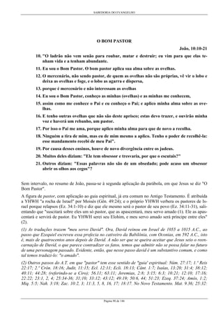 SABEDORIA DO EVANGELHO
Página 90 de 146
O BOM PASTOR
João, 10:10-21
10. "O ladrão não vem senão para roubar, matar e destruir; eu vim para que elas te-
nham vida e a tenham abundante.
11. Eu sou o Bom Pastor. O bom pastor aplica sua alma sobre as ovelhas.
12. O mercenário, não sendo pastor, de quem as ovelhas não são próprias, vê vir o lobo e
deixa as ovelhas e foge, e o lobo as agarra e dispersa,
13. porque é mercenário e não interessam as ovelhas
14. Eu sou o Bom Pastor, conheço as minhas (ovelhas) e as minhas me conhecem,
15. assim como me conhece o Pai e eu conheço o Pai; e aplico minha alma sobre as ove-
lhas.
16. E tenho outras ovelhas que não são deste aprisco; estas devo trazer, e ouvirão minha
voz e haverá um rebanho, um pastor.
17. Por isso o Pai me ama, porque aplico minha alma para que de novo a recolha.
18. Ninguém a tira de mim, mas eu de mim mesmo a aplico. Tenho o poder de recolhê-la:
esse mandamento recebi de meu Pai".
19. Por causa desses ensinos, houve de novo divergência entre os judeus.
20. Muitos deles diziam: "Ele tem obsessor e tresvaria, por que o escutais?"
21. Outros diziam: "Essas palavras não são de um obsedado; pode acaso um obsessor
abrir os olhos aos cegos"?
Sem intervalo, no resumo de João, passa-se à segunda aplicação da parábola, em que Jesus se diz "O
Bom Pastor".
A figura de pastor, com aplicação ao guia espiritual, já era comum no Antigo Testamento. É atribuída
a YHWH "a rocha de Israel" por Moisés (Gên. 49:24); e o próprio YHWH verbera os pastores de Is-
rael porque relapsos (Ez. 34:1-10) e diz que ele mesmo será o pastor de seu povo (Ez. 34:11-31), sali-
entando que "suscitará sobre eles um só pastor, que as apascentará, meu servo amado (1). Ele as apas-
centará e servirá de pastor. Eu YHWH serei seu Elohim, e meu servo amado será príncipe entre eles"
(2).
(1) As traduções trazem "meu servo David". Ora, David reinou em Israel de 1055 a 1015 A.C., ao
passo que Ezequiel escreveu essa profecia no cativeiro da Babilônia, com Oconias, em 592 A.C., isto
é, mais de quatrocentos anos depois de David. A não ser que se queira aceitar que Jesus seio o reen-
carnação de David, o que parece contradizer os fatos, temos que admitir não se possa falar no futuro
de uma personagem passado. Evidente, então, que nesse passo david é um substantivo comum, e como
tal temos traduzi-lo: "o amado".
(2) Outros passos do A.T. em que "pastor" tem esse sentido de "guia' espiritual: Núm. 27:17; 1.º Reis
22:17; 2.º Crôn. 18:16; Judit, 11:15; Ecl. 12:11; Ecli. 18:13; Cânt. 1:7; Isaías, 13:20; 31:4; 38:12;
40:11; 44:28; (referindo-se a Ciro); 56.11; 63:11; Jeremias, 2:8; 3:15; 6:3; 10:21; 12:10; 17:16;
22:22; 23:1, 2, 4; 25:34-36; 31;10; 33:12; 43:12; 49:19; 50:6, 44; 51:23; Ezeq. 37:24; Amós, 1:2;
Miq. 5:5; Nah. 3:18; Zac. 10:2, 3; 11:3, 5, 8, 16, 17; 18:17. No Novo Testamento. Mat. 9.36; 25:32:
 