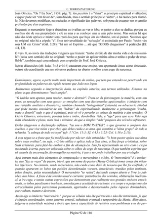 C. TORRES PASTORINO
Página 92 de 146
José Oiticica, "Os 7 Eu Sou”, 1958, pág. 7): tên psychên é a “alma”, o princípio espiritual vivificador;
e hypér pode ser “em favor de", sem dúvida, mas o sentido principal é "sobre", e há razões para mantê-
lo. Não devemos modificar, na tradução, o significado das palavras, sob pena de escapar-nos o sentido
profundo que elas exprimem.
Enquanto o mercenário foge e abandona as ovelhas ao ver o lobo, o pastor a elas se dedica, porque as
ovelhas são de sua propriedade e ele as ama e as conhece uma a uma pelo nome. Mas outras há que
não são deste aprisco e mister será reuni-las para que haja um só rebanho, um só pastor. Notemos que
no original não há a cópula "e". Essa universalidade de “salvação" é assinalada por Paulo: "todos vós
sois UM em Cristo" (Gál. 3:28): “há um só Espírito ... até que TODOS cheguemos" à perfeição (Ef.
4:4, 13).
O vers. 8, ao invés das traduções vulgares que trazem: "tenho direito de dar minha vida e de reassumi-
la" (coisa sem sentido) diz no original: “tenho o poder de aplicar minha alma e tenho o poder de reco-
lhê-la”, também aqui concordando com a opinião do Prof. José Oiticica.
Novas discussões (cfr. João, 7:43 e 9:16) causaram esse ensino, uns apontando Jesus como obsedado,
outros não acreditando que um obsessor pudesse ter aberto os olhos a um cego de nascença.
Examinemos, agora, a parte muito mais importante do ensino, que tem que entender-se penetrando em
profundidade as palavras do rápido resumo que João nos legou.
Analisemos segundo a interpretação dada, no capítulo anterior, aos termos utilizados. Estamos no
plano a que denominamos "mais amplo".
“O ladrão vem apenas para roubar, matar e destruir". Trata-se da personagem (a matéria, com seu
peso; as sensações com seus gozos; as emoções com seus descontroles apaixonados; o intelecto com
sua rebeldia analista e discursiva), também chamada "antagonista" (satanás) ou adversário (diabo)
que pode mesmo considerar-se um "ladrão" da espiritualidade. Realmente a personagem "rouba,
mata e destrói" tudo o que é espiritual, pois só vê e percebe as coisas da matéria e dos sentidos. O
Cristo Cósmico, entretanto, penetra tudo e todos, dando-lhes Vida, e "age" para que essa Vida seja
mais abundante e plena, mais rica e vibrante, do que a simples "vida" psíquica dos veículos inferiores.
Então chega-nos a declaração enfática: "eu sou o BOM PASTOR", o que governa o conjunto das
ovelhas, o que vive nelas e por elas, que delas cuida e as ama, que constitui a "alma grupo" de todo o
rebanho, "a cabeça de todo o corpo" (cfr. 1.ª Cor. 11:3; Ef. 4:15 e 5:23; Col. 1:18 e 2:10).
A esta segue-se a frase que foi modificada por não ter sido entendida: "'o bom pastor aplica sua alma
sobre suas ovelhas", ou seja, o Cristo utiliza e aplica toda a Sua alma, a Sua força cristônica, sobre
Suas criaturas, para fazê-las evoluir a fim de alcançá-Lo. Isso foi representado ao vivo com o cuspo
misturado à terra, para ser colocado sobre os olhos do cego de nascença. O que também exprime que
só através da encarnação, do mergulho na matéria, é que o ser pode trabalhar por sua evolução.
Aqui entram mais dois elementos de comparação: o mercenário e o lobo. O "mercenário" é o intelec-
to, que "faz as vezes" de pastor, isto é, que em nome do pastor (Mente Crística) toma conta dos veícu-
los inferiores. No entanto, sendo mercenário, não cuida como deve do tesouro que lhe foi confiado; é
quando aparecem os lobos (as paixões desordenadas vorazes, insaciáveis, trazidas pelos instintos,
pelos desejos, pelas necessidades). O mercenário "se retira", deixando campo aberto e livre às pai-
xões, aos lobos. A frase é de sentido usual e corrente: perturbação dos sentidos, obliteração intelectu-
al, a ira cega, e tantas outras expressões que demonstram que realmente nos grandes embates emoci-
onais, os lobos paralisam o intelecto, amordaçam a acuidade de racionar, e o corpo e o psiquismo são
estraçalhados pelos paroxismos passionais, agarrados e desorientados pelos rapaces devoradores,
que roubam, matam e destroem.
Assim age o intelecto "mercenário", porque as células não lhe pertencem e não lhe interessam, já que
é simples coordenador, como governo central, substituto eventual e temporário da Mente. Além disso,
julga-se a autoridade máxima e única que tem a capacidade de resolver seus problemas e os da per-
 