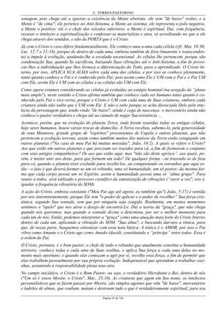 C. TORRES PASTORINO
Página 93 de 146
sonagem, pois chega até a ignorar a existência da Mente abstrata: ele vem "de baixo" (sobe), e a
Mente é "de cima"; ele pertence ao Anti-Sistema, a Mente ao sistema; ele representa o polo negativo,
a Mente o positivo: ele é o chefe dos veículos inferiores, a Mente é espiritual. Daí, com frequência,
recusar o intelecto a espiritualização e confessar-se materialista e ateu, só acreditando no que a ele
chega através dos sentidos, e não da PORTA que é o Cristo.
Já com o Cristo o caso difere fundamentalmente. Ele conhece uma a uma cada célula (cfr. Mat. 10:30;
Luc. 12:7 e 21:18), porque de dentro de cada uma, embora também de fora (imanente e transcenden-
te) a impele à evolução, ajudando-lhe a escalada ascensional. As células lhe pertencem, porque são
condensação Sua, quando Se sacrificou, baixando Suas vibrações até o Anti-Sistema, a fim de provo-
car-lhes a individuação que lhes forneça a diferenciação do Todo, para o aprendizado. O Cristo In-
terno, por isso, APLICA SUA ALMA sobre cada uma das células, e por isso as conhece plenamente,
tanto quanto conhece o Pai e é conhecido pelo Pai; pois assim como Ele é UM com o Pai e o Pai UM
com Ele, assim Ele é UM com as células e as células são UM com Ele.
Como agora estamos considerando as células já evoluídas ao estágio hominal (na acepção do “plano
mais amplo"), neste sentido o Cristo afirma também que conhece cada ser humano tanto quanto é co-
nhecido pelo Pai e vice-versa, porque o Cristo é UM com cada uma de Suas criaturas, embora cada
criatura ainda não saiba que é UM com Ele. E não o sabe porque se acha dissociada Dele pelo inte-
lecto da personagem que, tendo vindo "de baixo", ainda é cega de nascença: o mercenário ainda não
conhece o pastor verdadeiro e chega até ao cúmulo de negar Sua existência ...
Acontece, porém, que na evolução do planeta Terra, onde foram reunidas todas as antigas células,
hoje seres humanos, houve várias trocas de domicílio. A Terra recebeu, sabemo-lo, pela generosidade
de seus Mentores, grande grupo de "espíritos" provenientes de Capela e outros planetas, que não
pertencem a evolução terrena, assim como também muitos dos nativos da Terra estão estagiando em
outros planetas ("Na casa de meu Pai há muitas moradas", João, 14:2). A quais se refere o Cristo?
Aos que estão em outros planetas e que precisam ser trazidos para cá, a fim de formarem o conjunto
com seus antigos companheiros? Os aos que estão aqui, mas "não são deste aprisco”, aos quais, po-
rém, é mister unir aos deste, para que formem um todo? De qualquer forma - ou trazendo os de fora
para cá, quando o planeta tiver evoluído para recebê-los, ou conquistando os estranhos que aqui es-
tão - o fato é que deverá formar-se um só rebanho, uma só humanidade, um só pastor; da mesma for-
ma que cada corpo possui um só Espírito, assim a humanidade possui uma só “alma grupo". Para
reunir a todos, será utilizado o processo científico da sintonização de vibrações (“ouvir a voz", isto é,
igualar a frequência vibratória do SOM).
A ação do Cristo, embora constante ("Meu Pai age até agora, eu também ajo") João, 5:17) é sentida
por nós intermitentemente, porque Ele tem "o poder de aplicar e o poder de recolher” Sua força cris-
tônica, segundo Sua vontade, sem que por ninguém seja coagido. Realmente, em muitos momentos
sentimos o "apelo" que nos ativa o desejo de encontrá-Lo. Daí a teoria da "graça", que não chega
quando nós queremos, mas quando a vontade divina o determina, por ser o melhor momento para
cada um de nós. Então, podemos interpretar a "graça" como uma atuação mais forte do Cristo Interno
dentro de cada um, aplicando a vibração do SOM, "Sua alma", e buscando dar-nos a tônica, para
que, de nossa parte, busquemos sintonizar com essa nota básica. A tônica é o AMOR, por isso o Pai
vibra como Amante e o Cristo age como Amado (david), constituindo o “príncipe” entre todos. Essa é
a ordem do Pai.
O Cristo, portanto, é o bom pastor, o chefe de todo o rebanho que atualmente constitui a humanidade
terrestre; conhece todas e cada uma de Suas ovelhas, e aplica Sua força a cada uma delas no mo-
mento mais oportuno; e quando elas começam a agir por si, recolhe essa força, a fim de permitir que
elas trabalhem pessoalmente por sua própria evolução. Indispensável que aprendam a trabalhar sozi-
nhas, assumindo a responsabilidade plena seus atos.
No campo iniciático, o Cristo é o Bom Pastor, ou seja, o verdadeiro Hierofante e Rei, dentro de nós
("Um só é vosso Mestre, o Cristo", Mat., 23:10). As criaturas que agem em Seu nome, os intelectos
personalísticos que se fazem passar por Mestre, são simples agentes que vêm "de baixo", mercenários
e ladrões de almas, que roubam, matam e destroem tudo o que é verdadeiramente espiritual, para seu
 