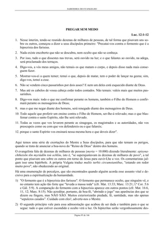 SABEDORIA DO EVANGELHO
Página 95 de 146
PREGAR SEM MEDO
Luc. 12:1-12
1. Nesse ínterim, tendo-se reunido dezenas de milhares de pessoas, de tal forma que pisavam uns so-
bre os outros, começou a dizer a seus discípulos primeiro: "Precatai-vos contra o fermento que é a
hipocrisia dos fariseus.
2. Nada existe encoberto que não se descubra, nem oculto que não se conheça.
3. Por isso, tudo o que dissestes nas trevas, será ouvido na luz; e o que falastes ao ouvido, na adega,
será proclamado dos terraços.
4. Digo-vos, a vós meus amigos, não temais os que matam o corpo, e depois disso nada mais conse-
guem fazer.
5. Mostrar-vos-ei a quem temer; temei o que, depois de matar, tem o poder de lançar na geena; sim,
digo-vos, temei a esse.
6. Não se vendem cinco passarinhos por dois asses? E nem um deles está esquecido diante de Deus.
7. Mas até os cabelos de vossa cabeça estão todos contados. Não temais: valeis mais que muitos pas-
sarinhos.
8. Digo-vos mais: todo o que me confirmar perante os homens, também o Filho do Homem o confir-
mará perante os mensageiros de Deus;
9. mas o que me negar diante dos homens, será renegado diante dos mensageiros de Deus.
10. Todo aquele que proferir um ensino contra o Filho de Homem, ser-lhe-á relevado; mas o que blas-
femar contra o santo Espírito, não lhe será relevado.
11. Todas as vezes que vos levarem perante as sinagogas, os magistrados e as autoridades, não vos
preocupeis como ou com que vos defendereis ou o que falareis;
12. porque o santo Espírito vos ensinará nessa mesma hora o que deveis dizer".
Aqui temos uma série de exortações do Mestre a Seus discípulos, para que não temam os perigos,
quando se trata de anunciar a boa-nova do "Reino de Deus” dentro dos homens.
O evangelista fala de dezenas de milhares de pessoas (myria = 10.000) dizendo literalmente: episyna-
chtheisõn tõn myriádõn toú ochlóu, isto é, "se superajuntavam às dezenas de milhares de povo", a tal
ponto que pisavam uns sobre os outros em torno de Jesus para ouvir-Lhe a voz. Os comentaristas jul-
gam isso uma hipérbole. A própria Vulgata traduz multis turbis circumstantibus, "estando em redor
muito povo", não obedecendo ao original.
Há uma enumeração de percalços, que são encontrados quando alguém acorda esse assunto vital e de-
cisivo para a espiritualização da humanidade.
1) "O fermento que é a hipocrisia dos fariseus". O fermento que permanece oculto, que ninguém vê, e
no entanto tem ação tão forte que "leveda a massa toda" (cfr. Mat. 13:33; Marc. 13:21; l.ª Cor. 5:6
e Gál. 5:9). A comparação do fermento com a hipocrisia aparece em outros pontos (cfr. Mat. 16:6,
11, 12; Marc. 8:15). Não acreditar, portanto, de boa-fé, “abrindo o jogo” nas aparências dos que se
dizem ou fingem, mas NÃO SÃO. Muitos exteriorizarão piedade, fé, santidade, mas são apenas
“sepulcros caiados”. Cuidado com eles!, adverte-nos o Mestre.
2) O segundo princípio vale para essa admoestação que acabou de ser dada e também para o que se
segue: tudo o que estiver escondido e oculto virá a luz. Os hipócritas serão vergonhosamente des-
 