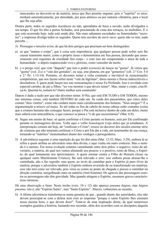 C. TORRES PASTORINO
Página 96 de 146
mascarados ao desvestir-se da matéria, única que lhes permite enganar, pois o "espírito" se enca-
minhará automaticamente, por densidade, por peso atômico ou por sintonia vibratória, para o local
que lhe seja afim.
Doutra parte, todos os segredos iniciáticos ou não, aprendidos de boca a ouvido, serão divulgados a
seu tempo. O que foi dito a portas fechadas, será proclamado de cima dos terraços, às multidões. É o
que está ocorrendo hoje: tudo está sendo dito. Não mais adiantam sociedades ou fraternidades “secre-
tas”: a imprensa divulga todos os segredos. Quem tem ouvidos de ouvir ouve: quem não os tem, nada
percebe ...
3) Prossegue o terceiro aviso, de que há dois perigos que precisam ser bem distinguidos:
a) os que "matam o corpo”, que é coisa sem importância. que qualquer pessoa pode sofrer sem lhe
causar transtorno maior, como o próprio Jesus o demonstraria em Sua pessoa, deixando que assas-
sinassem com requintes de crueldade Seu corpo - e com isso até conquistando o amor de toda a
humanidade - e depois reaparecendo vivo e glorioso, como vencedor da morte;
b) e o perigo real, que vem "daquele" que tem o poder (exousía) de lançar na "geena". Já vimos que
"geena" (vol. 2) é o “vale dos gemidos", ou seja, este planeta, em que "gememos" (cfr. 2.ª Cor. 5:4
e 2.ª Pe. 1:13-14). Portanto, só devemos temer a volta constante e inevitável às reencarnações
compulsórias, que nos fazem sofrer neste “vale de lágrimas", dores morais e físicas indescritíveis e
desoladoras. E quem pode lançar-nos nas reencarnações é nosso Eu Profundo. Isso é revelado com
especial carinho, de pai a filhos: "eu vou mostrar o que deveis temer". Mas, matar o corpo, crucifi-
cá-lo. Queimá-lo, torturá-lo? Outro melhor será construído!
Depois é dada a razão por que não devemos temer. O Pai, que está EM TUDO e EM TODOS, mesmo
nas mínimas coisas, está também DENTRO de cada um. Se cuida dos passarinhos, que cinco deles
custam "dois vinténs", como não cuidará muito mais carinhosamente dos homens. "Seus amigos"? É a
argumentação a minore ad majus. Se até todas os fios de cabelo de nossa cabeça estão contados (coisa
que a criatura humana não consegue fazer), porque o Pai está inclusive dentro de cada um deles, muito
mais saberá com antecedência, o que conosco se passa e “o de que necessitamos” (Mat. 6:8).
4) Segue um ensino de base: só quem confirmar o Cristo perante os homens, será por Ele confirmado
perante os mensageiros divinos. Volta aqui o verbo homologein (veja atrás) que já estudamos. A
interpretação comum até hoje, de "confessar o Cristo", trouxe no decorrer dos séculos enorme série
de criaturas que não temeram confessar o Cristo e por Ele dar a vida, em testemunho de sua crença,
tornando-se “mártires” (testemunhas) diante dos verdugos e perseguidores.
5) A advertência seguinte é urna repetição do que foi dito atras (Mat. 12:32; Marc. 3:29), embora lá se
refira a quem atribua ao adversário uma obra divina, e aqui venha em outro contexto. Mas o senti-
do é o mesmo. Em nossa evolução estamos caminhando entre dois pólos: o negativo, reino do ad-
versário, a matéria, do qual nos vamos afastando aos poucos: e o positivo, reino de Deus, o Espiri-
to, do qual lentamente nos aproximamos. A quem ensinar contra o Filho do Homem (Jesus ou
qualquer outro Manifestante Crístico), lhe será relevado o erro: isso embora possa atrasar-lhe a
caminhada, não o faz regredir; mas quem, ao invés de caminhar para o Espírito já puro (livre da
matéria, porque o adversário também é Espírito embora revestido de ou transformado em matéria),
esse não terá como ser relevado, pois virou as costas ao ponto de chegada e passou a caminhar na
direção contrária, mergulhando mais na matéria (Anti-Sistema). Os agravos das personagens cons-
tra as personagens não têm gravidade. Mas quando atingem o Espírito, assumem graves caracterís-
ticas cármicas.
Há uma observação a fazer. Neste trecho (vers. 10 e 12) não aparece pneuma hágion, mas hágion
pneuma; isto é, não "Espírito Santo”, mas “Santo Espírito”. Abaixo, voltaremos ao assunto.
6) A última advertência transforma-se numa garantia de que , quando diante das autoridades, eles não
devem preocupar-se com a defesa nem com as respostas "porque o santo Espírito lhes ensinará
nessa mesma hora, o que devem dizer". Trata-se de uma inspiração direta, da qual numerosos
exemplos guardou a história, bastando-nos recordar, além dos ocorridos com os discípulos daquela
 