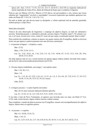 C. TORRES PASTORINO
Página 97 de 146
época (cfr. Atos. 4:5-21; 7:1-53; 22:1-21; 23:1-7; 24:10-21 e 26:2-29) as respostas indiscutivel-
mente inspiradas de Joana d'Arc, diante do tribunal de bispos que a condenou à fogueira.
Note-se que em Mateus (10:18) e Marcos (13:9) fala-se em governadores e reis, termos que Lucas
substitui por "magistrados" (archaí), e autoridades" (exousíai) expressões que também aparecem reu-
nidas em Paulo (Ef. 3:10; Col. 1:16 e Tit. 3:1).
De tudo se deduz que não devem temer os discípulos: a vitória espiritual está de antemão garantida,
embora pereça o corpo físico.
PNEUMA HAGION
Trata-se de uma observação de linguística: o emprego do adjetivo hágion, ao lado do substantivo
pneuma. Sistematicamente, o substantivo precede: pneuma hágion ("Espírito santo"). No entanto, Lu-
cas, e só Lucas, inverte nove vezes, contra 41 vezes em que segue a construção normal. Qual a razão?
Para controle dos estudiosos, citamos os passos, nos quatro autores dos Evangelhos, dando os diversos
textos em que aparece a palavra pneuma com suas diversas construções:
1 - tò pneuma tò hágion = o Espírito o santo.
Mat. 12:32;
Marc. 3:29; 12:36; 13:11;
Luc. Ev. 3:22; 10:21; At. 1:16; 2:33; 5:3, 32; 7:51: 10:44, 47; 11:15; 13:2; 15:8, 28; 19:6;
20:28; 21:4; 28:25.
Em João aparece uma só vez, e assim mesmo em apenas alguns códices tardios, havendo forte suspei-
ção de haver sido acrescentado posteriormente (em14:26).
2 - Pneuma hágion (indefinido, sem artigo) = um espírito santo:
Mat. 1:18, 20; 3:11;
Marc. 1:8;
Luc. Ev. 1:15, 41, 67; 2:25; 3:16; 4:1; 11:13: At. 1:2, 5: 2:4; 4:8, 25; 7:55; 8:15, 17, 19; 9:17;
10:38; 11:16, 24; 13:9, 52; 19:2 (2 vezes);
João, 20:22.
3 - tò hágion pneuma = o santo Espírito (inversão):
Mat. 28:19, num versículo indiscutivelmente apócrifo;
Luc. Ev. 12:10, 12; At. 1:8: 2:38; 4:31; 9:31: 10:45; 13:4; 16:6.
E em todo o resto do Novo Testamento, só aparece essa inversão uma vez mais, em Paulo (l.ª Cor.
6:19), onde, assim mesmo, alguns códices trazem a ordem comum.
Para completar o estudo da palavra pneuma nos Evangelhos, mesmo sem acompanhamento do adjetivo
hágion, damos mais os seguintes passos.
4 – tò pneuma = o espírito:
Mat. 4:1; 10:20; 12:18, 31;
Marc. 1:10, 12;
Luc. Ev. 2:27; 4:14; At. 2:17, 18; 6:10; 8:18, 29; 10:19; 11:12, 28; 16:7; 20:22; 21:4;
 